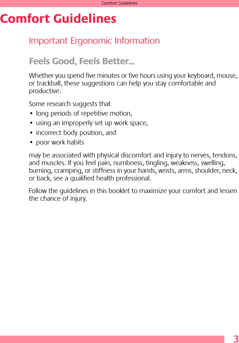  3 Comfort Guidelines Comfort Guidelines Important Ergonomic Information Feels Good, Feels Better... Whether you spend five minutes or five hours using your keyboard, mouse, or trackball, these suggestions can help you stay comfortable and productive.Some research suggests that• long periods of repetitive motion,• using an improperly set up work space,• incorrect body position, and• poor work habitsmay be associated with physical discomfort and injury to nerves, tendons, and muscles. If you feel pain, numbness, tingling, weakness, swelling, burning, cramping, or stiffness in your hands, wrists, arms, shoulder, neck, or back, see a qualified health professional.Follow the guidelines in this booklet to maximize your comfort and lessen the chance of injury.