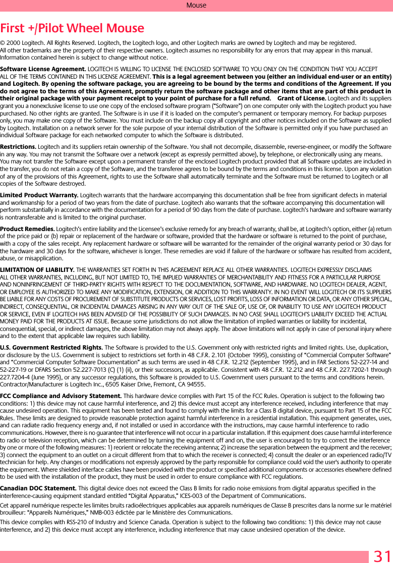 31MouseFirst +/Pilot Wheel Mouse© 2000 Logitech. All Rights Reserved. Logitech, the Logitech logo, and other Logitech marks are owned by Logitech and may be registered. All other trademarks are the property of their respective owners. Logitech assumes no responsibility for any errors that may appear in this manual. Information contained herein is subject to change without notice. Software License Agreement. LOGITECH IS WILLING TO LICENSE THE ENCLOSED SOFTWARE TO YOU ONLY ON THE CONDITION THAT YOU ACCEPT ALL OF THE TERMS CONTAINED IN THIS LICENSE AGREEMENT. This is a legal agreement between you (either an individual end-user or an entity) and Logitech. By opening the software package, you are agreeing to be bound by the terms and conditions of the Agreement. If you do not agree to the terms of this Agreement, promptly return the software package and other items that are part of this product in their original package with your payment receipt to your point of purchase for a full refund. Grant of License. Logitech and its suppliers grant you a nonexclusive license to use one copy of the enclosed software program (“Software”) on one computer only with the Logitech product you have purchased. No other rights are granted. The Software is in use if it is loaded on the computer’s permanent or temporary memory. For backup purposes only, you may make one copy of the Software. You must include on the backup copy all copyright and other notices included on the Software as supplied by Logitech. Installation on a network server for the sole purpose of your internal distribution of the Software is permitted only if you have purchased an individual Software package for each networked computer to which the Software is distributed. Restrictions. Logitech and its suppliers retain ownership of the Software. You shall not decompile, disassemble, reverse-engineer, or modify the Software in any way. You may not transmit the Software over a network (except as expressly permitted above), by telephone, or electronically using any means. You may not transfer the Software except upon a permanent transfer of the enclosed Logitech product provided that all Software updates are included in the transfer, you do not retain a copy of the Software, and the transferee agrees to be bound by the terms and conditions in this license. Upon any violation of any of the provisions of this Agreement, rights to use the Software shall automatically terminate and the Software must be returned to Logitech or all copies of the Software destroyed.Limited Product Warranty. Logitech warrants that the hardware accompanying this documentation shall be free from significant defects in material and workmanship for a period of two years from the date of purchase. Logitech also warrants that the software accompanying this documentation will perform substantially in accordance with the documentation for a period of 90 days from the date of purchase. Logitech’s hardware and software warranty is nontransferable and is limited to the original purchaser.Product Remedies. Logitech’s entire liability and the Licensee’s exclusive remedy for any breach of warranty, shall be, at Logitech’s option, either (a) return of the price paid or (b) repair or replacement of the hardware or software, provided that the hardware or software is returned to the point of purchase, with a copy of the sales receipt. Any replacement hardware or software will be warranted for the remainder of the original warranty period or 30 days for the hardware and 30 days for the software, whichever is longer. These remedies are void if failure of the hardware or software has resulted from accident, abuse, or misapplication. LIMITATION OF LIABILITY. THE WARRANTIES SET FORTH IN THIS AGREEMENT REPLACE ALL OTHER WARRANTIES. LOGITECH EXPRESSLY DISCLAIMS ALL OTHER WARRANTIES, INCLUDING, BUT NOT LIMITED TO, THE IMPLIED WARRANTIES OF MERCHANTABILITY AND FITNESS FOR A PARTICULAR PURPOSE AND NONINFRINGEMENT OF THIRD-PARTY RIGHTS WITH RESPECT TO THE DOCUMENTATION, SOFTWARE, AND HARDWARE. NO LOGITECH DEALER, AGENT, OR EMPLOYEE IS AUTHORIZED TO MAKE ANY MODIFICATION, EXTENSION, OR ADDITION TO THIS WARRANTY. IN NO EVENT WILL LOGITECH OR ITS SUPPLIERS BE LIABLE FOR ANY COSTS OF PROCUREMENT OF SUBSTITUTE PRODUCTS OR SERVICES, LOST PROFITS, LOSS OF INFORMATION OR DATA, OR ANY OTHER SPECIAL, INDIRECT, CONSEQUENTIAL, OR INCIDENTAL DAMAGES ARISING IN ANY WAY OUT OF THE SALE OF, USE OF, OR INABILITY TO USE ANY LOGITECH PRODUCT OR SERVICE, EVEN IF LOGITECH HAS BEEN ADVISED OF THE POSSIBILITY OF SUCH DAMAGES. IN NO CASE SHALL LOGITECH’S LIABILITY EXCEED THE ACTUAL MONEY PAID FOR THE PRODUCTS AT ISSUE. Because some jurisdictions do not allow the limitation of implied warranties or liability for incidental, consequential, special, or indirect damages, the above limitation may not always apply. The above limitations will not apply in case of personal injury where and to the extent that applicable law requires such liability.U.S. Government Restricted Rights. The Software is provided to the U.S. Government only with restricted rights and limited rights. Use, duplication, or disclosure by the U.S. Government is subject to restrictions set forth in 48 C.F.R. 2.101 (October 1995), consisting of “Commercial Computer Software” and “Commercial Computer Software Documentation” as such terms are used in 48 C.F.R. 12.212 (September 1995), and in FAR Sections 52-227-14 and 52-227-19 or DFARS Section 52.227-7013 (C) (1) (ii), or their successors, as applicable. Consistent with 48 C.F.R. 12.212 and 48 C.F.R. 227.7202-1 through 227.7204-4 (June 1995), or any successor regulations, this Software is provided to U.S. Government users pursuant to the terms and conditions herein. Contractor/Manufacturer is Logitech Inc., 6505 Kaiser Drive, Fremont, CA 94555.FCC Compliance and Advisory Statement. This hardware device complies with Part 15 of the FCC Rules. Operation is subject to the following two conditions: 1) this device may not cause harmful interference, and 2) this device must accept any interference received, including interference that may cause undesired operation. This equipment has been tested and found to comply with the limits for a Class B digital device, pursuant to Part 15 of the FCC Rules. These limits are designed to provide reasonable protection against harmful interference in a residential installation. This equipment generates, uses, and can radiate radio frequency energy and, if not installed or used in accordance with the instructions, may cause harmful interference to radio communications. However, there is no guarantee that interference will not occur in a particular installation. If this equipment does cause harmful interference to radio or television reception, which can be determined by turning the equipment off and on, the user is encouraged to try to correct the interference by one or more of the following measures: 1) reorient or relocate the receiving antenna; 2) increase the separation between the equipment and the receiver; 3) connect the equipment to an outlet on a circuit different from that to which the receiver is connected; 4) consult the dealer or an experienced radio/TV technician for help. Any changes or modifications not expressly approved by the party responsible for compliance could void the user&apos;s authority to operate the equipment. Where shielded interface cables have been provided with the product or specified additional components or accessories elsewhere defined to be used with the installation of the product, they must be used in order to ensure compliance with FCC regulations.Canadian DOC Statement. This digital device does not exceed the Class B limits for radio noise emissions from digital apparatus specified in the interference-causing equipment standard entitled “Digital Apparatus,” ICES-003 of the Department of Communications. Cet appareil numérique respecte les limites bruits radioélectriques applicables aux appareils numériques de Classe B prescrites dans la norme sur le matériel brouilleur: “Appareils Numériques,” NMB-003 édictée par le Ministère des Communications. This device complies with RSS-210 of Industry and Science Canada. Operation is subject to the following two conditions: 1) this device may not cause interference, and 2) this device must accept any interference, including interference that may cause undesired operation of the device. 