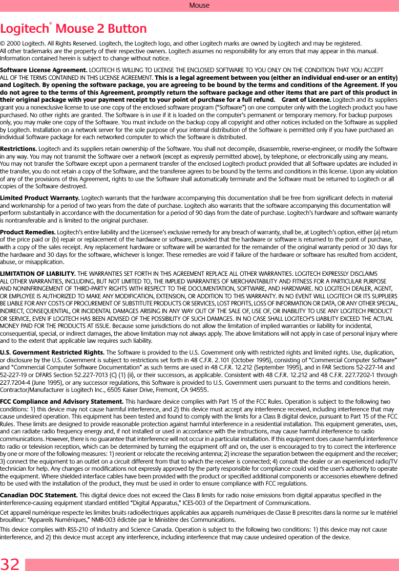 32MouseLogitech® Mouse 2 Button© 2000 Logitech. All Rights Reserved. Logitech, the Logitech logo, and other Logitech marks are owned by Logitech and may be registered. All other trademarks are the property of their respective owners. Logitech assumes no responsibility for any errors that may appear in this manual. Information contained herein is subject to change without notice. Software License Agreement. LOGITECH IS WILLING TO LICENSE THE ENCLOSED SOFTWARE TO YOU ONLY ON THE CONDITION THAT YOU ACCEPT ALL OF THE TERMS CONTAINED IN THIS LICENSE AGREEMENT. This is a legal agreement between you (either an individual end-user or an entity) and Logitech. By opening the software package, you are agreeing to be bound by the terms and conditions of the Agreement. If you do not agree to the terms of this Agreement, promptly return the software package and other items that are part of this product in their original package with your payment receipt to your point of purchase for a full refund. Grant of License. Logitech and its suppliers grant you a nonexclusive license to use one copy of the enclosed software program (“Software”) on one computer only with the Logitech product you have purchased. No other rights are granted. The Software is in use if it is loaded on the computer’s permanent or temporary memory. For backup purposes only, you may make one copy of the Software. You must include on the backup copy all copyright and other notices included on the Software as supplied by Logitech. Installation on a network server for the sole purpose of your internal distribution of the Software is permitted only if you have purchased an individual Software package for each networked computer to which the Software is distributed. Restrictions. Logitech and its suppliers retain ownership of the Software. You shall not decompile, disassemble, reverse-engineer, or modify the Software in any way. You may not transmit the Software over a network (except as expressly permitted above), by telephone, or electronically using any means. You may not transfer the Software except upon a permanent transfer of the enclosed Logitech product provided that all Software updates are included in the transfer, you do not retain a copy of the Software, and the transferee agrees to be bound by the terms and conditions in this license. Upon any violation of any of the provisions of this Agreement, rights to use the Software shall automatically terminate and the Software must be returned to Logitech or all copies of the Software destroyed.Limited Product Warranty. Logitech warrants that the hardware accompanying this documentation shall be free from significant defects in material and workmanship for a period of two years from the date of purchase. Logitech also warrants that the software accompanying this documentation will perform substantially in accordance with the documentation for a period of 90 days from the date of purchase. Logitech’s hardware and software warranty is nontransferable and is limited to the original purchaser.Product Remedies. Logitech’s entire liability and the Licensee’s exclusive remedy for any breach of warranty, shall be, at Logitech’s option, either (a) return of the price paid or (b) repair or replacement of the hardware or software, provided that the hardware or software is returned to the point of purchase, with a copy of the sales receipt. Any replacement hardware or software will be warranted for the remainder of the original warranty period or 30 days for the hardware and 30 days for the software, whichever is longer. These remedies are void if failure of the hardware or software has resulted from accident, abuse, or misapplication. LIMITATION OF LIABILITY. THE WARRANTIES SET FORTH IN THIS AGREEMENT REPLACE ALL OTHER WARRANTIES. LOGITECH EXPRESSLY DISCLAIMS ALL OTHER WARRANTIES, INCLUDING, BUT NOT LIMITED TO, THE IMPLIED WARRANTIES OF MERCHANTABILITY AND FITNESS FOR A PARTICULAR PURPOSE AND NONINFRINGEMENT OF THIRD-PARTY RIGHTS WITH RESPECT TO THE DOCUMENTATION, SOFTWARE, AND HARDWARE. NO LOGITECH DEALER, AGENT, OR EMPLOYEE IS AUTHORIZED TO MAKE ANY MODIFICATION, EXTENSION, OR ADDITION TO THIS WARRANTY. IN NO EVENT WILL LOGITECH OR ITS SUPPLIERS BE LIABLE FOR ANY COSTS OF PROCUREMENT OF SUBSTITUTE PRODUCTS OR SERVICES, LOST PROFITS, LOSS OF INFORMATION OR DATA, OR ANY OTHER SPECIAL, INDIRECT, CONSEQUENTIAL, OR INCIDENTAL DAMAGES ARISING IN ANY WAY OUT OF THE SALE OF, USE OF, OR INABILITY TO USE ANY LOGITECH PRODUCT OR SERVICE, EVEN IF LOGITECH HAS BEEN ADVISED OF THE POSSIBILITY OF SUCH DAMAGES. IN NO CASE SHALL LOGITECH’S LIABILITY EXCEED THE ACTUAL MONEY PAID FOR THE PRODUCTS AT ISSUE. Because some jurisdictions do not allow the limitation of implied warranties or liability for incidental, consequential, special, or indirect damages, the above limitation may not always apply. The above limitations will not apply in case of personal injury where and to the extent that applicable law requires such liability.U.S. Government Restricted Rights. The Software is provided to the U.S. Government only with restricted rights and limited rights. Use, duplication, or disclosure by the U.S. Government is subject to restrictions set forth in 48 C.F.R. 2.101 (October 1995), consisting of “Commercial Computer Software” and “Commercial Computer Software Documentation” as such terms are used in 48 C.F.R. 12.212 (September 1995), and in FAR Sections 52-227-14 and 52-227-19 or DFARS Section 52.227-7013 (C) (1) (ii), or their successors, as applicable. Consistent with 48 C.F.R. 12.212 and 48 C.F.R. 227.7202-1 through 227.7204-4 (June 1995), or any successor regulations, this Software is provided to U.S. Government users pursuant to the terms and conditions herein. Contractor/Manufacturer is Logitech Inc., 6505 Kaiser Drive, Fremont, CA 94555.FCC Compliance and Advisory Statement. This hardware device complies with Part 15 of the FCC Rules. Operation is subject to the following two conditions: 1) this device may not cause harmful interference, and 2) this device must accept any interference received, including interference that may cause undesired operation. This equipment has been tested and found to comply with the limits for a Class B digital device, pursuant to Part 15 of the FCC Rules. These limits are designed to provide reasonable protection against harmful interference in a residential installation. This equipment generates, uses, and can radiate radio frequency energy and, if not installed or used in accordance with the instructions, may cause harmful interference to radio communications. However, there is no guarantee that interference will not occur in a particular installation. If this equipment does cause harmful interference to radio or television reception, which can be determined by turning the equipment off and on, the user is encouraged to try to correct the interference by one or more of the following measures: 1) reorient or relocate the receiving antenna; 2) increase the separation between the equipment and the receiver; 3) connect the equipment to an outlet on a circuit different from that to which the receiver is connected; 4) consult the dealer or an experienced radio/TV technician for help. Any changes or modifications not expressly approved by the party responsible for compliance could void the user&apos;s authority to operate the equipment. Where shielded interface cables have been provided with the product or specified additional components or accessories elsewhere defined to be used with the installation of the product, they must be used in order to ensure compliance with FCC regulations.Canadian DOC Statement. This digital device does not exceed the Class B limits for radio noise emissions from digital apparatus specified in the interference-causing equipment standard entitled “Digital Apparatus,” ICES-003 of the Department of Communications. Cet appareil numérique respecte les limites bruits radioélectriques applicables aux appareils numériques de Classe B prescrites dans la norme sur le matériel brouilleur: “Appareils Numériques,” NMB-003 édictée par le Ministère des Communications. This device complies with RSS-210 of Industry and Science Canada. Operation is subject to the following two conditions: 1) this device may not cause interference, and 2) this device must accept any interference, including interference that may cause undesired operation of the device. 