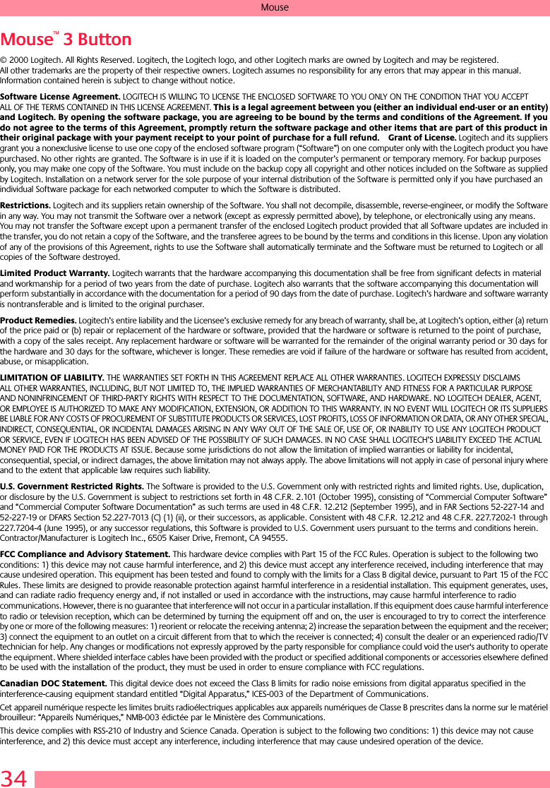 34MouseMouse™ 3 Button© 2000 Logitech. All Rights Reserved. Logitech, the Logitech logo, and other Logitech marks are owned by Logitech and may be registered. All other trademarks are the property of their respective owners. Logitech assumes no responsibility for any errors that may appear in this manual. Information contained herein is subject to change without notice. Software License Agreement. LOGITECH IS WILLING TO LICENSE THE ENCLOSED SOFTWARE TO YOU ONLY ON THE CONDITION THAT YOU ACCEPT ALL OF THE TERMS CONTAINED IN THIS LICENSE AGREEMENT. This is a legal agreement between you (either an individual end-user or an entity) and Logitech. By opening the software package, you are agreeing to be bound by the terms and conditions of the Agreement. If you do not agree to the terms of this Agreement, promptly return the software package and other items that are part of this product in their original package with your payment receipt to your point of purchase for a full refund. Grant of License. Logitech and its suppliers grant you a nonexclusive license to use one copy of the enclosed software program (“Software”) on one computer only with the Logitech product you have purchased. No other rights are granted. The Software is in use if it is loaded on the computer’s permanent or temporary memory. For backup purposes only, you may make one copy of the Software. You must include on the backup copy all copyright and other notices included on the Software as supplied by Logitech. Installation on a network server for the sole purpose of your internal distribution of the Software is permitted only if you have purchased an individual Software package for each networked computer to which the Software is distributed. Restrictions. Logitech and its suppliers retain ownership of the Software. You shall not decompile, disassemble, reverse-engineer, or modify the Software in any way. You may not transmit the Software over a network (except as expressly permitted above), by telephone, or electronically using any means. You may not transfer the Software except upon a permanent transfer of the enclosed Logitech product provided that all Software updates are included in the transfer, you do not retain a copy of the Software, and the transferee agrees to be bound by the terms and conditions in this license. Upon any violation of any of the provisions of this Agreement, rights to use the Software shall automatically terminate and the Software must be returned to Logitech or all copies of the Software destroyed.Limited Product Warranty. Logitech warrants that the hardware accompanying this documentation shall be free from significant defects in material and workmanship for a period of two years from the date of purchase. Logitech also warrants that the software accompanying this documentation will perform substantially in accordance with the documentation for a period of 90 days from the date of purchase. Logitech’s hardware and software warranty is nontransferable and is limited to the original purchaser.Product Remedies. Logitech’s entire liability and the Licensee’s exclusive remedy for any breach of warranty, shall be, at Logitech’s option, either (a) return of the price paid or (b) repair or replacement of the hardware or software, provided that the hardware or software is returned to the point of purchase, with a copy of the sales receipt. Any replacement hardware or software will be warranted for the remainder of the original warranty period or 30 days for the hardware and 30 days for the software, whichever is longer. These remedies are void if failure of the hardware or software has resulted from accident, abuse, or misapplication. LIMITATION OF LIABILITY. THE WARRANTIES SET FORTH IN THIS AGREEMENT REPLACE ALL OTHER WARRANTIES. LOGITECH EXPRESSLY DISCLAIMS ALL OTHER WARRANTIES, INCLUDING, BUT NOT LIMITED TO, THE IMPLIED WARRANTIES OF MERCHANTABILITY AND FITNESS FOR A PARTICULAR PURPOSE AND NONINFRINGEMENT OF THIRD-PARTY RIGHTS WITH RESPECT TO THE DOCUMENTATION, SOFTWARE, AND HARDWARE. NO LOGITECH DEALER, AGENT, OR EMPLOYEE IS AUTHORIZED TO MAKE ANY MODIFICATION, EXTENSION, OR ADDITION TO THIS WARRANTY. IN NO EVENT WILL LOGITECH OR ITS SUPPLIERS BE LIABLE FOR ANY COSTS OF PROCUREMENT OF SUBSTITUTE PRODUCTS OR SERVICES, LOST PROFITS, LOSS OF INFORMATION OR DATA, OR ANY OTHER SPECIAL, INDIRECT, CONSEQUENTIAL, OR INCIDENTAL DAMAGES ARISING IN ANY WAY OUT OF THE SALE OF, USE OF, OR INABILITY TO USE ANY LOGITECH PRODUCT OR SERVICE, EVEN IF LOGITECH HAS BEEN ADVISED OF THE POSSIBILITY OF SUCH DAMAGES. IN NO CASE SHALL LOGITECH’S LIABILITY EXCEED THE ACTUAL MONEY PAID FOR THE PRODUCTS AT ISSUE. Because some jurisdictions do not allow the limitation of implied warranties or liability for incidental, consequential, special, or indirect damages, the above limitation may not always apply. The above limitations will not apply in case of personal injury where and to the extent that applicable law requires such liability.U.S. Government Restricted Rights. The Software is provided to the U.S. Government only with restricted rights and limited rights. Use, duplication, or disclosure by the U.S. Government is subject to restrictions set forth in 48 C.F.R. 2.101 (October 1995), consisting of “Commercial Computer Software” and “Commercial Computer Software Documentation” as such terms are used in 48 C.F.R. 12.212 (September 1995), and in FAR Sections 52-227-14 and 52-227-19 or DFARS Section 52.227-7013 (C) (1) (ii), or their successors, as applicable. Consistent with 48 C.F.R. 12.212 and 48 C.F.R. 227.7202-1 through 227.7204-4 (June 1995), or any successor regulations, this Software is provided to U.S. Government users pursuant to the terms and conditions herein. Contractor/Manufacturer is Logitech Inc., 6505 Kaiser Drive, Fremont, CA 94555.FCC Compliance and Advisory Statement. This hardware device complies with Part 15 of the FCC Rules. Operation is subject to the following two conditions: 1) this device may not cause harmful interference, and 2) this device must accept any interference received, including interference that may cause undesired operation. This equipment has been tested and found to comply with the limits for a Class B digital device, pursuant to Part 15 of the FCC Rules. These limits are designed to provide reasonable protection against harmful interference in a residential installation. This equipment generates, uses, and can radiate radio frequency energy and, if not installed or used in accordance with the instructions, may cause harmful interference to radio communications. However, there is no guarantee that interference will not occur in a particular installation. If this equipment does cause harmful interference to radio or television reception, which can be determined by turning the equipment off and on, the user is encouraged to try to correct the interference by one or more of the following measures: 1) reorient or relocate the receiving antenna; 2) increase the separation between the equipment and the receiver; 3) connect the equipment to an outlet on a circuit different from that to which the receiver is connected; 4) consult the dealer or an experienced radio/TV technician for help. Any changes or modifications not expressly approved by the party responsible for compliance could void the user&apos;s authority to operate the equipment. Where shielded interface cables have been provided with the product or specified additional components or accessories elsewhere defined to be used with the installation of the product, they must be used in order to ensure compliance with FCC regulations.Canadian DOC Statement. This digital device does not exceed the Class B limits for radio noise emissions from digital apparatus specified in the interference-causing equipment standard entitled “Digital Apparatus,” ICES-003 of the Department of Communications. Cet appareil numérique respecte les limites bruits radioélectriques applicables aux appareils numériques de Classe B prescrites dans la norme sur le matériel brouilleur: “Appareils Numériques,” NMB-003 édictée par le Ministère des Communications. This device complies with RSS-210 of Industry and Science Canada. Operation is subject to the following two conditions: 1) this device may not cause interference, and 2) this device must accept any interference, including interference that may cause undesired operation of the device. 
