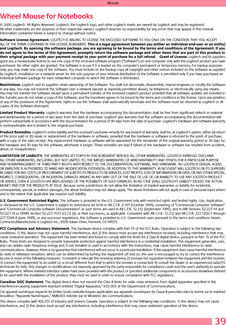 39MouseWheel Mouse for Notebooks© 2000 Logitech. All Rights Reserved. Logitech, the Logitech logo, and other Logitech marks are owned by Logitech and may be registered. All other trademarks are the property of their respective owners. Logitech assumes no responsibility for any errors that may appear in this manual. Information contained herein is subject to change without notice. Software License Agreement. LOGITECH IS WILLING TO LICENSE THE ENCLOSED SOFTWARE TO YOU ONLY ON THE CONDITION THAT YOU ACCEPT ALL OF THE TERMS CONTAINED IN THIS LICENSE AGREEMENT. This is a legal agreement between you (either an individual end-user or an entity) and Logitech. By opening the software package, you are agreeing to be bound by the terms and conditions of the Agreement. If you do not agree to the terms of this Agreement, promptly return the software package and other items that are part of this product in their original package with your payment receipt to your point of purchase for a full refund. Grant of License. Logitech and its suppliers grant you a nonexclusive license to use one copy of the enclosed software program (“Software”) on one computer only with the Logitech product you have purchased. No other rights are granted. The Software is in use if it is loaded on the computer’s permanent or temporary memory. For backup purposes only, you may make one copy of the Software. You must include on the backup copy all copyright and other notices included on the Software as supplied by Logitech. Installation on a network server for the sole purpose of your internal distribution of the Software is permitted only if you have purchased an individual Software package for each networked computer to which the Software is distributed. Restrictions. Logitech and its suppliers retain ownership of the Software. You shall not decompile, disassemble, reverse-engineer, or modify the Software in any way. You may not transmit the Software over a network (except as expressly permitted above), by telephone, or electronically using any means. You may not transfer the Software except upon a permanent transfer of the enclosed Logitech product provided that all Software updates are included in the transfer, you do not retain a copy of the Software, and the transferee agrees to be bound by the terms and conditions in this license. Upon any violation of any of the provisions of this Agreement, rights to use the Software shall automatically terminate and the Software must be returned to Logitech or all copies of the Software destroyed.Limited Product Warranty. Logitech warrants that the hardware accompanying this documentation shall be free from significant defects in material and workmanship for a period of two years from the date of purchase. Logitech also warrants that the software accompanying this documentation will perform substantially in accordance with the documentation for a period of 90 days from the date of purchase. Logitech’s hardware and software warranty is nontransferable and is limited to the original purchaser.Product Remedies. Logitech’s entire liability and the Licensee’s exclusive remedy for any breach of warranty, shall be, at Logitech’s option, either (a) return of the price paid or (b) repair or replacement of the hardware or software, provided that the hardware or software is returned to the point of purchase, with a copy of the sales receipt. Any replacement hardware or software will be warranted for the remainder of the original warranty period or 30 days for the hardware and 30 days for the software, whichever is longer. These remedies are void if failure of the hardware or software has resulted from accident, abuse, or misapplication. LIMITATION OF LIABILITY. THE WARRANTIES SET FORTH IN THIS AGREEMENT REPLACE ALL OTHER WARRANTIES. LOGITECH EXPRESSLY DISCLAIMS ALL OTHER WARRANTIES, INCLUDING, BUT NOT LIMITED TO, THE IMPLIED WARRANTIES OF MERCHANTABILITY AND FITNESS FOR A PARTICULAR PURPOSE AND NONINFRINGEMENT OF THIRD-PARTY RIGHTS WITH RESPECT TO THE DOCUMENTATION, SOFTWARE, AND HARDWARE. NO LOGITECH DEALER, AGENT, OR EMPLOYEE IS AUTHORIZED TO MAKE ANY MODIFICATION, EXTENSION, OR ADDITION TO THIS WARRANTY. IN NO EVENT WILL LOGITECH OR ITS SUPPLIERS BE LIABLE FOR ANY COSTS OF PROCUREMENT OF SUBSTITUTE PRODUCTS OR SERVICES, LOST PROFITS, LOSS OF INFORMATION OR DATA, OR ANY OTHER SPECIAL, INDIRECT, CONSEQUENTIAL, OR INCIDENTAL DAMAGES ARISING IN ANY WAY OUT OF THE SALE OF, USE OF, OR INABILITY TO USE ANY LOGITECH PRODUCT OR SERVICE, EVEN IF LOGITECH HAS BEEN ADVISED OF THE POSSIBILITY OF SUCH DAMAGES. IN NO CASE SHALL LOGITECH’S LIABILITY EXCEED THE ACTUAL MONEY PAID FOR THE PRODUCTS AT ISSUE. Because some jurisdictions do not allow the limitation of implied warranties or liability for incidental, consequential, special, or indirect damages, the above limitation may not always apply. The above limitations will not apply in case of personal injury where and to the extent that applicable law requires such liability.U.S. Government Restricted Rights. The Software is provided to the U.S. Government only with restricted rights and limited rights. Use, duplication, or disclosure by the U.S. Government is subject to restrictions set forth in 48 C.F.R. 2.101 (October 1995), consisting of “Commercial Computer Software” and “Commercial Computer Software Documentation” as such terms are used in 48 C.F.R. 12.212 (September 1995), and in FAR Sections 52-227-14 and 52-227-19 or DFARS Section 52.227-7013 (C) (1) (ii), or their successors, as applicable. Consistent with 48 C.F.R. 12.212 and 48 C.F.R. 227.7202-1 through 227.7204-4 (June 1995), or any successor regulations, this Software is provided to U.S. Government users pursuant to the terms and conditions herein. Contractor/Manufacturer is Logitech Inc., 6505 Kaiser Drive, Fremont, CA 94555.FCC Compliance and Advisory Statement. This hardware device complies with Part 15 of the FCC Rules. Operation is subject to the following two conditions: 1) this device may not cause harmful interference, and 2) this device must accept any interference received, including interference that may cause undesired operation. This equipment has been tested and found to comply with the limits for a Class B digital device, pursuant to Part 15 of the FCC Rules. These limits are designed to provide reasonable protection against harmful interference in a residential installation. This equipment generates, uses, and can radiate radio frequency energy and, if not installed or used in accordance with the instructions, may cause harmful interference to radio communications. However, there is no guarantee that interference will not occur in a particular installation. If this equipment does cause harmful interference to radio or television reception, which can be determined by turning the equipment off and on, the user is encouraged to try to correct the interference by one or more of the following measures: 1) reorient or relocate the receiving antenna; 2) increase the separation between the equipment and the receiver; 3) connect the equipment to an outlet on a circuit different from that to which the receiver is connected; 4) consult the dealer or an experienced radio/TV technician for help. Any changes or modifications not expressly approved by the party responsible for compliance could void the user&apos;s authority to operate the equipment. Where shielded interface cables have been provided with the product or specified additional components or accessories elsewhere defined to be used with the installation of the product, they must be used in order to ensure compliance with FCC regulations.Canadian DOC Statement. This digital device does not exceed the Class B limits for radio noise emissions from digital apparatus specified in the interference-causing equipment standard entitled “Digital Apparatus,” ICES-003 of the Department of Communications. Cet appareil numérique respecte les limites bruits radioélectriques applicables aux appareils numériques de Classe B prescrites dans la norme sur le matériel brouilleur: “Appareils Numériques,” NMB-003 édictée par le Ministère des Communications. This device complies with RSS-210 of Industry and Science Canada. Operation is subject to the following two conditions: 1) this device may not cause interference, and 2) this device must accept any interference, including interference that may cause undesired operation of the device. 