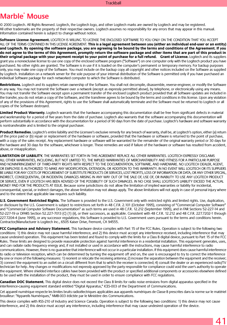 41TrackballMarble® Mouse© 2000 Logitech. All Rights Reserved. Logitech, the Logitech logo, and other Logitech marks are owned by Logitech and may be registered. All other trademarks are the property of their respective owners. Logitech assumes no responsibility for any errors that may appear in this manual. Information contained herein is subject to change without notice. Software License Agreement. LOGITECH IS WILLING TO LICENSE THE ENCLOSED SOFTWARE TO YOU ONLY ON THE CONDITION THAT YOU ACCEPT ALL OF THE TERMS CONTAINED IN THIS LICENSE AGREEMENT. This is a legal agreement between you (either an individual end-user or an entity) and Logitech. By opening the software package, you are agreeing to be bound by the terms and conditions of the Agreement. If you do not agree to the terms of this Agreement, promptly return the software package and other items that are part of this product in their original package with your payment receipt to your point of purchase for a full refund. Grant of License. Logitech and its suppliers grant you a nonexclusive license to use one copy of the enclosed software program (“Software”) on one computer only with the Logitech product you have purchased. No other rights are granted. The Software is in use if it is loaded on the computer’s permanent or temporary memory. For backup purposes only, you may make one copy of the Software. You must include on the backup copy all copyright and other notices included on the Software as supplied by Logitech. Installation on a network server for the sole purpose of your internal distribution of the Software is permitted only if you have purchased an individual Software package for each networked computer to which the Software is distributed. Restrictions. Logitech and its suppliers retain ownership of the Software. You shall not decompile, disassemble, reverse-engineer, or modify the Software in any way. You may not transmit the Software over a network (except as expressly permitted above), by telephone, or electronically using any means. You may not transfer the Software except upon a permanent transfer of the enclosed Logitech product provided that all Software updates are included in the transfer, you do not retain a copy of the Software, and the transferee agrees to be bound by the terms and conditions in this license. Upon any violation of any of the provisions of this Agreement, rights to use the Software shall automatically terminate and the Software must be returned to Logitech or all copies of the Software destroyed.Limited Product Warranty. Logitech warrants that the hardware accompanying this documentation shall be free from significant defects in material and workmanship for a period of five years from the date of purchase. Logitech also warrants that the software accompanying this documentation will perform substantially in accordance with the documentation for a period of 90 days from the date of purchase. Logitech’s hardware and software warranty is nontransferable and is limited to the original purchaser.Product Remedies. Logitech’s entire liability and the Licensee’s exclusive remedy for any breach of warranty, shall be, at Logitech’s option, either (a) return of the price paid or (b) repair or replacement of the hardware or software, provided that the hardware or software is returned to the point of purchase, with a copy of the sales receipt. Any replacement hardware or software will be warranted for the remainder of the original warranty period or 30 days for the hardware and 30 days for the software, whichever is longer. These remedies are void if failure of the hardware or software has resulted from accident, abuse, or misapplication. LIMITATION OF LIABILITY. THE WARRANTIES SET FORTH IN THIS AGREEMENT REPLACE ALL OTHER WARRANTIES. LOGITECH EXPRESSLY DISCLAIMS ALL OTHER WARRANTIES, INCLUDING, BUT NOT LIMITED TO, THE IMPLIED WARRANTIES OF MERCHANTABILITY AND FITNESS FOR A PARTICULAR PURPOSE AND NONINFRINGEMENT OF THIRD-PARTY RIGHTS WITH RESPECT TO THE DOCUMENTATION, SOFTWARE, AND HARDWARE. NO LOGITECH DEALER, AGENT, OR EMPLOYEE IS AUTHORIZED TO MAKE ANY MODIFICATION, EXTENSION, OR ADDITION TO THIS WARRANTY. IN NO EVENT WILL LOGITECH OR ITS SUPPLIERS BE LIABLE FOR ANY COSTS OF PROCUREMENT OF SUBSTITUTE PRODUCTS OR SERVICES, LOST PROFITS, LOSS OF INFORMATION OR DATA, OR ANY OTHER SPECIAL, INDIRECT, CONSEQUENTIAL, OR INCIDENTAL DAMAGES ARISING IN ANY WAY OUT OF THE SALE OF, USE OF, OR INABILITY TO USE ANY LOGITECH PRODUCT OR SERVICE, EVEN IF LOGITECH HAS BEEN ADVISED OF THE POSSIBILITY OF SUCH DAMAGES. IN NO CASE SHALL LOGITECH’S LIABILITY EXCEED THE ACTUAL MONEY PAID FOR THE PRODUCTS AT ISSUE. Because some jurisdictions do not allow the limitation of implied warranties or liability for incidental, consequential, special, or indirect damages, the above limitation may not always apply. The above limitations will not apply in case of personal injury where and to the extent that applicable law requires such liability.U.S. Government Restricted Rights. The Software is provided to the U.S. Government only with restricted rights and limited rights. Use, duplication, or disclosure by the U.S. Government is subject to restrictions set forth in 48 C.F.R. 2.101 (October 1995), consisting of “Commercial Computer Software” and “Commercial Computer Software Documentation” as such terms are used in 48 C.F.R. 12.212 (September 1995), and in FAR Sections 52-227-14 and 52-227-19 or DFARS Section 52.227-7013 (C) (1) (ii), or their successors, as applicable. Consistent with 48 C.F.R. 12.212 and 48 C.F.R. 227.7202-1 through 227.7204-4 (June 1995), or any successor regulations, this Software is provided to U.S. Government users pursuant to the terms and conditions herein. Contractor/Manufacturer is Logitech Inc., 6505 Kaiser Drive, Fremont, CA 94555.FCC Compliance and Advisory Statement. This hardware device complies with Part 15 of the FCC Rules. Operation is subject to the following two conditions: 1) this device may not cause harmful interference, and 2) this device must accept any interference received, including interference that may cause undesired operation. This equipment has been tested and found to comply with the limits for a Class B digital device, pursuant to Part 15 of the FCC Rules. These limits are designed to provide reasonable protection against harmful interference in a residential installation. This equipment generates, uses, and can radiate radio frequency energy and, if not installed or used in accordance with the instructions, may cause harmful interference to radio communications. However, there is no guarantee that interference will not occur in a particular installation. If this equipment does cause harmful interference to radio or television reception, which can be determined by turning the equipment off and on, the user is encouraged to try to correct the interference by one or more of the following measures: 1) reorient or relocate the receiving antenna; 2) increase the separation between the equipment and the receiver; 3) connect the equipment to an outlet on a circuit different from that to which the receiver is connected; 4) consult the dealer or an experienced radio/TV technician for help. Any changes or modifications not expressly approved by the party responsible for compliance could void the user&apos;s authority to operate the equipment. Where shielded interface cables have been provided with the product or specified additional components or accessories elsewhere defined to be used with the installation of the product, they must be used in order to ensure compliance with FCC regulations.Canadian DOC Statement. This digital device does not exceed the Class B limits for radio noise emissions from digital apparatus specified in the interference-causing equipment standard entitled “Digital Apparatus,” ICES-003 of the Department of Communications. Cet appareil numérique respecte les limites bruits radioélectriques applicables aux appareils numériques de Classe B prescrites dans la norme sur le matériel brouilleur: “Appareils Numériques,” NMB-003 édictée par le Ministère des Communications. This device complies with RSS-210 of Industry and Science Canada. Operation is subject to the following two conditions: 1) this device may not cause interference, and 2) this device must accept any interference, including interference that may cause undesired operation of the device. 