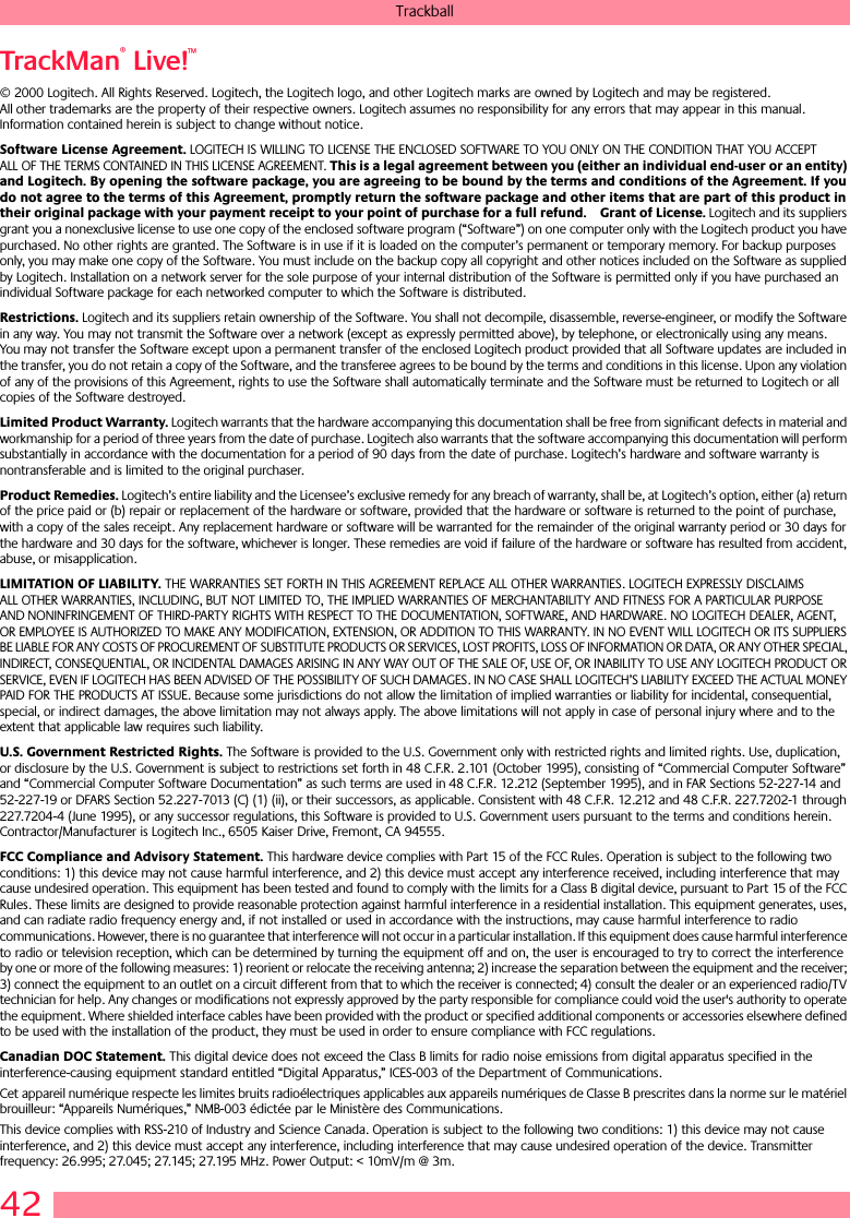 42TrackballTrackMan® Live!™ © 2000 Logitech. All Rights Reserved. Logitech, the Logitech logo, and other Logitech marks are owned by Logitech and may be registered. All other trademarks are the property of their respective owners. Logitech assumes no responsibility for any errors that may appear in this manual. Information contained herein is subject to change without notice. Software License Agreement. LOGITECH IS WILLING TO LICENSE THE ENCLOSED SOFTWARE TO YOU ONLY ON THE CONDITION THAT YOU ACCEPT ALL OF THE TERMS CONTAINED IN THIS LICENSE AGREEMENT. This is a legal agreement between you (either an individual end-user or an entity) and Logitech. By opening the software package, you are agreeing to be bound by the terms and conditions of the Agreement. If you do not agree to the terms of this Agreement, promptly return the software package and other items that are part of this product in their original package with your payment receipt to your point of purchase for a full refund. Grant of License. Logitech and its suppliers grant you a nonexclusive license to use one copy of the enclosed software program (“Software”) on one computer only with the Logitech product you have purchased. No other rights are granted. The Software is in use if it is loaded on the computer’s permanent or temporary memory. For backup purposes only, you may make one copy of the Software. You must include on the backup copy all copyright and other notices included on the Software as supplied by Logitech. Installation on a network server for the sole purpose of your internal distribution of the Software is permitted only if you have purchased an individual Software package for each networked computer to which the Software is distributed. Restrictions. Logitech and its suppliers retain ownership of the Software. You shall not decompile, disassemble, reverse-engineer, or modify the Software in any way. You may not transmit the Software over a network (except as expressly permitted above), by telephone, or electronically using any means. You may not transfer the Software except upon a permanent transfer of the enclosed Logitech product provided that all Software updates are included in the transfer, you do not retain a copy of the Software, and the transferee agrees to be bound by the terms and conditions in this license. Upon any violation of any of the provisions of this Agreement, rights to use the Software shall automatically terminate and the Software must be returned to Logitech or all copies of the Software destroyed.Limited Product Warranty. Logitech warrants that the hardware accompanying this documentation shall be free from significant defects in material and workmanship for a period of three years from the date of purchase. Logitech also warrants that the software accompanying this documentation will perform substantially in accordance with the documentation for a period of 90 days from the date of purchase. Logitech’s hardware and software warranty is nontransferable and is limited to the original purchaser.Product Remedies. Logitech’s entire liability and the Licensee’s exclusive remedy for any breach of warranty, shall be, at Logitech’s option, either (a) return of the price paid or (b) repair or replacement of the hardware or software, provided that the hardware or software is returned to the point of purchase, with a copy of the sales receipt. Any replacement hardware or software will be warranted for the remainder of the original warranty period or 30 days for the hardware and 30 days for the software, whichever is longer. These remedies are void if failure of the hardware or software has resulted from accident, abuse, or misapplication. LIMITATION OF LIABILITY. THE WARRANTIES SET FORTH IN THIS AGREEMENT REPLACE ALL OTHER WARRANTIES. LOGITECH EXPRESSLY DISCLAIMS ALL OTHER WARRANTIES, INCLUDING, BUT NOT LIMITED TO, THE IMPLIED WARRANTIES OF MERCHANTABILITY AND FITNESS FOR A PARTICULAR PURPOSE AND NONINFRINGEMENT OF THIRD-PARTY RIGHTS WITH RESPECT TO THE DOCUMENTATION, SOFTWARE, AND HARDWARE. NO LOGITECH DEALER, AGENT, OR EMPLOYEE IS AUTHORIZED TO MAKE ANY MODIFICATION, EXTENSION, OR ADDITION TO THIS WARRANTY. IN NO EVENT WILL LOGITECH OR ITS SUPPLIERS BE LIABLE FOR ANY COSTS OF PROCUREMENT OF SUBSTITUTE PRODUCTS OR SERVICES, LOST PROFITS, LOSS OF INFORMATION OR DATA, OR ANY OTHER SPECIAL, INDIRECT, CONSEQUENTIAL, OR INCIDENTAL DAMAGES ARISING IN ANY WAY OUT OF THE SALE OF, USE OF, OR INABILITY TO USE ANY LOGITECH PRODUCT OR SERVICE, EVEN IF LOGITECH HAS BEEN ADVISED OF THE POSSIBILITY OF SUCH DAMAGES. IN NO CASE SHALL LOGITECH’S LIABILITY EXCEED THE ACTUAL MONEY PAID FOR THE PRODUCTS AT ISSUE. Because some jurisdictions do not allow the limitation of implied warranties or liability for incidental, consequential, special, or indirect damages, the above limitation may not always apply. The above limitations will not apply in case of personal injury where and to the extent that applicable law requires such liability.U.S. Government Restricted Rights. The Software is provided to the U.S. Government only with restricted rights and limited rights. Use, duplication, or disclosure by the U.S. Government is subject to restrictions set forth in 48 C.F.R. 2.101 (October 1995), consisting of “Commercial Computer Software” and “Commercial Computer Software Documentation” as such terms are used in 48 C.F.R. 12.212 (September 1995), and in FAR Sections 52-227-14 and 52-227-19 or DFARS Section 52.227-7013 (C) (1) (ii), or their successors, as applicable. Consistent with 48 C.F.R. 12.212 and 48 C.F.R. 227.7202-1 through 227.7204-4 (June 1995), or any successor regulations, this Software is provided to U.S. Government users pursuant to the terms and conditions herein. Contractor/Manufacturer is Logitech Inc., 6505 Kaiser Drive, Fremont, CA 94555.FCC Compliance and Advisory Statement. This hardware device complies with Part 15 of the FCC Rules. Operation is subject to the following two conditions: 1) this device may not cause harmful interference, and 2) this device must accept any interference received, including interference that may cause undesired operation. This equipment has been tested and found to comply with the limits for a Class B digital device, pursuant to Part 15 of the FCC Rules. These limits are designed to provide reasonable protection against harmful interference in a residential installation. This equipment generates, uses, and can radiate radio frequency energy and, if not installed or used in accordance with the instructions, may cause harmful interference to radio communications. However, there is no guarantee that interference will not occur in a particular installation. If this equipment does cause harmful interference to radio or television reception, which can be determined by turning the equipment off and on, the user is encouraged to try to correct the interference by one or more of the following measures: 1) reorient or relocate the receiving antenna; 2) increase the separation between the equipment and the receiver; 3) connect the equipment to an outlet on a circuit different from that to which the receiver is connected; 4) consult the dealer or an experienced radio/TV technician for help. Any changes or modifications not expressly approved by the party responsible for compliance could void the user&apos;s authority to operate the equipment. Where shielded interface cables have been provided with the product or specified additional components or accessories elsewhere defined to be used with the installation of the product, they must be used in order to ensure compliance with FCC regulations.Canadian DOC Statement. This digital device does not exceed the Class B limits for radio noise emissions from digital apparatus specified in the interference-causing equipment standard entitled “Digital Apparatus,” ICES-003 of the Department of Communications. Cet appareil numérique respecte les limites bruits radioélectriques applicables aux appareils numériques de Classe B prescrites dans la norme sur le matériel brouilleur: “Appareils Numériques,” NMB-003 édictée par le Ministère des Communications. This device complies with RSS-210 of Industry and Science Canada. Operation is subject to the following two conditions: 1) this device may not cause interference, and 2) this device must accept any interference, including interference that may cause undesired operation of the device. Transmitter frequency: 26.995; 27.045; 27.145; 27.195 MHz. Power Output: &lt; 10mV/m @ 3m.