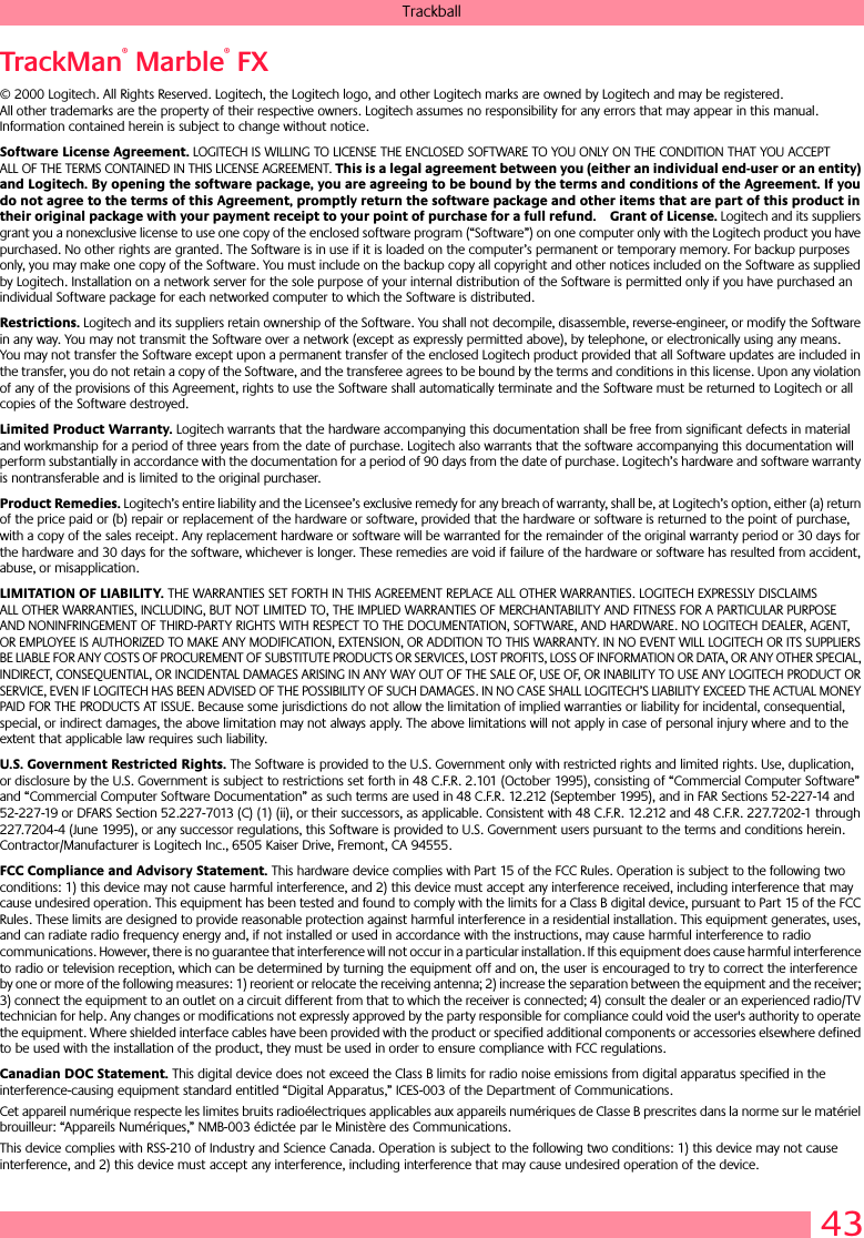 43TrackballTrackMan® Marble® FX© 2000 Logitech. All Rights Reserved. Logitech, the Logitech logo, and other Logitech marks are owned by Logitech and may be registered. All other trademarks are the property of their respective owners. Logitech assumes no responsibility for any errors that may appear in this manual. Information contained herein is subject to change without notice. Software License Agreement. LOGITECH IS WILLING TO LICENSE THE ENCLOSED SOFTWARE TO YOU ONLY ON THE CONDITION THAT YOU ACCEPT ALL OF THE TERMS CONTAINED IN THIS LICENSE AGREEMENT. This is a legal agreement between you (either an individual end-user or an entity) and Logitech. By opening the software package, you are agreeing to be bound by the terms and conditions of the Agreement. If you do not agree to the terms of this Agreement, promptly return the software package and other items that are part of this product in their original package with your payment receipt to your point of purchase for a full refund. Grant of License. Logitech and its suppliers grant you a nonexclusive license to use one copy of the enclosed software program (“Software”) on one computer only with the Logitech product you have purchased. No other rights are granted. The Software is in use if it is loaded on the computer’s permanent or temporary memory. For backup purposes only, you may make one copy of the Software. You must include on the backup copy all copyright and other notices included on the Software as supplied by Logitech. Installation on a network server for the sole purpose of your internal distribution of the Software is permitted only if you have purchased an individual Software package for each networked computer to which the Software is distributed. Restrictions. Logitech and its suppliers retain ownership of the Software. You shall not decompile, disassemble, reverse-engineer, or modify the Software in any way. You may not transmit the Software over a network (except as expressly permitted above), by telephone, or electronically using any means. You may not transfer the Software except upon a permanent transfer of the enclosed Logitech product provided that all Software updates are included in the transfer, you do not retain a copy of the Software, and the transferee agrees to be bound by the terms and conditions in this license. Upon any violation of any of the provisions of this Agreement, rights to use the Software shall automatically terminate and the Software must be returned to Logitech or all copies of the Software destroyed.Limited Product Warranty. Logitech warrants that the hardware accompanying this documentation shall be free from significant defects in material and workmanship for a period of three years from the date of purchase. Logitech also warrants that the software accompanying this documentation will perform substantially in accordance with the documentation for a period of 90 days from the date of purchase. Logitech’s hardware and software warranty is nontransferable and is limited to the original purchaser.Product Remedies. Logitech’s entire liability and the Licensee’s exclusive remedy for any breach of warranty, shall be, at Logitech’s option, either (a) return of the price paid or (b) repair or replacement of the hardware or software, provided that the hardware or software is returned to the point of purchase, with a copy of the sales receipt. Any replacement hardware or software will be warranted for the remainder of the original warranty period or 30 days for the hardware and 30 days for the software, whichever is longer. These remedies are void if failure of the hardware or software has resulted from accident, abuse, or misapplication. LIMITATION OF LIABILITY. THE WARRANTIES SET FORTH IN THIS AGREEMENT REPLACE ALL OTHER WARRANTIES. LOGITECH EXPRESSLY DISCLAIMS ALL OTHER WARRANTIES, INCLUDING, BUT NOT LIMITED TO, THE IMPLIED WARRANTIES OF MERCHANTABILITY AND FITNESS FOR A PARTICULAR PURPOSE AND NONINFRINGEMENT OF THIRD-PARTY RIGHTS WITH RESPECT TO THE DOCUMENTATION, SOFTWARE, AND HARDWARE. NO LOGITECH DEALER, AGENT, OR EMPLOYEE IS AUTHORIZED TO MAKE ANY MODIFICATION, EXTENSION, OR ADDITION TO THIS WARRANTY. IN NO EVENT WILL LOGITECH OR ITS SUPPLIERS BE LIABLE FOR ANY COSTS OF PROCUREMENT OF SUBSTITUTE PRODUCTS OR SERVICES, LOST PROFITS, LOSS OF INFORMATION OR DATA, OR ANY OTHER SPECIAL, INDIRECT, CONSEQUENTIAL, OR INCIDENTAL DAMAGES ARISING IN ANY WAY OUT OF THE SALE OF, USE OF, OR INABILITY TO USE ANY LOGITECH PRODUCT OR SERVICE, EVEN IF LOGITECH HAS BEEN ADVISED OF THE POSSIBILITY OF SUCH DAMAGES. IN NO CASE SHALL LOGITECH’S LIABILITY EXCEED THE ACTUAL MONEY PAID FOR THE PRODUCTS AT ISSUE. Because some jurisdictions do not allow the limitation of implied warranties or liability for incidental, consequential, special, or indirect damages, the above limitation may not always apply. The above limitations will not apply in case of personal injury where and to the extent that applicable law requires such liability.U.S. Government Restricted Rights. The Software is provided to the U.S. Government only with restricted rights and limited rights. Use, duplication, or disclosure by the U.S. Government is subject to restrictions set forth in 48 C.F.R. 2.101 (October 1995), consisting of “Commercial Computer Software” and “Commercial Computer Software Documentation” as such terms are used in 48 C.F.R. 12.212 (September 1995), and in FAR Sections 52-227-14 and 52-227-19 or DFARS Section 52.227-7013 (C) (1) (ii), or their successors, as applicable. Consistent with 48 C.F.R. 12.212 and 48 C.F.R. 227.7202-1 through 227.7204-4 (June 1995), or any successor regulations, this Software is provided to U.S. Government users pursuant to the terms and conditions herein. Contractor/Manufacturer is Logitech Inc., 6505 Kaiser Drive, Fremont, CA 94555.FCC Compliance and Advisory Statement. This hardware device complies with Part 15 of the FCC Rules. Operation is subject to the following two conditions: 1) this device may not cause harmful interference, and 2) this device must accept any interference received, including interference that may cause undesired operation. This equipment has been tested and found to comply with the limits for a Class B digital device, pursuant to Part 15 of the FCC Rules. These limits are designed to provide reasonable protection against harmful interference in a residential installation. This equipment generates, uses, and can radiate radio frequency energy and, if not installed or used in accordance with the instructions, may cause harmful interference to radio communications. However, there is no guarantee that interference will not occur in a particular installation. If this equipment does cause harmful interference to radio or television reception, which can be determined by turning the equipment off and on, the user is encouraged to try to correct the interference by one or more of the following measures: 1) reorient or relocate the receiving antenna; 2) increase the separation between the equipment and the receiver; 3) connect the equipment to an outlet on a circuit different from that to which the receiver is connected; 4) consult the dealer or an experienced radio/TV technician for help. Any changes or modifications not expressly approved by the party responsible for compliance could void the user&apos;s authority to operate the equipment. Where shielded interface cables have been provided with the product or specified additional components or accessories elsewhere defined to be used with the installation of the product, they must be used in order to ensure compliance with FCC regulations.Canadian DOC Statement. This digital device does not exceed the Class B limits for radio noise emissions from digital apparatus specified in the interference-causing equipment standard entitled “Digital Apparatus,” ICES-003 of the Department of Communications. Cet appareil numérique respecte les limites bruits radioélectriques applicables aux appareils numériques de Classe B prescrites dans la norme sur le matériel brouilleur: “Appareils Numériques,” NMB-003 édictée par le Ministère des Communications. This device complies with RSS-210 of Industry and Science Canada. Operation is subject to the following two conditions: 1) this device may not cause interference, and 2) this device must accept any interference, including interference that may cause undesired operation of the device. 
