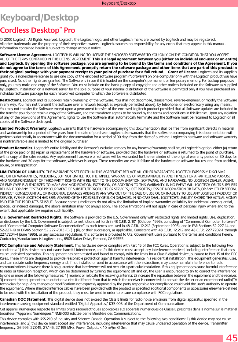 45Keyboard/DesktopKeyboard/DesktopCordless Desktop™ Pro© 2000 Logitech. All Rights Reserved. Logitech, the Logitech logo, and other Logitech marks are owned by Logitech and may be registered. All other trademarks are the property of their respective owners. Logitech assumes no responsibility for any errors that may appear in this manual. Information contained herein is subject to change without notice. Software License Agreement. LOGITECH IS WILLING TO LICENSE THE ENCLOSED SOFTWARE TO YOU ONLY ON THE CONDITION THAT YOU ACCEPT ALL OF THE TERMS CONTAINED IN THIS LICENSE AGREEMENT. This is a legal agreement between you (either an individual end-user or an entity) and Logitech. By opening the software package, you are agreeing to be bound by the terms and conditions of the Agreement. If you do not agree to the terms of this Agreement, promptly return the software package and other items that are part of this product in their original package with your payment receipt to your point of purchase for a full refund. Grant of License. Logitech and its suppliers grant you a nonexclusive license to use one copy of the enclosed software program (“Software”) on one computer only with the Logitech product you have purchased. No other rights are granted. The Software is in use if it is loaded on the computer’s permanent or temporary memory. For backup purposes only, you may make one copy of the Software. You must include on the backup copy all copyright and other notices included on the Software as supplied by Logitech. Installation on a network server for the sole purpose of your internal distribution of the Software is permitted only if you have purchased an individual Software package for each networked computer to which the Software is distributed. Restrictions. Logitech and its suppliers retain ownership of the Software. You shall not decompile, disassemble, reverse-engineer, or modify the Software in any way. You may not transmit the Software over a network (except as expressly permitted above), by telephone, or electronically using any means. You may not transfer the Software except upon a permanent transfer of the enclosed Logitech product provided that all Software updates are included in the transfer, you do not retain a copy of the Software, and the transferee agrees to be bound by the terms and conditions in this license. Upon any violation of any of the provisions of this Agreement, rights to use the Software shall automatically terminate and the Software must be returned to Logitech or all copies of the Software destroyed.Limited Product Warranty. Logitech warrants that the hardware accompanying this documentation shall be free from significant defects in material and workmanship for a period of five years from the date of purchase. Logitech also warrants that the software accompanying this documentation will perform substantially in accordance with the documentation for a period of 90 days from the date of purchase. Logitech’s hardware and software warranty is nontransferable and is limited to the original purchaser.Product Remedies. Logitech’s entire liability and the Licensee’s exclusive remedy for any breach of warranty, shall be, at Logitech’s option, either (a) return of the price paid or (b) repair or replacement of the hardware or software, provided that the hardware or software is returned to the point of purchase, with a copy of the sales receipt. Any replacement hardware or software will be warranted for the remainder of the original warranty period or 30 days for the hardware and 30 days for the software, whichever is longer. These remedies are void if failure of the hardware or software has resulted from accident, abuse, or misapplication. LIMITATION OF LIABILITY. THE WARRANTIES SET FORTH IN THIS AGREEMENT REPLACE ALL OTHER WARRANTIES. LOGITECH EXPRESSLY DISCLAIMS ALL OTHER WARRANTIES, INCLUDING, BUT NOT LIMITED TO, THE IMPLIED WARRANTIES OF MERCHANTABILITY AND FITNESS FOR A PARTICULAR PURPOSE AND NONINFRINGEMENT OF THIRD-PARTY RIGHTS WITH RESPECT TO THE DOCUMENTATION, SOFTWARE, AND HARDWARE. NO LOGITECH DEALER, AGENT, OR EMPLOYEE IS AUTHORIZED TO MAKE ANY MODIFICATION, EXTENSION, OR ADDITION TO THIS WARRANTY. IN NO EVENT WILL LOGITECH OR ITS SUPPLIERS BE LIABLE FOR ANY COSTS OF PROCUREMENT OF SUBSTITUTE PRODUCTS OR SERVICES, LOST PROFITS, LOSS OF INFORMATION OR DATA, OR ANY OTHER SPECIAL, INDIRECT, CONSEQUENTIAL, OR INCIDENTAL DAMAGES ARISING IN ANY WAY OUT OF THE SALE OF, USE OF, OR INABILITY TO USE ANY LOGITECH PRODUCT OR SERVICE, EVEN IF LOGITECH HAS BEEN ADVISED OF THE POSSIBILITY OF SUCH DAMAGES. IN NO CASE SHALL LOGITECH’S LIABILITY EXCEED THE ACTUAL MONEY PAID FOR THE PRODUCTS AT ISSUE. Because some jurisdictions do not allow the limitation of implied warranties or liability for incidental, consequential, special, or indirect damages, the above limitation may not always apply. The above limitations will not apply in case of personal injury where and to the extent that applicable law requires such liability.U.S. Government Restricted Rights. The Software is provided to the U.S. Government only with restricted rights and limited rights. Use, duplication, or disclosure by the U.S. Government is subject to restrictions set forth in 48 C.F.R. 2.101 (October 1995), consisting of “Commercial Computer Software” and “Commercial Computer Software Documentation” as such terms are used in 48 C.F.R. 12.212 (September 1995), and in FAR Sections 52-227-14 and 52-227-19 or DFARS Section 52.227-7013 (C) (1) (ii), or their successors, as applicable. Consistent with 48 C.F.R. 12.212 and 48 C.F.R. 227.7202-1 through 227.7204-4 (June 1995), or any successor regulations, this Software is provided to U.S. Government users pursuant to the terms and conditions herein. Contractor/Manufacturer is Logitech Inc., 6505 Kaiser Drive, Fremont, CA 94555.FCC Compliance and Advisory Statement. This hardware device complies with Part 15 of the FCC Rules. Operation is subject to the following two conditions: 1) this device may not cause harmful interference, and 2) this device must accept any interference received, including interference that may cause undesired operation. This equipment has been tested and found to comply with the limits for a Class B digital device, pursuant to Part 15 of the FCC Rules. These limits are designed to provide reasonable protection against harmful interference in a residential installation. This equipment generates, uses, and can radiate radio frequency energy and, if not installed or used in accordance with the instructions, may cause harmful interference to radio communications. However, there is no guarantee that interference will not occur in a particular installation. If this equipment does cause harmful interference to radio or television reception, which can be determined by turning the equipment off and on, the user is encouraged to try to correct the interference by one or more of the following measures: 1) reorient or relocate the receiving antenna; 2) increase the separation between the equipment and the receiver; 3) connect the equipment to an outlet on a circuit different from that to which the receiver is connected; 4) consult the dealer or an experienced radio/TV technician for help. Any changes or modifications not expressly approved by the party responsible for compliance could void the user&apos;s authority to operate the equipment. Where shielded interface cables have been provided with the product or specified additional components or accessories elsewhere defined to be used with the installation of the product, they must be used in order to ensure compliance with FCC regulations.Canadian DOC Statement. This digital device does not exceed the Class B limits for radio noise emissions from digital apparatus specified in the interference-causing equipment standard entitled “Digital Apparatus,” ICES-003 of the Department of Communications. Cet appareil numérique respecte les limites bruits radioélectriques applicables aux appareils numériques de Classe B prescrites dans la norme sur le matériel brouilleur: “Appareils Numériques,” NMB-003 édictée par le Ministère des Communications. This device complies with RSS-210 of Industry and Science Canada. Operation is subject to the following two conditions: 1) this device may not cause interference, and 2) this device must accept any interference, including interference that may cause undesired operation of the device. Transmitter frequency: 26.995; 27.045; 27.145; 27.195 MHz. Power Output: &lt; 10mV/m @ 3m.