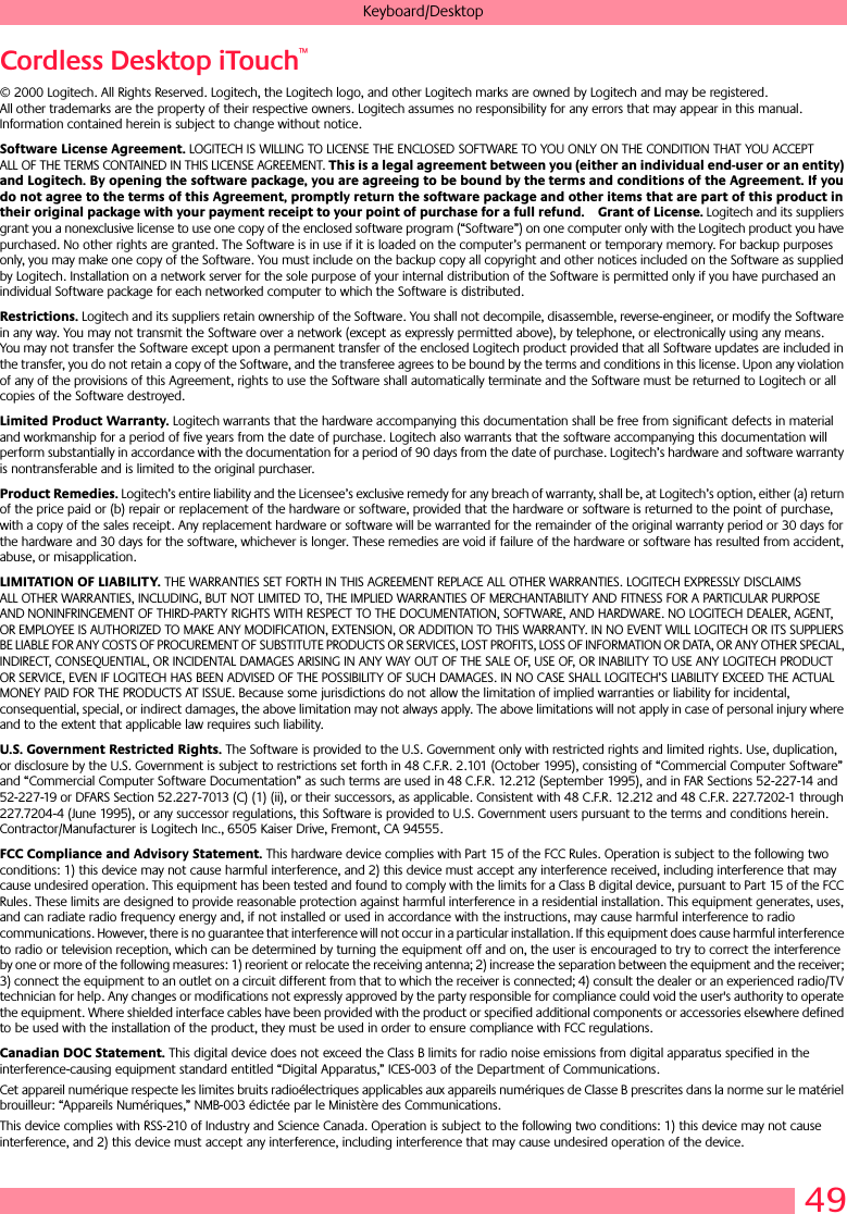 49Keyboard/DesktopCordless Desktop iTouch™© 2000 Logitech. All Rights Reserved. Logitech, the Logitech logo, and other Logitech marks are owned by Logitech and may be registered. All other trademarks are the property of their respective owners. Logitech assumes no responsibility for any errors that may appear in this manual. Information contained herein is subject to change without notice. Software License Agreement. LOGITECH IS WILLING TO LICENSE THE ENCLOSED SOFTWARE TO YOU ONLY ON THE CONDITION THAT YOU ACCEPT ALL OF THE TERMS CONTAINED IN THIS LICENSE AGREEMENT. This is a legal agreement between you (either an individual end-user or an entity) and Logitech. By opening the software package, you are agreeing to be bound by the terms and conditions of the Agreement. If you do not agree to the terms of this Agreement, promptly return the software package and other items that are part of this product in their original package with your payment receipt to your point of purchase for a full refund. Grant of License. Logitech and its suppliers grant you a nonexclusive license to use one copy of the enclosed software program (“Software”) on one computer only with the Logitech product you have purchased. No other rights are granted. The Software is in use if it is loaded on the computer’s permanent or temporary memory. For backup purposes only, you may make one copy of the Software. You must include on the backup copy all copyright and other notices included on the Software as supplied by Logitech. Installation on a network server for the sole purpose of your internal distribution of the Software is permitted only if you have purchased an individual Software package for each networked computer to which the Software is distributed. Restrictions. Logitech and its suppliers retain ownership of the Software. You shall not decompile, disassemble, reverse-engineer, or modify the Software in any way. You may not transmit the Software over a network (except as expressly permitted above), by telephone, or electronically using any means. You may not transfer the Software except upon a permanent transfer of the enclosed Logitech product provided that all Software updates are included in the transfer, you do not retain a copy of the Software, and the transferee agrees to be bound by the terms and conditions in this license. Upon any violation of any of the provisions of this Agreement, rights to use the Software shall automatically terminate and the Software must be returned to Logitech or all copies of the Software destroyed.Limited Product Warranty. Logitech warrants that the hardware accompanying this documentation shall be free from significant defects in material and workmanship for a period of five years from the date of purchase. Logitech also warrants that the software accompanying this documentation will perform substantially in accordance with the documentation for a period of 90 days from the date of purchase. Logitech’s hardware and software warranty is nontransferable and is limited to the original purchaser.Product Remedies. Logitech’s entire liability and the Licensee’s exclusive remedy for any breach of warranty, shall be, at Logitech’s option, either (a) return of the price paid or (b) repair or replacement of the hardware or software, provided that the hardware or software is returned to the point of purchase, with a copy of the sales receipt. Any replacement hardware or software will be warranted for the remainder of the original warranty period or 30 days for the hardware and 30 days for the software, whichever is longer. These remedies are void if failure of the hardware or software has resulted from accident, abuse, or misapplication. LIMITATION OF LIABILITY. THE WARRANTIES SET FORTH IN THIS AGREEMENT REPLACE ALL OTHER WARRANTIES. LOGITECH EXPRESSLY DISCLAIMS ALL OTHER WARRANTIES, INCLUDING, BUT NOT LIMITED TO, THE IMPLIED WARRANTIES OF MERCHANTABILITY AND FITNESS FOR A PARTICULAR PURPOSE AND NONINFRINGEMENT OF THIRD-PARTY RIGHTS WITH RESPECT TO THE DOCUMENTATION, SOFTWARE, AND HARDWARE. NO LOGITECH DEALER, AGENT, OR EMPLOYEE IS AUTHORIZED TO MAKE ANY MODIFICATION, EXTENSION, OR ADDITION TO THIS WARRANTY. IN NO EVENT WILL LOGITECH OR ITS SUPPLIERS BE LIABLE FOR ANY COSTS OF PROCUREMENT OF SUBSTITUTE PRODUCTS OR SERVICES, LOST PROFITS, LOSS OF INFORMATION OR DATA, OR ANY OTHER SPECIAL, INDIRECT, CONSEQUENTIAL, OR INCIDENTAL DAMAGES ARISING IN ANY WAY OUT OF THE SALE OF, USE OF, OR INABILITY TO USE ANY LOGITECH PRODUCT OR SERVICE, EVEN IF LOGITECH HAS BEEN ADVISED OF THE POSSIBILITY OF SUCH DAMAGES. IN NO CASE SHALL LOGITECH’S LIABILITY EXCEED THE ACTUAL MONEY PAID FOR THE PRODUCTS AT ISSUE. Because some jurisdictions do not allow the limitation of implied warranties or liability for incidental, consequential, special, or indirect damages, the above limitation may not always apply. The above limitations will not apply in case of personal injury where and to the extent that applicable law requires such liability.U.S. Government Restricted Rights. The Software is provided to the U.S. Government only with restricted rights and limited rights. Use, duplication, or disclosure by the U.S. Government is subject to restrictions set forth in 48 C.F.R. 2.101 (October 1995), consisting of “Commercial Computer Software” and “Commercial Computer Software Documentation” as such terms are used in 48 C.F.R. 12.212 (September 1995), and in FAR Sections 52-227-14 and 52-227-19 or DFARS Section 52.227-7013 (C) (1) (ii), or their successors, as applicable. Consistent with 48 C.F.R. 12.212 and 48 C.F.R. 227.7202-1 through 227.7204-4 (June 1995), or any successor regulations, this Software is provided to U.S. Government users pursuant to the terms and conditions herein. Contractor/Manufacturer is Logitech Inc., 6505 Kaiser Drive, Fremont, CA 94555.FCC Compliance and Advisory Statement. This hardware device complies with Part 15 of the FCC Rules. Operation is subject to the following two conditions: 1) this device may not cause harmful interference, and 2) this device must accept any interference received, including interference that may cause undesired operation. This equipment has been tested and found to comply with the limits for a Class B digital device, pursuant to Part 15 of the FCC Rules. These limits are designed to provide reasonable protection against harmful interference in a residential installation. This equipment generates, uses, and can radiate radio frequency energy and, if not installed or used in accordance with the instructions, may cause harmful interference to radio communications. However, there is no guarantee that interference will not occur in a particular installation. If this equipment does cause harmful interference to radio or television reception, which can be determined by turning the equipment off and on, the user is encouraged to try to correct the interference by one or more of the following measures: 1) reorient or relocate the receiving antenna; 2) increase the separation between the equipment and the receiver; 3) connect the equipment to an outlet on a circuit different from that to which the receiver is connected; 4) consult the dealer or an experienced radio/TV technician for help. Any changes or modifications not expressly approved by the party responsible for compliance could void the user&apos;s authority to operate the equipment. Where shielded interface cables have been provided with the product or specified additional components or accessories elsewhere defined to be used with the installation of the product, they must be used in order to ensure compliance with FCC regulations.Canadian DOC Statement. This digital device does not exceed the Class B limits for radio noise emissions from digital apparatus specified in the interference-causing equipment standard entitled “Digital Apparatus,” ICES-003 of the Department of Communications. Cet appareil numérique respecte les limites bruits radioélectriques applicables aux appareils numériques de Classe B prescrites dans la norme sur le matériel brouilleur: “Appareils Numériques,” NMB-003 édictée par le Ministère des Communications. This device complies with RSS-210 of Industry and Science Canada. Operation is subject to the following two conditions: 1) this device may not cause interference, and 2) this device must accept any interference, including interference that may cause undesired operation of the device. 