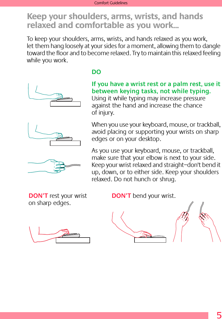  5 Comfort Guidelines Keep your shoulders, arms, wrists, and hands relaxed and comfortable as you work... To keep your shoulders, arms, wrists, and hands relaxed as you work, let them hang loosely at your sides for a moment, allowing them to dangle toward the floor and to become relaxed. Try to maintain this relaxed feeling while you work. DOIf you have a wrist rest or a palm rest, use it between keying tasks, not while typing.  Using it while typing may increase pressure against the hand and increase the chance of injury.When you use your keyboard, mouse, or trackball, avoid placing or supporting your wrists on sharp edges or on your desktop.As you use your keyboard, mouse, or trackball, make sure that your elbow is next to your side. Keep your wrist relaxed and straight–don&apos;t bend it up, down, or to either side. Keep your shoulders relaxed. Do not hunch or shrug.DON’T rest your wrist on sharp edges.DON’T bend your wrist.