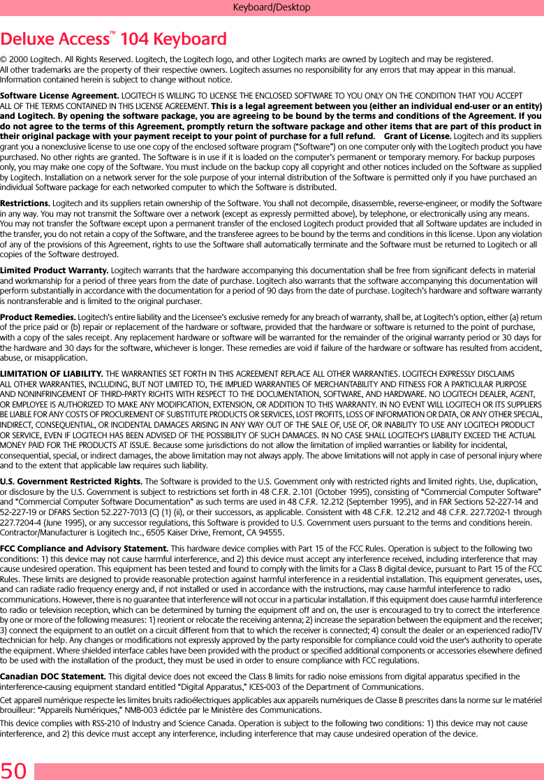 50Keyboard/DesktopDeluxe Access™ 104 Keyboard© 2000 Logitech. All Rights Reserved. Logitech, the Logitech logo, and other Logitech marks are owned by Logitech and may be registered. All other trademarks are the property of their respective owners. Logitech assumes no responsibility for any errors that may appear in this manual. Information contained herein is subject to change without notice. Software License Agreement. LOGITECH IS WILLING TO LICENSE THE ENCLOSED SOFTWARE TO YOU ONLY ON THE CONDITION THAT YOU ACCEPT ALL OF THE TERMS CONTAINED IN THIS LICENSE AGREEMENT. This is a legal agreement between you (either an individual end-user or an entity) and Logitech. By opening the software package, you are agreeing to be bound by the terms and conditions of the Agreement. If you do not agree to the terms of this Agreement, promptly return the software package and other items that are part of this product in their original package with your payment receipt to your point of purchase for a full refund. Grant of License. Logitech and its suppliers grant you a nonexclusive license to use one copy of the enclosed software program (“Software”) on one computer only with the Logitech product you have purchased. No other rights are granted. The Software is in use if it is loaded on the computer’s permanent or temporary memory. For backup purposes only, you may make one copy of the Software. You must include on the backup copy all copyright and other notices included on the Software as supplied by Logitech. Installation on a network server for the sole purpose of your internal distribution of the Software is permitted only if you have purchased an individual Software package for each networked computer to which the Software is distributed. Restrictions. Logitech and its suppliers retain ownership of the Software. You shall not decompile, disassemble, reverse-engineer, or modify the Software in any way. You may not transmit the Software over a network (except as expressly permitted above), by telephone, or electronically using any means. You may not transfer the Software except upon a permanent transfer of the enclosed Logitech product provided that all Software updates are included in the transfer, you do not retain a copy of the Software, and the transferee agrees to be bound by the terms and conditions in this license. Upon any violation of any of the provisions of this Agreement, rights to use the Software shall automatically terminate and the Software must be returned to Logitech or all copies of the Software destroyed.Limited Product Warranty. Logitech warrants that the hardware accompanying this documentation shall be free from significant defects in material and workmanship for a period of three years from the date of purchase. Logitech also warrants that the software accompanying this documentation will perform substantially in accordance with the documentation for a period of 90 days from the date of purchase. Logitech’s hardware and software warranty is nontransferable and is limited to the original purchaser.Product Remedies. Logitech’s entire liability and the Licensee’s exclusive remedy for any breach of warranty, shall be, at Logitech’s option, either (a) return of the price paid or (b) repair or replacement of the hardware or software, provided that the hardware or software is returned to the point of purchase, with a copy of the sales receipt. Any replacement hardware or software will be warranted for the remainder of the original warranty period or 30 days for the hardware and 30 days for the software, whichever is longer. These remedies are void if failure of the hardware or software has resulted from accident, abuse, or misapplication. LIMITATION OF LIABILITY. THE WARRANTIES SET FORTH IN THIS AGREEMENT REPLACE ALL OTHER WARRANTIES. LOGITECH EXPRESSLY DISCLAIMS ALL OTHER WARRANTIES, INCLUDING, BUT NOT LIMITED TO, THE IMPLIED WARRANTIES OF MERCHANTABILITY AND FITNESS FOR A PARTICULAR PURPOSE AND NONINFRINGEMENT OF THIRD-PARTY RIGHTS WITH RESPECT TO THE DOCUMENTATION, SOFTWARE, AND HARDWARE. NO LOGITECH DEALER, AGENT, OR EMPLOYEE IS AUTHORIZED TO MAKE ANY MODIFICATION, EXTENSION, OR ADDITION TO THIS WARRANTY. IN NO EVENT WILL LOGITECH OR ITS SUPPLIERS BE LIABLE FOR ANY COSTS OF PROCUREMENT OF SUBSTITUTE PRODUCTS OR SERVICES, LOST PROFITS, LOSS OF INFORMATION OR DATA, OR ANY OTHER SPECIAL, INDIRECT, CONSEQUENTIAL, OR INCIDENTAL DAMAGES ARISING IN ANY WAY OUT OF THE SALE OF, USE OF, OR INABILITY TO USE ANY LOGITECH PRODUCT OR SERVICE, EVEN IF LOGITECH HAS BEEN ADVISED OF THE POSSIBILITY OF SUCH DAMAGES. IN NO CASE SHALL LOGITECH’S LIABILITY EXCEED THE ACTUAL MONEY PAID FOR THE PRODUCTS AT ISSUE. Because some jurisdictions do not allow the limitation of implied warranties or liability for incidental, consequential, special, or indirect damages, the above limitation may not always apply. The above limitations will not apply in case of personal injury where and to the extent that applicable law requires such liability.U.S. Government Restricted Rights. The Software is provided to the U.S. Government only with restricted rights and limited rights. Use, duplication, or disclosure by the U.S. Government is subject to restrictions set forth in 48 C.F.R. 2.101 (October 1995), consisting of “Commercial Computer Software” and “Commercial Computer Software Documentation” as such terms are used in 48 C.F.R. 12.212 (September 1995), and in FAR Sections 52-227-14 and 52-227-19 or DFARS Section 52.227-7013 (C) (1) (ii), or their successors, as applicable. Consistent with 48 C.F.R. 12.212 and 48 C.F.R. 227.7202-1 through 227.7204-4 (June 1995), or any successor regulations, this Software is provided to U.S. Government users pursuant to the terms and conditions herein. Contractor/Manufacturer is Logitech Inc., 6505 Kaiser Drive, Fremont, CA 94555.FCC Compliance and Advisory Statement. This hardware device complies with Part 15 of the FCC Rules. Operation is subject to the following two conditions: 1) this device may not cause harmful interference, and 2) this device must accept any interference received, including interference that may cause undesired operation. This equipment has been tested and found to comply with the limits for a Class B digital device, pursuant to Part 15 of the FCC Rules. These limits are designed to provide reasonable protection against harmful interference in a residential installation. This equipment generates, uses, and can radiate radio frequency energy and, if not installed or used in accordance with the instructions, may cause harmful interference to radio communications. However, there is no guarantee that interference will not occur in a particular installation. If this equipment does cause harmful interference to radio or television reception, which can be determined by turning the equipment off and on, the user is encouraged to try to correct the interference by one or more of the following measures: 1) reorient or relocate the receiving antenna; 2) increase the separation between the equipment and the receiver; 3) connect the equipment to an outlet on a circuit different from that to which the receiver is connected; 4) consult the dealer or an experienced radio/TV technician for help. Any changes or modifications not expressly approved by the party responsible for compliance could void the user&apos;s authority to operate the equipment. Where shielded interface cables have been provided with the product or specified additional components or accessories elsewhere defined to be used with the installation of the product, they must be used in order to ensure compliance with FCC regulations.Canadian DOC Statement. This digital device does not exceed the Class B limits for radio noise emissions from digital apparatus specified in the interference-causing equipment standard entitled “Digital Apparatus,” ICES-003 of the Department of Communications. Cet appareil numérique respecte les limites bruits radioélectriques applicables aux appareils numériques de Classe B prescrites dans la norme sur le matériel brouilleur: “Appareils Numériques,” NMB-003 édictée par le Ministère des Communications. This device complies with RSS-210 of Industry and Science Canada. Operation is subject to the following two conditions: 1) this device may not cause interference, and 2) this device must accept any interference, including interference that may cause undesired operation of the device. 