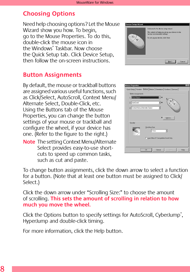  8 MouseWare for Windows Choosing Options Need help choosing options? Let the Mouse Wizard show you how. To begin, go to the Mouse Properties. To do this, double-click the mouse icon in the Windows ®  Taskbar. Now choose the Quick Setup tab. Click Device Setup, then follow the on-screen instructions.  Button Assignments By default, the mouse or trackball buttons are assigned various useful functions, such as Click/Select, AutoScroll, Context Menu/Alternate Select, Double-Click, etc. Using the Buttons tab of the Mouse Properties, you can change the button settings of your mouse or trackball and configure the wheel, if your device has one. (Refer to the figure to the right.) Note The setting Context Menu/Alternate Select provides easy-to-use short-cuts to speed up common tasks, such as cut and paste.To change button assignments, click the down arrow to select a function for a button. (Note that at least one button must be assigned to Click/Select.) Click the down arrow under “Scrolling Size:” to choose the amount of scrolling.  This sets the amount of scrolling in relation to how much you move the wheel.  Click the Options button to specify settings for AutoScroll, CyberJump ® , HyperJump and double-click timing. For more information, click the Help button.