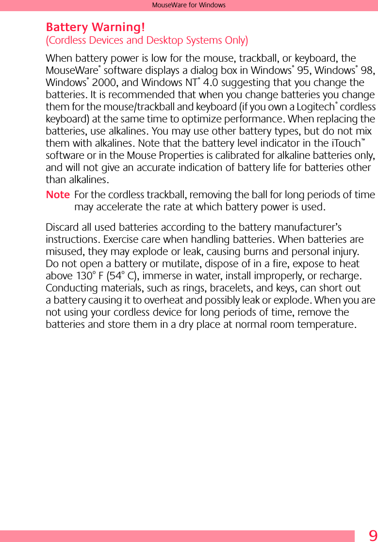  9 MouseWare for Windows Battery Warning!  (Cordless Devices and Desktop Systems Only)When battery power is low for the mouse, trackball, or keyboard, the MouseWare ®  software displays a dialog box in Windows ®  95, Windows ®  98, Windows ®  2000, and Windows NT ®  4.0 suggesting that you change the batteries. It is recommended that when you change batteries you change them for the mouse/trackball and keyboard (if you own a Logitech ®  cordless keyboard) at the same time to optimize performance. When replacing the batteries, use alkalines. You may use other battery types, but do not mix them with alkalines. Note that the battery level indicator in the iTouch ™  software or in the Mouse Properties is calibrated for alkaline batteries only, and will not give an accurate indication of battery life for batteries other than alkalines.  Note For the cordless trackball, removing the ball for long periods of time may accelerate the rate at which battery power is used.Discard all used batteries according to the battery manufacturer’s instructions. Exercise care when handling batteries. When batteries are misused, they may explode or leak, causing burns and personal injury. Do not open a battery or mutilate, dispose of in a fire, expose to heat above 130 o  F (54 o  C), immerse in water, install improperly, or recharge. Conducting materials, such as rings, bracelets, and keys, can short out a battery causing it to overheat and possibly leak or explode. When you are not using your cordless device for long periods of time, remove the batteries and store them in a dry place at normal room temperature.