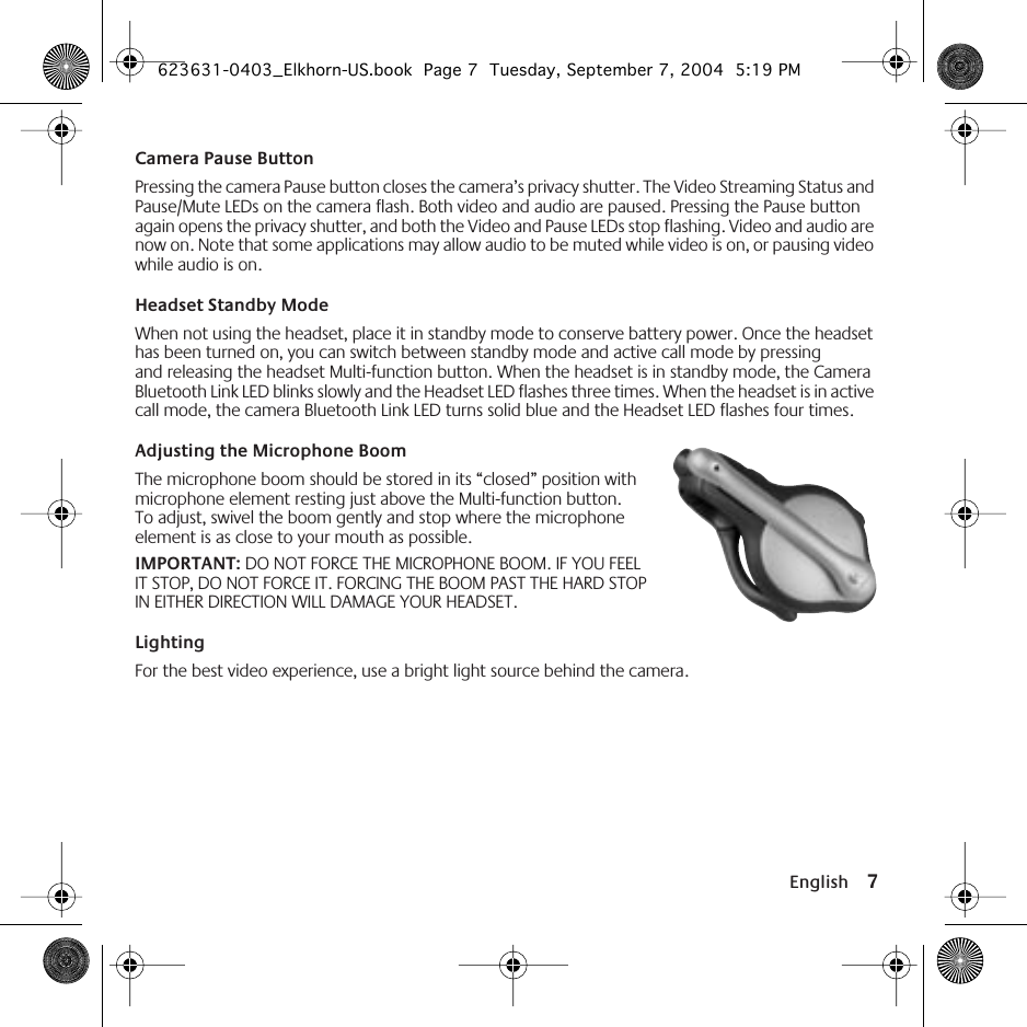  English 7 Camera Pause Button Pressing the camera Pause button closes the camera’s privacy shutter. The Video Streaming Status and Pause/Mute LEDs on the camera flash. Both video and audio are paused. Pressing the Pause button again opens the privacy shutter, and both the Video and Pause LEDs stop flashing. Video and audio are now on. Note that some applications may allow audio to be muted while video is on, or pausing video while audio is on. Headset Standby Mode When not using the headset, place it in standby mode to conserve battery power. Once the headset has been turned on, you can switch between standby mode and active call mode by pressing and releasing the headset Multi-function button. When the headset is in standby mode, the Camera Bluetooth Link LED blinks slowly and the Headset LED flashes three times. When the headset is in active call mode, the camera Bluetooth Link LED turns solid blue and the Headset LED flashes four times. Adjusting the Microphone Boom  The microphone boom should be stored in its “closed” position with microphone element resting just above the Multi-function button. To adjust, swivel the boom gently and stop where the microphone element is as close to your mouth as possible.  IMPORTANT:  DO NOT FORCE THE MICROPHONE BOOM. IF YOU FEEL IT STOP, DO NOT FORCE IT. FORCING THE BOOM PAST THE HARD STOP IN EITHER DIRECTION WILL DAMAGE YOUR HEADSET. Lighting For the best video experience, use a bright light source behind the camera. 623631-0403_Elkhorn-US.book  Page 7  Tuesday, September 7, 2004  5:19 PM