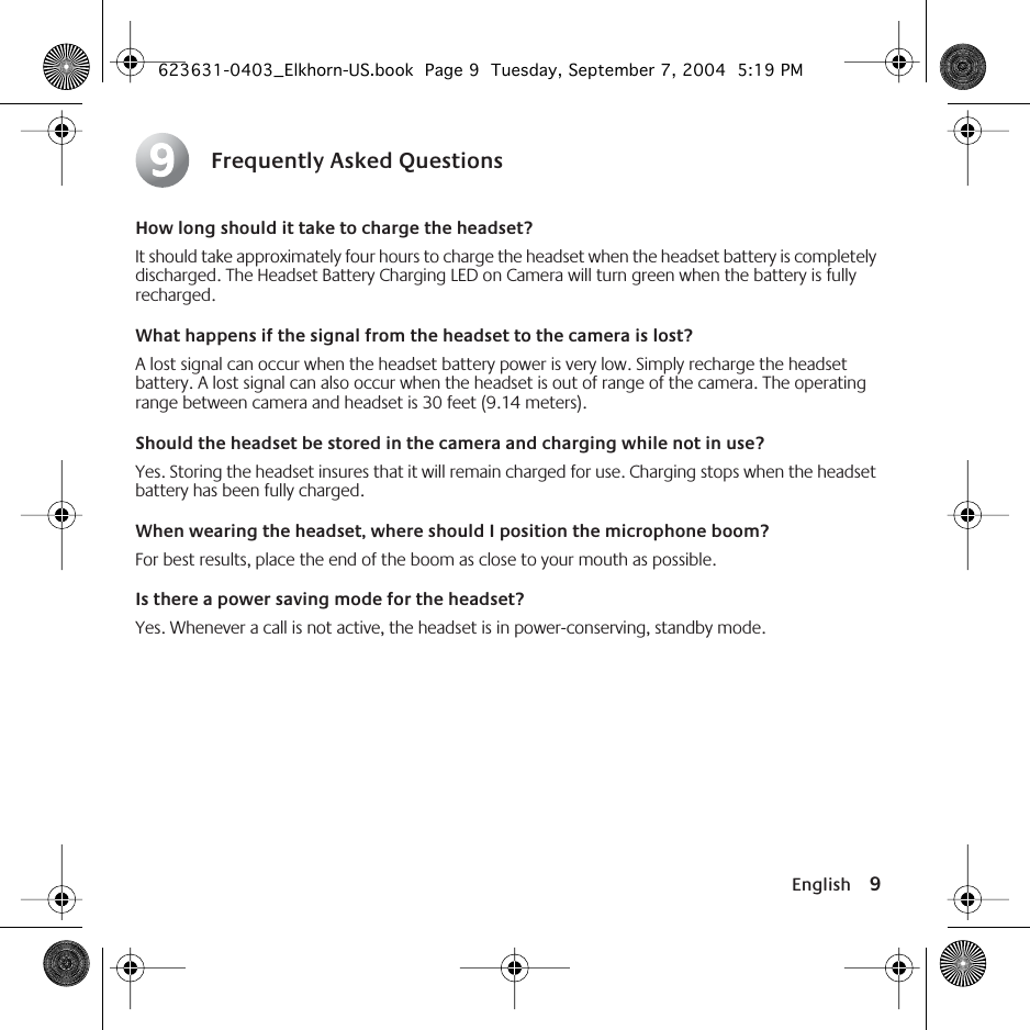  English 9 Frequently Asked Questions How long should it take to charge the headset? It should take approximately four hours to charge the headset when the headset battery is completely discharged. The Headset Battery Charging LED on Camera will turn green when the battery is fully recharged. What happens if the signal from the headset to the camera is lost? A lost signal can occur when the headset battery power is very low. Simply recharge the headset battery. A lost signal can also occur when the headset is out of range of the camera. The operating range between camera and headset is 30 feet (9.14 meters).  Should the headset be stored in the camera and charging while not in use? Yes. Storing the headset insures that it will remain charged for use. Charging stops when the headset battery has been fully charged.  When wearing the headset, where should I position the microphone boom? For best results, place the end of the boom as close to your mouth as possible. Is there a power saving mode for the headset? Yes. Whenever a call is not active, the headset is in power-conserving, standby mode.9 623631-0403_Elkhorn-US.book  Page 9  Tuesday, September 7, 2004  5:19 PM