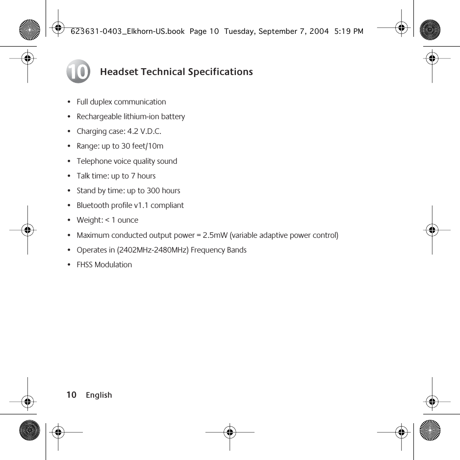  10 English Headset Technical Specifications • Full duplex communication• Rechargeable lithium-ion battery• Charging case: 4.2 V.D.C.• Range: up to 30 feet/10m• Telephone voice quality sound• Talk time: up to 7 hours• Stand by time: up to 300 hours• Bluetooth profile v1.1 compliant• Weight: &lt; 1 ounce• Maximum conducted output power = 2.5mW (variable adaptive power control)• Operates in (2402MHz-2480MHz) Frequency Bands• FHSS Modulation10 623631-0403_Elkhorn-US.book  Page 10  Tuesday, September 7, 2004  5:19 PM