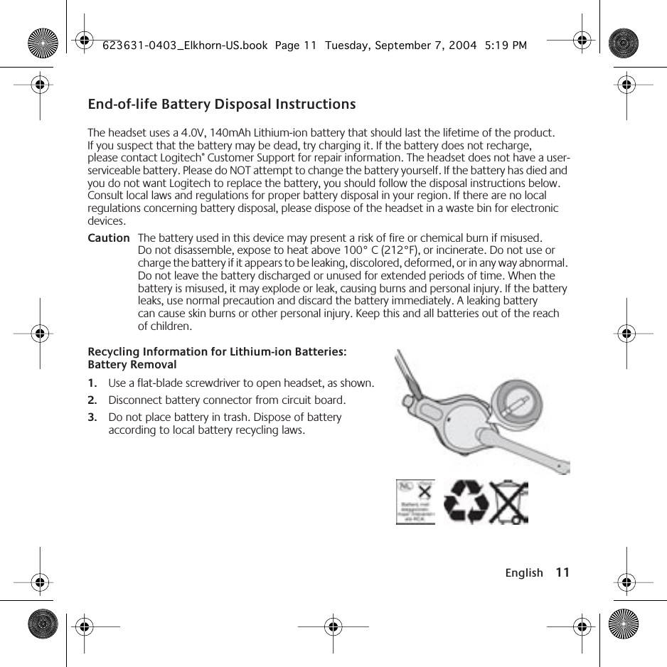  English 11 End-of-life Battery Disposal Instructions The headset uses a 4.0V, 140mAh Lithium-ion battery that should last the lifetime of the product. If you suspect that the battery may be dead, try charging it. If the battery does not recharge, please contact Logitech ®  Customer Support for repair information. The headset does not have a user-serviceable battery. Please do NOT attempt to change the battery yourself. If the battery has died and you do not want Logitech to replace the battery, you should follow the disposal instructions below. Consult local laws and regulations for proper battery disposal in your region. If there are no local regulations concerning battery disposal, please dispose of the headset in a waste bin for electronic devices. Caution The battery used in this device may present a risk of fire or chemical burn if misused. Do not disassemble, expose to heat above 100° C (212°F), or incinerate. Do not use or charge the battery if it appears to be leaking, discolored, deformed, or in any way abnormal. Do not leave the battery discharged or unused for extended periods of time. When the battery is misused, it may explode or leak, causing burns and personal injury. If the battery leaks, use normal precaution and discard the battery immediately. A leaking battery can cause skin burns or other personal injury. Keep this and all batteries out of the reach of children. Recycling Information for Lithium-ion Batteries: Battery Removal 1. Use a flat-blade screwdriver to open headset, as shown. 2. Disconnect battery connector from circuit board. 3. Do not place battery in trash. Dispose of battery according to local battery recycling laws. 623631-0403_Elkhorn-US.book  Page 11  Tuesday, September 7, 2004  5:19 PM