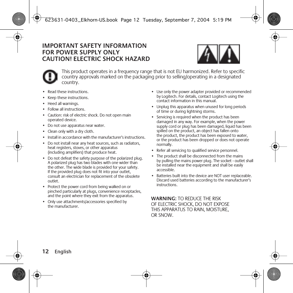  12 English IMPORTANT SAFETY INFORMATIONFOR POWER SUPPLY ONLYCAUTION! ELECTRIC SHOCK HAZARD This product operates in a frequency range that is not EU harmonized. Refer to specific country approvals marked on the packaging prior to selling/operating in a designated country. •Read these instructions.•Keep these instructions.•Heed all warnings.• Follow all instructions.•Caution: risk of electric shock. Do not open main operated device.•Do not use apparatus near water.•Clean only with a dry cloth.•Install in accordance with the manufacturer’s instructions.•Do not install near any heat sources, such as radiators, heat registers, stoves, or other apparatus (including amplifiers) that produce heat.•Do not defeat the safety purpose of the polarized plug. A polarized plug has two blades with one wider than the other. The wide blade is provided for your safety. If the provided plug does not fit into your outlet, consult an electrician for replacement of the obsolete outlet.•Protect the power cord from being walked on or pinched particularly at plugs, convenience receptacles, and the point where they exit from the apparatus.•Only use attachments/accessories specified by the manufacturer.•Use only the power adapter provided or recommended by Logitech. For details, contact Logitech using the contact information in this manual.•Unplug this apparatus when unused for long periods of time or during lightning storms.•Servicing is required when the product has been damaged in any way. For example, when the power supply cord or plug has been damaged, liquid has been spilled on the product, an object has fallen onto the product, the product has been exposed to water, or the product has been dropped or does not operate normally.•Refer all servicing to qualified service personnel.•The product shall be disconnected from the mains by pulling the mains power plug. The socket - outlet shall be installed near the equipment and shall be easily accessible.•Batteries built into the device are NOT user replaceable. Discard used batteries according to the manufacturer’s instructions. WARNING:  TO REDUCE THE RISK OF ELECTRIC SHOCK, DO NOT EXPOSE THIS APPARATUS TO RAIN, MOISTURE, OR SNOW. 623631-0403_Elkhorn-US.book  Page 12  Tuesday, September 7, 2004  5:19 PM