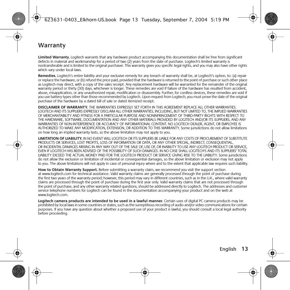  English 13 Warranty Limited Warranty.  Logitech warrants that any hardware product accompanying this documentation shall be free from significant defects in material and workmanship for a period of two (2) years from the date of purchase. Logitech&apos;s limited warranty is nontransferable and is limited to the original purchaser. This warranty gives you specific legal rights, and you may also have other rights which vary under local laws. Remedies.  Logitech’s entire liability and your exclusive remedy for any breach of warranty shall be, at Logitech’s option, to: (a) repair or replace the hardware, or (b) refund the price paid, provided that the hardware is returned to the point of purchase or such other place as Logitech may direct, with a copy of the sales receipt. Any replacement hardware will be warranted for the remainder of the original warranty period or thirty (30) days, whichever is longer. These remedies are void if failure of the hardware has resulted from accident, abuse, misapplication, or any unauthorized repair, modification or disassembly. Further, for cordless devices, these remedies are void if you use battery types other than those recommended by Logitech. Upon request from Logitech, you must prove the date of the original purchase of the hardware by a dated bill of sale or dated itemized receipt. DISCLAIMER OF WARRANTY.  THE WARRANTIES EXPRESSLY SET FORTH IN THIS AGREEMENT REPLACE ALL OTHER WARRANTIES. LOGITECH AND ITS SUPPLIERS EXPRESSLY DISCLAIM ALL OTHER WARRANTIES, INCLUDING, BUT NOT LIMITED TO, THE IMPLIED WARRANTIES OF MERCHANTABILITY AND FITNESS FOR A PARTICULAR PURPOSE AND NONINFRINGEMENT OF THIRD-PARTY RIGHTS WITH RESPECT TO THE HARDWARE, SOFTWARE, DOCUMENTATION AND ANY OTHER MATERIALS PROVIDED BY LOGITECH AND/OR ITS SUPPLIERS, AND ANY WARRANTIES OF NON-INTERFERENCE OR ACCURACY OF INFORMATIONAL CONTENT. NO LOGITECH DEALER, AGENT, OR EMPLOYEE IS AUTHORIZED TO MAKE ANY MODIFICATION, EXTENSION, OR ADDITION TO THIS WARRANTY. Some jurisdictions do not allow limitations on how long an implied warranty lasts, so the above limitation may not apply to you. LIMITATION OF LIABILITY.  IN NO EVENT WILL LOGITECH OR ITS SUPPLIERS BE LIABLE FOR ANY COSTS OF PROCUREMENT OF SUBSTITUTE PRODUCTS OR SERVICES, LOST PROFITS, LOSS OF INFORMATION OR DATA, OR ANY OTHER SPECIAL, INDIRECT, CONSEQUENTIAL, OR INCIDENTAL DAMAGES ARISING IN ANY WAY OUT OF THE SALE OF, USE OF, OR INABILITY TO USE ANY LOGITECH PRODUCT OR SERVICE, EVEN IF LOGITECH HAS BEEN ADVISED OF THE POSSIBILITY OF SUCH DAMAGES. IN NO CASE SHALL LOGITECH&apos;S AND ITS SUPPLIERS&apos; TOTAL LIABILITY EXCEED THE ACTUAL MONEY PAID FOR THE LOGITECH PRODUCT OR SERVICE GIVING RISE TO THE LIABILITY. Some jurisdictions do not allow the exclusion or limitation of incidental or consequential damages, so the above limitation or exclusion may not apply to you. The above limitations will not apply in case of personal injury where and to the extent that applicable law requires such liability. How to Obtain Warranty Support.  Before submitting a warranty claim, we recommend you visit the support section at www.logitech.com for technical assistance. Valid warranty claims are generally processed through the point of purchase during the first two years of the warranty period; however, this period may vary in different countries, such as in the U.K., where valid warranty claims are processed through the point of purchase during the first year only. Valid warranty claims that are not processed through the point of purchase, and any other warranty related questions, should be addressed directly to Logitech. The addresses and customer service telephone numbers for Logitech can be found in the documentation accompanying your product and on the web at www.logitech.com. Logitech camera products are intended to be used in a lawful manner.  Certain uses of digital PC camera products may be prohibited by local laws in some countries or states, such as the surreptitious recording of audio and/or video communications for certain purposes. If you have any question about whether a proposed use of your product is lawful, you should consult a local legal authority before proceeding. 623631-0403_Elkhorn-US.book  Page 13  Tuesday, September 7, 2004  5:19 PM