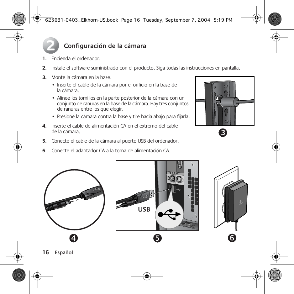  16 Español Configuración de la cámara 1. Encienda el ordenador. 2. Instale el software suministrado con el producto. Siga todas las instrucciones en pantalla. 3. Monte la cámara en la base.  •Inserte el cable de la cámara por el orificio en la base de la cámara.•Alinee los tornillos en la parte posterior de la cámara con un conjunto de ranuras en la base de la cámara. Hay tres conjuntos de ranuras entre los que elegir.•Presione la cámara contra la base y tire hacia abajo para fijarla. 4. Inserte el cable de alimentación CA en el extremo del cable de la cámara. 5. Conecte el cable de la cámara al puerto USB del ordenador. 6. Conecte el adaptador CA a la toma de alimentación CA.223USB456 623631-0403_Elkhorn-US.book  Page 16  Tuesday, September 7, 2004  5:19 PM