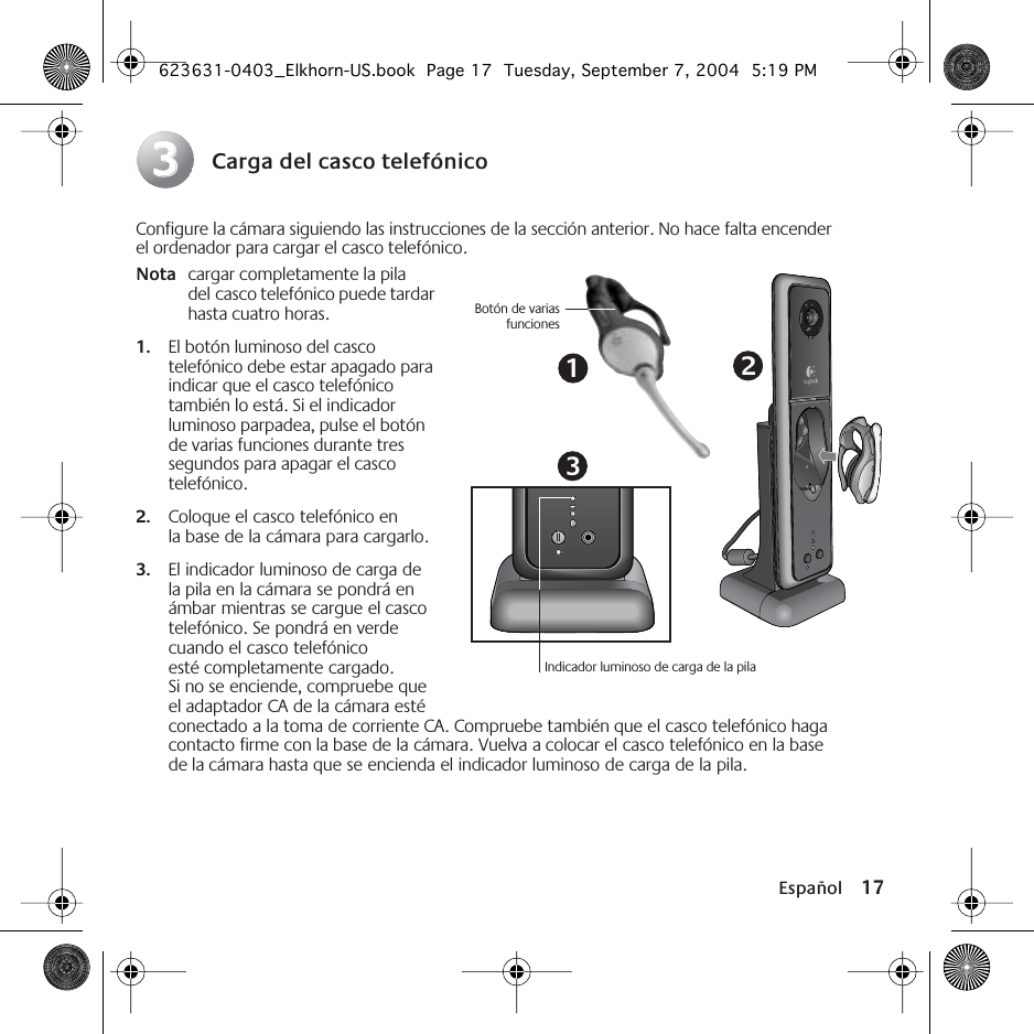  Español 17 Carga del casco telefónico Configure la cámara siguiendo las instrucciones de la sección anterior. No hace falta encender el ordenador para cargar el casco telefónico. Nota cargar completamente la pila del casco telefónico puede tardar hasta cuatro horas. 1. El botón luminoso del casco telefónico debe estar apagado para indicar que el casco telefónico también lo está. Si el indicador luminoso parpadea, pulse el botón de varias funciones durante tres segundos para apagar el casco telefónico.  2. Coloque el casco telefónico en la base de la cámara para cargarlo.  3. El indicador luminoso de carga de la pila en la cámara se pondrá en ámbar mientras se cargue el casco telefónico. Se pondrá en verde cuando el casco telefónico esté completamente cargado. Si no se enciende, compruebe que el adaptador CA de la cámara esté conectado a la toma de corriente CA. Compruebe también que el casco telefónico haga contacto firme con la base de la cámara. Vuelva a colocar el casco telefónico en la base de la cámara hasta que se encienda el indicador luminoso de carga de la pila. 3313Indicador luminoso de carga de la pilaBotón de variasfunciones2 623631-0403_Elkhorn-US.book  Page 17  Tuesday, September 7, 2004  5:19 PM