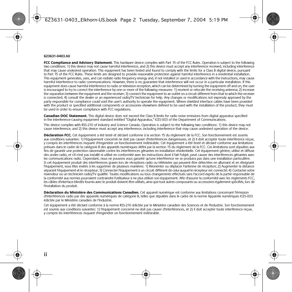  ii 623631-0403.A0 FCC Compliance and Advisory Statement.  This hardware device complies with Part 15 of the FCC Rules. Operation is subject to the following two conditions: 1) this device may not cause harmful interference, and 2) this device must accept any interference received, including interference that may cause undesired operation. This equipment has been tested and found to comply with the limits for a Class B digital device, pursuant to Part 15 of the FCC Rules. These limits are designed to provide reasonable protection against harmful interference in a residential installation. This equipment generates, uses, and can radiate radio frequency energy and, if not installed or used in accordance with the instructions, may cause harmful interference to radio communications. However, there is no guarantee that interference will not occur in a particular installation. If this equipment does cause harmful interference to radio or television reception, which can be determined by turning the equipment off and on, the user is encouraged to try to correct the interference by one or more of the following measures: 1) reorient or relocate the receiving antenna; 2) increase the separation between the equipment and the receiver; 3) connect the equipment to an outlet on a circuit different from that to which the receiver is connected; 4) consult the dealer or an experienced radio/TV technician for help. Any changes or modifications not expressly approved by the party responsible for compliance could void the user&apos;s authority to operate the equipment. Where shielded interface cables have been provided with the product or specified additional components or accessories elsewhere defined to be used with the installation of the product, they must be used in order to ensure compliance with FCC regulations. Canadian DOC Statement.  This digital device does not exceed the Class B limits for radio noise emissions from digital apparatus specified in the interference-causing equipment standard entitled “Digital Apparatus,” ICES-003 of the Department of Communications. This device complies with RSS-210 of Industry and Science Canada. Operation is subject to the following two conditions: 1) this device may not cause interference, and 2) this device must accept any interference, including interference that may cause undesired operation of the device.  Déclaration FCC.  Cet équipement a été testé et déclaré conforme à la section 15 du règlement de la FCC. Son fonctionnement est soumis aux conditions suivantes: 1) l&apos;équipement concerné ne doit pas causer d&apos;interférences dangereuses, et 2) il doit accepter toute interférence reçue, y compris les interférences risquant d&apos;engendrer un fonctionnement indésirable. Cet équipement a été testé et déclaré conforme aux limitations prévues dans le cadre de la catégorie B des appareils numériques défini par la section 15 du règlement de la FCC. Ces limitations sont stipulées aux fins de garantir une protection raisonnable contre les interférences gênantes en installation résidentielle. Cet équipement génère, utilise et diffuse des ondes radio, et s&apos;il n&apos;est pas installé ni utilisé en conformité avec les instructions dont il fait l&apos;objet, peut causer des interférences gênantes avec les communications radio. Cependant, nous ne pouvons vous garantir qu&apos;une interférence ne se produira pas dans une installation particulière. Si cet équipement produit des interférences graves lors de réceptions radio ou télévisées qui peuvent être détectées en allumant et en éteignant l&apos;équipement, vous êtes invités à les supprimer de plusieurs manières: 1) Réorienter ou déplacer l&apos;antenne de réception; 2) Augmenter la distance séparant l&apos;équipement et le récepteur; 3) Connecter l&apos;équipement à un circuit différent de celui auquel le récepteur est connecté; 4) Contacter votre revendeur ou un technicien radio/TV qualifié. Toutes modifications ou tous changements effectués sans l&apos;accord exprès de la partie responsable de la conformité aux normes pourraient contraindre l&apos;utilisateur à ne plus utiliser son équipement. Afin d&apos;assurer la conformité avec les règlements FCC, les câbles d&apos;interface blindés fournis avec le produit doivent être utilisés, ainsi que tout autres composants ou accessoires également spécifiés, lors de l&apos;installation du produit. Déclaration du Ministère des Communications Canadien.  Cet appareil numérique est conforme aux limitations concernant l&apos;émission d&apos;interférences radio par des appareils numériques de catégorie B, telles que stipulées dans le cadre de la norme Appareils numériques ICES-003 édictée par le Ministère canadien de l’Industrie.Cet équipement a été déclaré conforme à la norme RSS-210 édictée par le Ministère canadien des Sciences et de l&apos;Industrie. Son fonctionnement est soumis aux conditions suivantes: 1) l&apos;équipement concerné ne doit pas causer d&apos;interférences, et 2) il doit accepter toute interférence reçue, y compris les interférences risquant d&apos;engendrer un fonctionnement indésirable.  623631-0403_Elkhorn-US.book  Page 2  Tuesday, September 7, 2004  5:19 PM