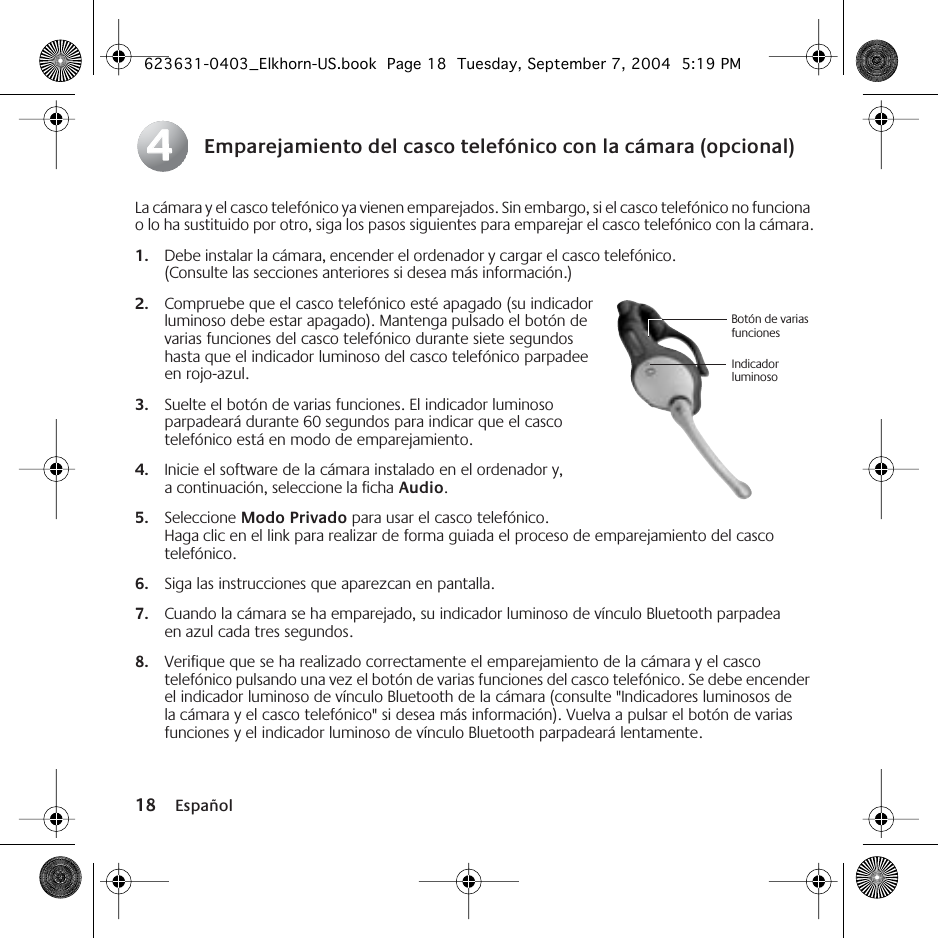  18 Español Emparejamiento del casco telefónico con la cámara (opcional) La cámara y el casco telefónico ya vienen emparejados. Sin embargo, si el casco telefónico no funciona o lo ha sustituido por otro, siga los pasos siguientes para emparejar el casco telefónico con la cámara.1. Debe instalar la cámara, encender el ordenador y cargar el casco telefónico. (Consulte las secciones anteriores si desea más información.)2. Compruebe que el casco telefónico esté apagado (su indicador luminoso debe estar apagado). Mantenga pulsado el botón de varias funciones del casco telefónico durante siete segundos hasta que el indicador luminoso del casco telefónico parpadee en rojo-azul.3. Suelte el botón de varias funciones. El indicador luminoso parpadeará durante 60 segundos para indicar que el casco telefónico está en modo de emparejamiento.4. Inicie el software de la cámara instalado en el ordenador y, a continuación, seleccione la ficha Audio.5. Seleccione Modo Privado para usar el casco telefónico. Haga clic en el link para realizar de forma guiada el proceso de emparejamiento del casco telefónico.6. Siga las instrucciones que aparezcan en pantalla.7. Cuando la cámara se ha emparejado, su indicador luminoso de vínculo Bluetooth parpadea en azul cada tres segundos.8. Verifique que se ha realizado correctamente el emparejamiento de la cámara y el casco telefónico pulsando una vez el botón de varias funciones del casco telefónico. Se debe encender el indicador luminoso de vínculo Bluetooth de la cámara (consulte &quot;Indicadores luminosos de la cámara y el casco telefónico&quot; si desea más información). Vuelva a pulsar el botón de varias funciones y el indicador luminoso de vínculo Bluetooth parpadeará lentamente.44Botón de varias funcionesIndicador luminoso623631-0403_Elkhorn-US.book  Page 18  Tuesday, September 7, 2004  5:19 PM