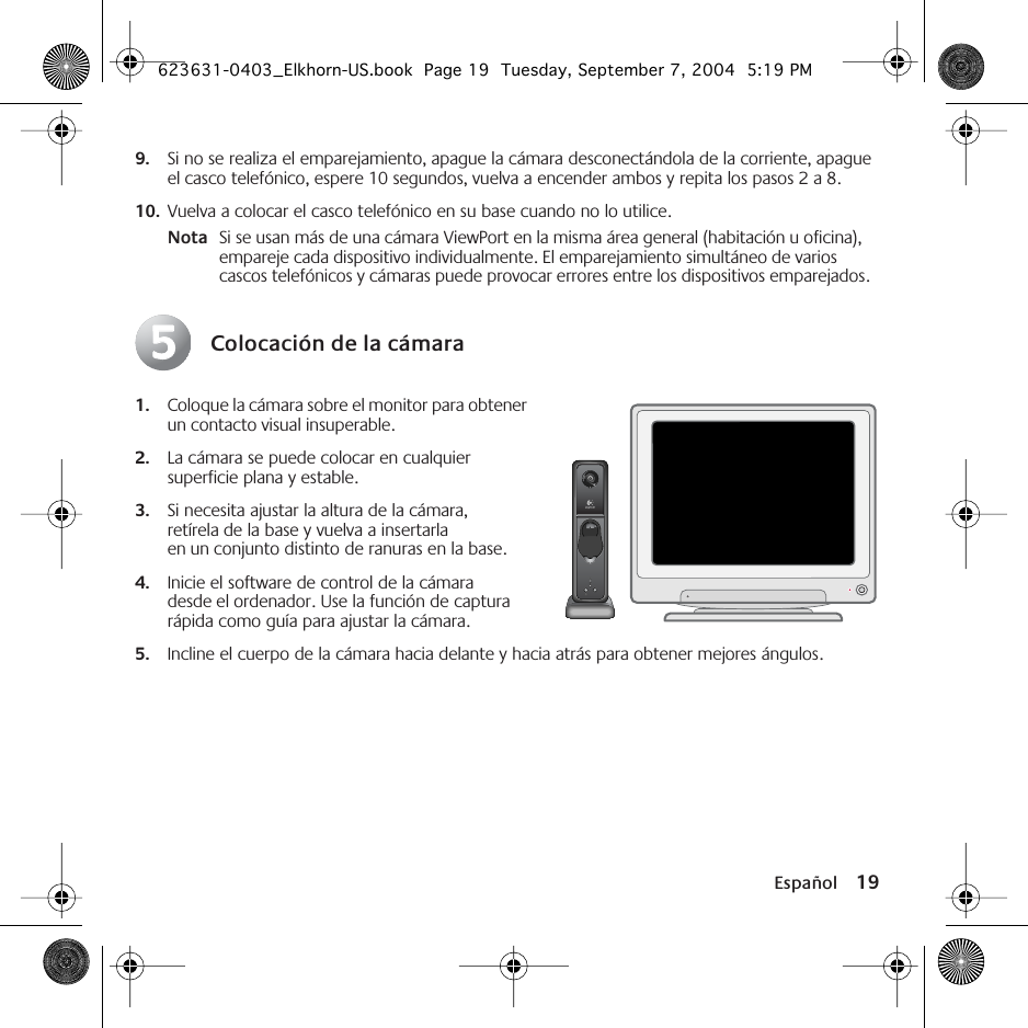 Español 199. Si no se realiza el emparejamiento, apague la cámara desconectándola de la corriente, apague el casco telefónico, espere 10 segundos, vuelva a encender ambos y repita los pasos 2 a 8. 10. Vuelva a colocar el casco telefónico en su base cuando no lo utilice.Nota Si se usan más de una cámara ViewPort en la misma área general (habitación u oficina), empareje cada dispositivo individualmente. El emparejamiento simultáneo de varios cascos telefónicos y cámaras puede provocar errores entre los dispositivos emparejados.Colocación de la cámara1. Coloque la cámara sobre el monitor para obtener un contacto visual insuperable. 2. La cámara se puede colocar en cualquier superficie plana y estable. 3. Si necesita ajustar la altura de la cámara, retírela de la base y vuelva a insertarla en un conjunto distinto de ranuras en la base.4. Inicie el software de control de la cámara desde el ordenador. Use la función de captura rápida como guía para ajustar la cámara. 5. Incline el cuerpo de la cámara hacia delante y hacia atrás para obtener mejores ángulos.55623631-0403_Elkhorn-US.book  Page 19  Tuesday, September 7, 2004  5:19 PM