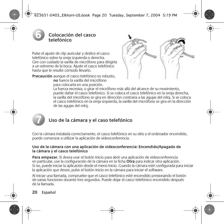 20 EspañolColocación del casco telefónicoPulse el ajuste de clip auricular y deslice el casco telefónico sobre la oreja izquierda o derecha. Gire con cuidado la varilla de micrófono para dirigirla a un extremo de la boca. Ajuste el casco telefónico hasta que le resulte cómodo llevarlo.Precaución aunque el casco telefónico es robusto, no fuerce la varilla del micrófono para colocarla en una posición. La fuerza excesiva, o girar el micrófono más allá del alcance de su movimiento, puede dañar el casco telefónico. Si se coloca el casco telefónico en la oreja derecha, la varilla del micrófono se gira en dirección contraria a las agujas del reloj. Si se coloca el casco telefónico en la oreja izquierda, la varilla del micrófono se gira en la dirección de las agujas del reloj.Uso de la cámara y el caso telefónicoCon la cámara instalada correctamente, el casco telefónico en su sitio y el ordenador encendido, puede comenzar a utilizar la aplicación de videoconferencia.Uso de la cámara con una aplicación de videoconferencia: Encendido/Apagado de la cámara y el casco telefónicoPara empezar. Si desea usar el botón Inicio para abrir una aplicación de videoconferencia en particular, use la configuración de la cámara en la ficha Otra para indicar otra aplicación. Si no, puede iniciar la aplicación desde el menú Inicio. Cuando la cámara esté configurada para iniciar la aplicación que desee, pulse el botón Inicio en la cámara para iniciar el software.Al iniciar una llamada, compruebe que el casco telefónico esté encendido presionando el botón de varias funciones durante tres segundos. Puede dejar el casco telefónico encendido después de la llamada.6677623631-0403_Elkhorn-US.book  Page 20  Tuesday, September 7, 2004  5:19 PM