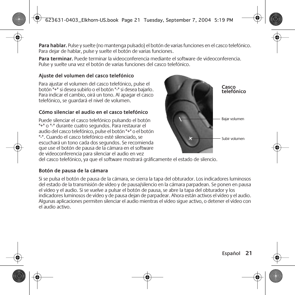 Español 21Para hablar. Pulse y suelte (no mantenga pulsado) el botón de varias funciones en el casco telefónico. Para dejar de hablar, pulse y suelte el botón de varias funciones.Para terminar. Puede terminar la videoconferencia mediante el software de videoconferencia. Pulse y suelte una vez el botón de varias funciones del casco telefónico.Ajuste del volumen del casco telefónicoPara ajustar el volumen del casco telefónico, pulse el botón &quot;+&quot; si desea subirlo o el botón &quot;-&quot; si desea bajarlo. Para indicar el cambio, oirá un tono. Al apagar el casco telefónico, se guardará el nivel de volumen.Cómo silenciar el audio en el casco telefónicoPuede silenciar el casco telefónico pulsando el botón &quot;+&quot; o &quot;-&quot; durante cuatro segundos. Para restaurar el audio del casco telefónico, pulse el botón &quot;+&quot; o el botón &quot;-&quot;. Cuando el casco telefónico esté silenciado, se escuchará un tono cada dos segundos. Se recomienda que use el botón de pausa de la cámara en el software de videoconferencia para silenciar el audio en vez del casco telefónico, ya que el software mostrará gráficamente el estado de silencio.Botón de pausa de la cámaraSi se pulsa el botón de pausa de la cámara, se cierra la tapa del obturador. Los indicadores luminosos del estado de la transmisión de vídeo y de pausa/silencio en la cámara parpadean. Se ponen en pausa el vídeo y el audio. Si se vuelve a pulsar el botón de pausa, se abre la tapa del obturador y los indicadores luminosos de vídeo y de pausa dejan de parpadear. Ahora están activos el vídeo y el audio. Algunas aplicaciones permiten silenciar el audio mientras el vídeo sigue activo, o detener el vídeo con el audio activo.Bajar volumenSubir volumenCasco telefónico623631-0403_Elkhorn-US.book  Page 21  Tuesday, September 7, 2004  5:19 PM