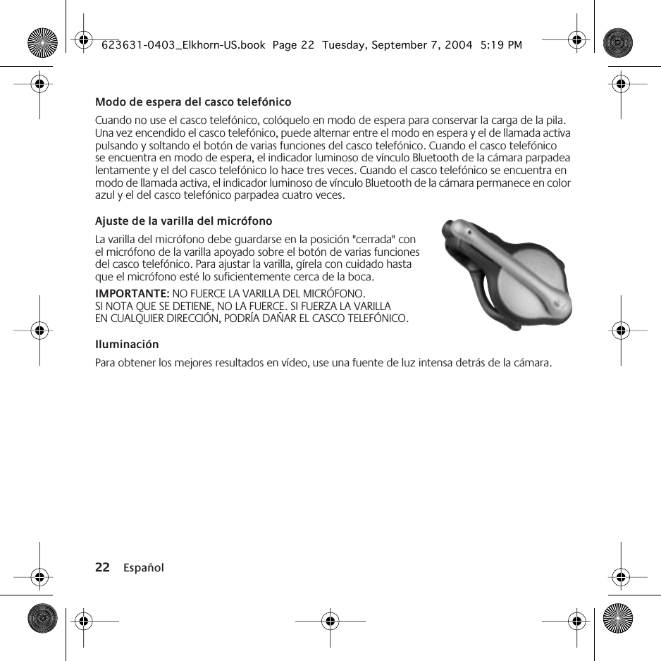 22 EspañolModo de espera del casco telefónicoCuando no use el casco telefónico, colóquelo en modo de espera para conservar la carga de la pila. Una vez encendido el casco telefónico, puede alternar entre el modo en espera y el de llamada activa pulsando y soltando el botón de varias funciones del casco telefónico. Cuando el casco telefónico se encuentra en modo de espera, el indicador luminoso de vínculo Bluetooth de la cámara parpadea lentamente y el del casco telefónico lo hace tres veces. Cuando el casco telefónico se encuentra en modo de llamada activa, el indicador luminoso de vínculo Bluetooth de la cámara permanece en color azul y el del casco telefónico parpadea cuatro veces.Ajuste de la varilla del micrófono La varilla del micrófono debe guardarse en la posición &quot;cerrada&quot; con el micrófono de la varilla apoyado sobre el botón de varias funciones del casco telefónico. Para ajustar la varilla, gírela con cuidado hasta que el micrófono esté lo suficientemente cerca de la boca. IMPORTANTE: NO FUERCE LA VARILLA DEL MICRÓFONO. SI NOTA QUE SE DETIENE, NO LA FUERCE. SI FUERZA LA VARILLA EN CUALQUIER DIRECCIÓN, PODRÍA DAÑAR EL CASCO TELEFÓNICO.IluminaciónPara obtener los mejores resultados en vídeo, use una fuente de luz intensa detrás de la cámara.623631-0403_Elkhorn-US.book  Page 22  Tuesday, September 7, 2004  5:19 PM