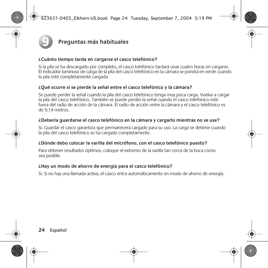 24 EspañolPreguntas más habituales¿Cuánto tiempo tarda en cargarse el casco telefónico?Si la pila se ha descargado por completo, el casco telefónico tardará unas cuatro horas en cargarse. El indicador luminoso de carga de la pila del casco telefónico en la cámara se pondrá en verde cuando la pila esté completamente cargada.¿Qué ocurre si se pierde la señal entre el casco telefónico y la cámara?Se puede perder la señal cuando la pila del casco telefónico tenga muy poca carga. Vuelva a cargar la pila del casco telefónico. También se puede perder la señal cuando el casco telefónico esté fuera del radio de acción de la cámara. El radio de acción entre la cámara y el casco telefónico es de 9,14 metros. ¿Debería guardarse el casco telefónico en la cámara y cargarlo mientras no se use?Sí. Guardar el casco garantiza que permanecerá cargado para su uso. La carga se detiene cuando la pila del casco telefónico se ha cargado completamente. ¿Dónde debo colocar la varilla del micrófono, con el casco telefónico puesto?Para obtener resultados óptimos, coloque el extremo de la varilla tan cerca de la boca como sea posible.¿Hay un modo de ahorro de energía para el casco telefónico?Sí. Si no hay una llamada activa, el casco entra automáticamente en modo de ahorro de energía.9623631-0403_Elkhorn-US.book  Page 24  Tuesday, September 7, 2004  5:19 PM