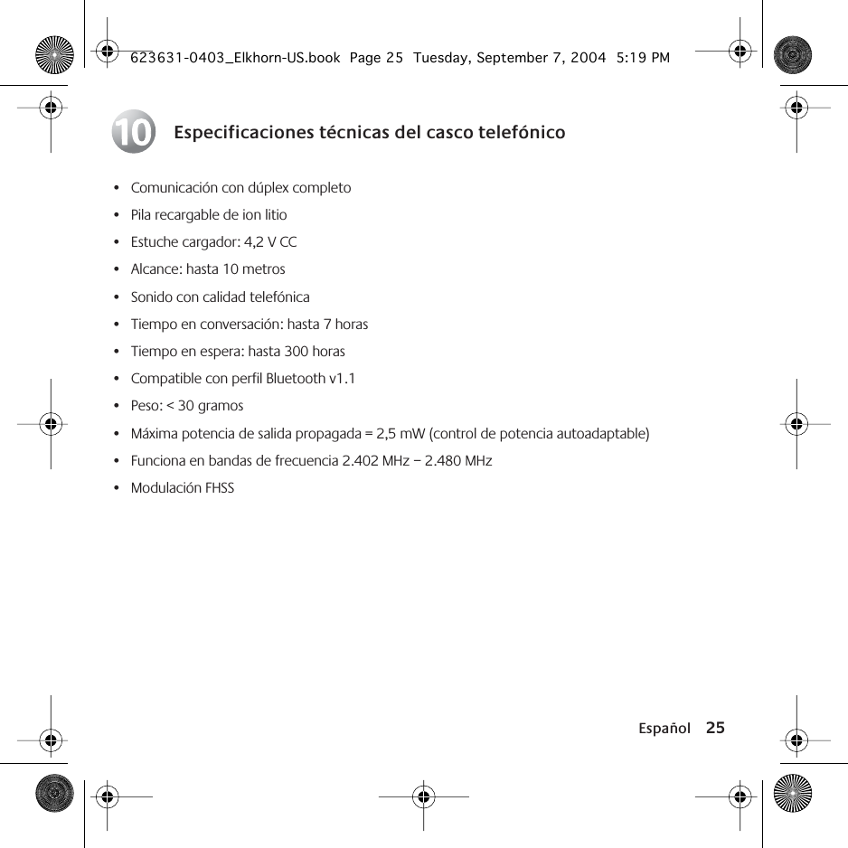 Español 25Especificaciones técnicas del casco telefónico• Comunicación con dúplex completo• Pila recargable de ion litio• Estuche cargador: 4,2 V CC• Alcance: hasta 10 metros• Sonido con calidad telefónica• Tiempo en conversación: hasta 7 horas• Tiempo en espera: hasta 300 horas• Compatible con perfil Bluetooth v1.1• Peso: &lt; 30 gramos• Máxima potencia de salida propagada = 2,5 mW (control de potencia autoadaptable)• Funciona en bandas de frecuencia 2.402 MHz – 2.480 MHz• Modulación FHSS10623631-0403_Elkhorn-US.book  Page 25  Tuesday, September 7, 2004  5:19 PM
