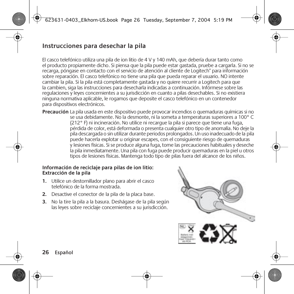 26 EspañolInstrucciones para desechar la pilaEl casco telefónico utiliza una pila de ion litio de 4 V y 140 mAh, que debería durar tanto como el producto propiamente dicho. Si piensa que la pila puede estar gastada, pruebe a cargarla. Si no se recarga, póngase en contacto con el servicio de atención al cliente de Logitech® para información sobre reparación. El casco telefónico no tiene una pila que pueda reparar el usuario. NO intente cambiar la pila. Si la pila está completamente gastada y no quiere recurrir a Logitech para que la cambien, siga las instrucciones para desecharla indicadas a continuación. Infórmese sobre las regulaciones y leyes concernientes a su jurisdicción en cuanto a pilas desechables. Si no existiera ninguna normativa aplicable, le rogamos que deposite el casco telefónico en un contenedor para dispositivos electrónicos.Precaución La pila usada en este dispositivo puede provocar incendios o quemaduras químicas si no se usa debidamente. No la desmonte, ni la someta a temperaturas superiores a 100° C (212° F) ni incineración. No utilice ni recargue la pila si parece que tiene una fuga, pérdida de color, está deformada o presenta cualquier otro tipo de anomalía. No deje la pila descargada o sin utilizar durante periodos prolongados. Un uso inadecuado de la pila puede hacerla explotar u originar escapes, con el consiguiente riesgo de quemaduras y lesiones físicas. Si se produce alguna fuga, tome las precauciones habituales y deseche la pila inmediatamente. Una pila con fuga puede producir quemaduras en la piel u otros tipos de lesiones físicas. Mantenga todo tipo de pilas fuera del alcance de los niños.Información de reciclaje para pilas de ion litio: Extracción de la pila1. Utilice un destornillador plano para abrir el casco telefónico de la forma mostrada.2. Desactive el conector de la pila de la placa base.3. No la tire la pila a la basura. Deshágase de la pila según las leyes sobre reciclaje concernientes a su jurisdicción.623631-0403_Elkhorn-US.book  Page 26  Tuesday, September 7, 2004  5:19 PM