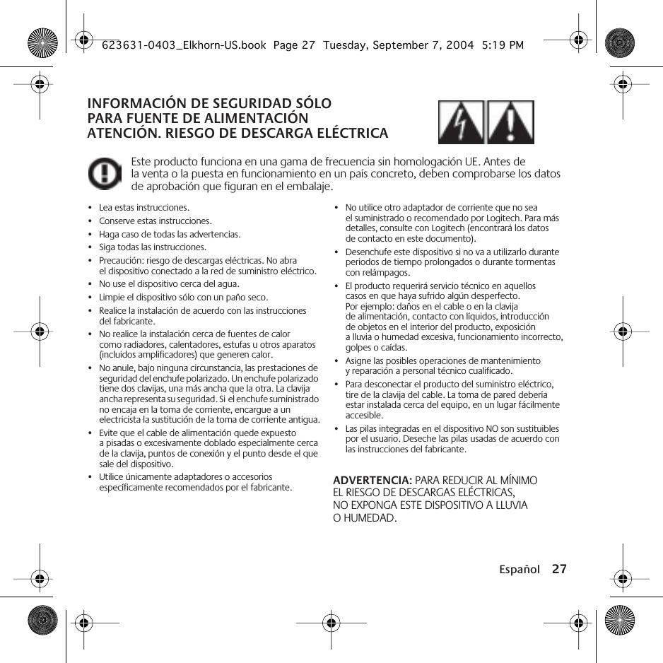 Español 27INFORMACIÓN DE SEGURIDAD SÓLO PARA FUENTE DE ALIMENTACIÓN ATENCIÓN. RIESGO DE DESCARGA ELÉCTRICAEste producto funciona en una gama de frecuencia sin homologación UE. Antes de la venta o la puesta en funcionamiento en un país concreto, deben comprobarse los datos de aprobación que figuran en el embalaje.•Lea estas instrucciones.•Conserve estas instrucciones.•Haga caso de todas las advertencias.•Siga todas las instrucciones.•Precaución: riesgo de descargas eléctricas. No abra el dispositivo conectado a la red de suministro eléctrico.•No use el dispositivo cerca del agua.•Limpie el dispositivo sólo con un paño seco.•Realice la instalación de acuerdo con las instrucciones del fabricante.•No realice la instalación cerca de fuentes de calor como radiadores, calentadores, estufas u otros aparatos (incluidos amplificadores) que generen calor.•No anule, bajo ninguna circunstancia, las prestaciones de seguridad del enchufe polarizado. Un enchufe polarizado tiene dos clavijas, una más ancha que la otra. La clavija ancha representa su seguridad. Si el enchufe suministrado no encaja en la toma de corriente, encargue a un electricista la sustitución de la toma de corriente antigua.•Evite que el cable de alimentación quede expuesto a pisadas o excesivamente doblado especialmente cerca de la clavija, puntos de conexión y el punto desde el que sale del dispositivo.•Utilice únicamente adaptadores o accesorios específicamente recomendados por el fabricante.•No utilice otro adaptador de corriente que no sea el suministrado o recomendado por Logitech. Para más detalles, consulte con Logitech (encontrará los datos de contacto en este documento).•Desenchufe este dispositivo si no va a utilizarlo durante periodos de tiempo prolongados o durante tormentas con relámpagos.•El producto requerirá servicio técnico en aquellos casos en que haya sufrido algún desperfecto. Por ejemplo: daños en el cable o en la clavija de alimentación, contacto con líquidos, introducción de objetos en el interior del producto, exposición a lluvia o humedad excesiva, funcionamiento incorrecto, golpes o caídas.•Asigne las posibles operaciones de mantenimiento y reparación a personal técnico cualificado.•Para desconectar el producto del suministro eléctrico, tire de la clavija del cable. La toma de pared debería estar instalada cerca del equipo, en un lugar fácilmente accesible.•Las pilas integradas en el dispositivo NO son sustituibles por el usuario. Deseche las pilas usadas de acuerdo con las instrucciones del fabricante.ADVERTENCIA: PARA REDUCIR AL MÍNIMO EL RIESGO DE DESCARGAS ELÉCTRICAS, NO EXPONGA ESTE DISPOSITIVO A LLUVIA O HUMEDAD.623631-0403_Elkhorn-US.book  Page 27  Tuesday, September 7, 2004  5:19 PM