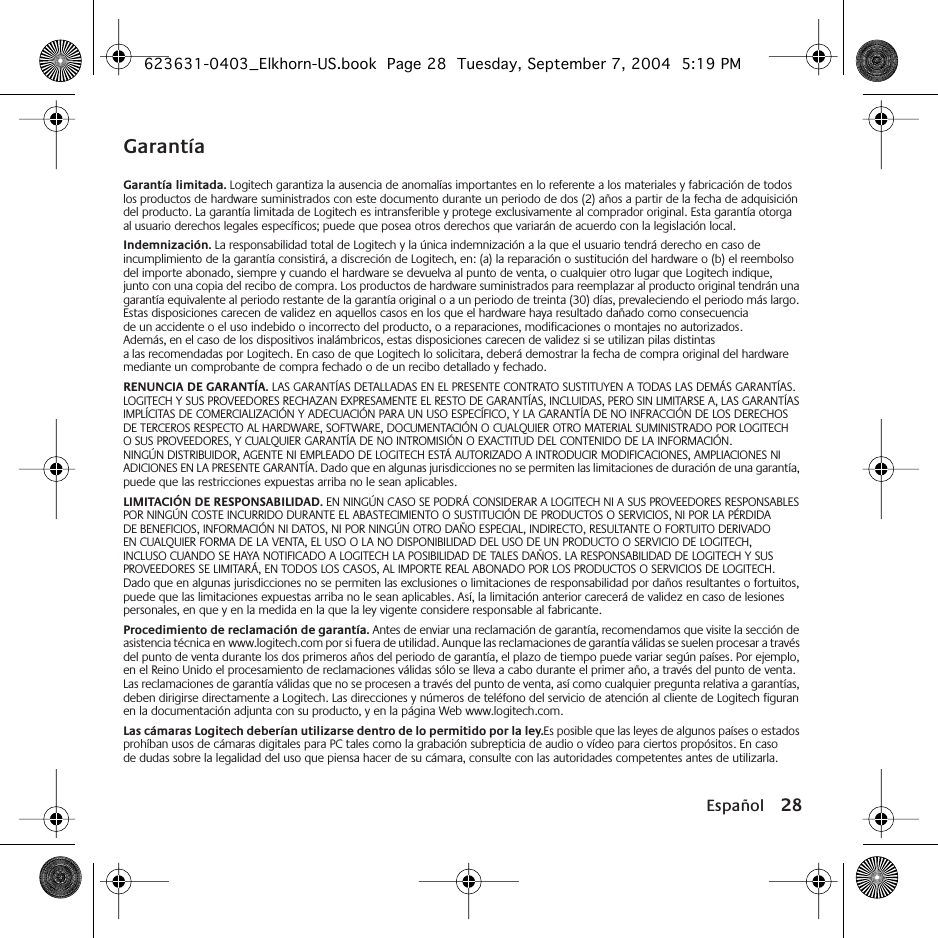 Español 28GarantíaGarantía limitada. Logitech garantiza la ausencia de anomalías importantes en lo referente a los materiales y fabricación de todos los productos de hardware suministrados con este documento durante un periodo de dos (2) años a partir de la fecha de adquisición del producto. La garantía limitada de Logitech es intransferible y protege exclusivamente al comprador original. Esta garantía otorga al usuario derechos legales específicos; puede que posea otros derechos que variarán de acuerdo con la legislación local.Indemnización. La responsabilidad total de Logitech y la única indemnización a la que el usuario tendrá derecho en caso de incumplimiento de la garantía consistirá, a discreción de Logitech, en: (a) la reparación o sustitución del hardware o (b) el reembolso del importe abonado, siempre y cuando el hardware se devuelva al punto de venta, o cualquier otro lugar que Logitech indique, junto con una copia del recibo de compra. Los productos de hardware suministrados para reemplazar al producto original tendrán una garantía equivalente al periodo restante de la garantía original o a un periodo de treinta (30) días, prevaleciendo el periodo más largo. Estas disposiciones carecen de validez en aquellos casos en los que el hardware haya resultado dañado como consecuencia de un accidente o el uso indebido o incorrecto del producto, o a reparaciones, modificaciones o montajes no autorizados. Además, en el caso de los dispositivos inalámbricos, estas disposiciones carecen de validez si se utilizan pilas distintas a las recomendadas por Logitech. En caso de que Logitech lo solicitara, deberá demostrar la fecha de compra original del hardware mediante un comprobante de compra fechado o de un recibo detallado y fechado.RENUNCIA DE GARANTÍA. LAS GARANTÍAS DETALLADAS EN EL PRESENTE CONTRATO SUSTITUYEN A TODAS LAS DEMÁS GARANTÍAS. LOGITECH Y SUS PROVEEDORES RECHAZAN EXPRESAMENTE EL RESTO DE GARANTÍAS, INCLUIDAS, PERO SIN LIMITARSE A, LAS GARANTÍAS IMPLÍCITAS DE COMERCIALIZACIÓN Y ADECUACIÓN PARA UN USO ESPECÍFICO, Y LA GARANTÍA DE NO INFRACCIÓN DE LOS DERECHOS DE TERCEROS RESPECTO AL HARDWARE, SOFTWARE, DOCUMENTACIÓN O CUALQUIER OTRO MATERIAL SUMINISTRADO POR LOGITECH O SUS PROVEEDORES, Y CUALQUIER GARANTÍA DE NO INTROMISIÓN O EXACTITUD DEL CONTENIDO DE LA INFORMACIÓN. NINGÚN DISTRIBUIDOR, AGENTE NI EMPLEADO DE LOGITECH ESTÁ AUTORIZADO A INTRODUCIR MODIFICACIONES, AMPLIACIONES NI ADICIONES EN LA PRESENTE GARANTÍA. Dado que en algunas jurisdicciones no se permiten las limitaciones de duración de una garantía, puede que las restricciones expuestas arriba no le sean aplicables.LIMITACIÓN DE RESPONSABILIDAD. EN NINGÚN CASO SE PODRÁ CONSIDERAR A LOGITECH NI A SUS PROVEEDORES RESPONSABLES POR NINGÚN COSTE INCURRIDO DURANTE EL ABASTECIMIENTO O SUSTITUCIÓN DE PRODUCTOS O SERVICIOS, NI POR LA PÉRDIDA DE BENEFICIOS, INFORMACIÓN NI DATOS, NI POR NINGÚN OTRO DAÑO ESPECIAL, INDIRECTO, RESULTANTE O FORTUITO DERIVADO EN CUALQUIER FORMA DE LA VENTA, EL USO O LA NO DISPONIBILIDAD DEL USO DE UN PRODUCTO O SERVICIO DE LOGITECH, INCLUSO CUANDO SE HAYA NOTIFICADO A LOGITECH LA POSIBILIDAD DE TALES DAÑOS. LA RESPONSABILIDAD DE LOGITECH Y SUS PROVEEDORES SE LIMITARÁ, EN TODOS LOS CASOS, AL IMPORTE REAL ABONADO POR LOS PRODUCTOS O SERVICIOS DE LOGITECH. Dado que en algunas jurisdicciones no se permiten las exclusiones o limitaciones de responsabilidad por daños resultantes o fortuitos, puede que las limitaciones expuestas arriba no le sean aplicables. Así, la limitación anterior carecerá de validez en caso de lesiones personales, en que y en la medida en la que la ley vigente considere responsable al fabricante.Procedimiento de reclamación de garantía. Antes de enviar una reclamación de garantía, recomendamos que visite la sección de asistencia técnica en www.logitech.com por si fuera de utilidad. Aunque las reclamaciones de garantía válidas se suelen procesar a través del punto de venta durante los dos primeros años del periodo de garantía, el plazo de tiempo puede variar según países. Por ejemplo, en el Reino Unido el procesamiento de reclamaciones válidas sólo se lleva a cabo durante el primer año, a través del punto de venta. Las reclamaciones de garantía válidas que no se procesen a través del punto de venta, así como cualquier pregunta relativa a garantías, deben dirigirse directamente a Logitech. Las direcciones y números de teléfono del servicio de atención al cliente de Logitech figuran en la documentación adjunta con su producto, y en la página Web www.logitech.com.Las cámaras Logitech deberían utilizarse dentro de lo permitido por la ley.Es posible que las leyes de algunos países o estados prohíban usos de cámaras digitales para PC tales como la grabación subrepticia de audio o vídeo para ciertos propósitos. En caso de dudas sobre la legalidad del uso que piensa hacer de su cámara, consulte con las autoridades competentes antes de utilizarla.623631-0403_Elkhorn-US.book  Page 28  Tuesday, September 7, 2004  5:19 PM