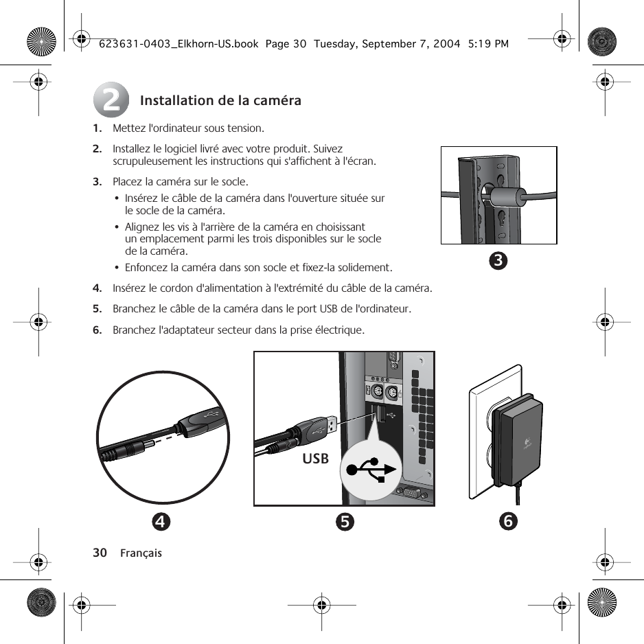 30 FrançaisInstallation de la caméra1. Mettez l&apos;ordinateur sous tension.2. Installez le logiciel livré avec votre produit. Suivez scrupuleusement les instructions qui s&apos;affichent à l&apos;écran.3. Placez la caméra sur le socle. •Insérez le câble de la caméra dans l&apos;ouverture située sur le socle de la caméra.•Alignez les vis à l&apos;arrière de la caméra en choisissant un emplacement parmi les trois disponibles sur le socle de la caméra.•Enfoncez la caméra dans son socle et fixez-la solidement.4. Insérez le cordon d&apos;alimentation à l&apos;extrémité du câble de la caméra.5. Branchez le câble de la caméra dans le port USB de l&apos;ordinateur.6. Branchez l&apos;adaptateur secteur dans la prise électrique.223USB456623631-0403_Elkhorn-US.book  Page 30  Tuesday, September 7, 2004  5:19 PM