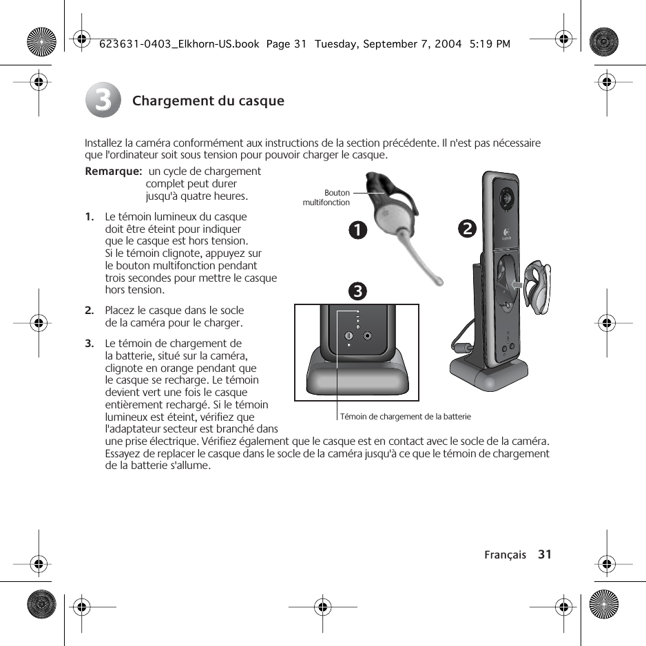 Français 31Chargement du casqueInstallez la caméra conformément aux instructions de la section précédente. Il n&apos;est pas nécessaire que l&apos;ordinateur soit sous tension pour pouvoir charger le casque.Remarque:  un cycle de chargement complet peut durer jusqu&apos;à quatre heures.1. Le témoin lumineux du casque doit être éteint pour indiquer que le casque est hors tension. Si le témoin clignote, appuyez sur le bouton multifonction pendant trois secondes pour mettre le casque hors tension. 2. Placez le casque dans le socle de la caméra pour le charger. 3. Le témoin de chargement de la batterie, situé sur la caméra, clignote en orange pendant que le casque se recharge. Le témoin devient vert une fois le casque entièrement rechargé. Si le témoin lumineux est éteint, vérifiez que l&apos;adaptateur secteur est branché dans une prise électrique. Vérifiez également que le casque est en contact avec le socle de la caméra. Essayez de replacer le casque dans le socle de la caméra jusqu&apos;à ce que le témoin de chargement de la batterie s&apos;allume. 3313Témoin de chargement de la batterieBoutonmultifonction2623631-0403_Elkhorn-US.book  Page 31  Tuesday, September 7, 2004  5:19 PM