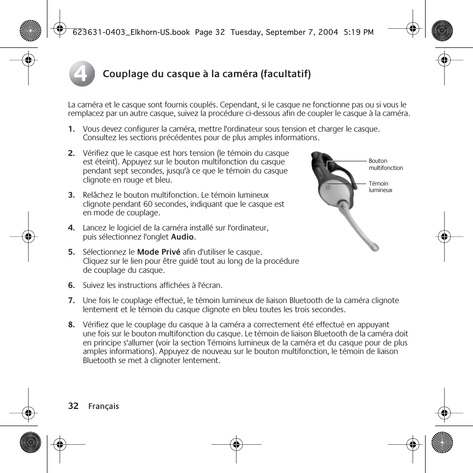 32 FrançaisCouplage du casque à la caméra (facultatif)La caméra et le casque sont fournis couplés. Cependant, si le casque ne fonctionne pas ou si vous le remplacez par un autre casque, suivez la procédure ci-dessous afin de coupler le casque à la caméra.1. Vous devez configurer la caméra, mettre l&apos;ordinateur sous tension et charger le casque. Consultez les sections précédentes pour de plus amples informations.2. Vérifiez que le casque est hors tension (le témoin du casque est éteint). Appuyez sur le bouton multifonction du casque pendant sept secondes, jusqu&apos;à ce que le témoin du casque clignote en rouge et bleu.3. Relâchez le bouton multifonction. Le témoin lumineux clignote pendant 60 secondes, indiquant que le casque est en mode de couplage.4. Lancez le logiciel de la caméra installé sur l&apos;ordinateur, puis sélectionnez l&apos;onglet Audio.5. Sélectionnez le Mode Privé afin d&apos;utiliser le casque. Cliquez sur le lien pour être guidé tout au long de la procédure de couplage du casque.6. Suivez les instructions affichées à l&apos;écran.7. Une fois le couplage effectué, le témoin lumineux de liaison Bluetooth de la caméra clignote lentement et le témoin du casque clignote en bleu toutes les trois secondes.8. Vérifiez que le couplage du casque à la caméra a correctement été effectué en appuyant une fois sur le bouton multifonction du casque. Le témoin de liaison Bluetooth de la caméra doit en principe s&apos;allumer (voir la section Témoins lumineux de la caméra et du casque pour de plus amples informations). Appuyez de nouveau sur le bouton multifonction, le témoin de liaison Bluetooth se met à clignoter lentement.44Bouton multifonctionTémoin lumineux623631-0403_Elkhorn-US.book  Page 32  Tuesday, September 7, 2004  5:19 PM