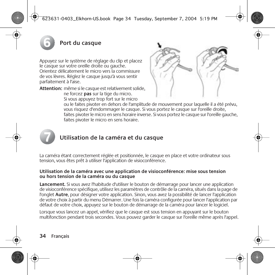 34 FrançaisPort du casqueAppuyez sur le système de réglage du clip et placez le casque sur votre oreille droite ou gauche. Orientez délicatement le micro vers la commissure de vos lèvres. Réglez le casque jusqu&apos;à vous sentir parfaitement à l&apos;aise.Attention: même si le casque est relativement solide, ne forcez pas sur la tige du micro. Si vous appuyez trop fort sur le micro ou le faites pivoter en dehors de l&apos;amplitude de mouvement pour laquelle il a été prévu, vous risquez d&apos;endommager le casque. Si vous portez le casque sur l&apos;oreille droite, faites pivoter le micro en sens horaire inverse. Si vous portez le casque sur l&apos;oreille gauche, faites pivoter le micro en sens horaire.Utilisation de la caméra et du casqueLa caméra étant correctement réglée et positionnée, le casque en place et votre ordinateur sous tension, vous êtes prêt à utiliser l&apos;application de visioconférence.Utilisation de la caméra avec une application de visioconférence: mise sous tension ou hors tension de la caméra ou du casqueLancement. Si vous avez l&apos;habitude d&apos;utiliser le bouton de démarrage pour lancer une application de visioconférence spécifique, utilisez les paramètres de contrôle de la caméra, situés dans la page de l&apos;onglet Autre, pour désigner votre application. Sinon, vous avez la possibilité de lancer l&apos;application de votre choix à partir du menu Démarrer. Une fois la caméra configurée pour lancer l&apos;application par défaut de votre choix, appuyez sur le bouton de démarrage de la caméra pour lancer le logiciel.Lorsque vous lancez un appel, vérifiez que le casque est sous tension en appuyant sur le bouton multifonction pendant trois secondes. Vous pouvez garder le casque sur l&apos;oreille même après l&apos;appel.6677623631-0403_Elkhorn-US.book  Page 34  Tuesday, September 7, 2004  5:19 PM