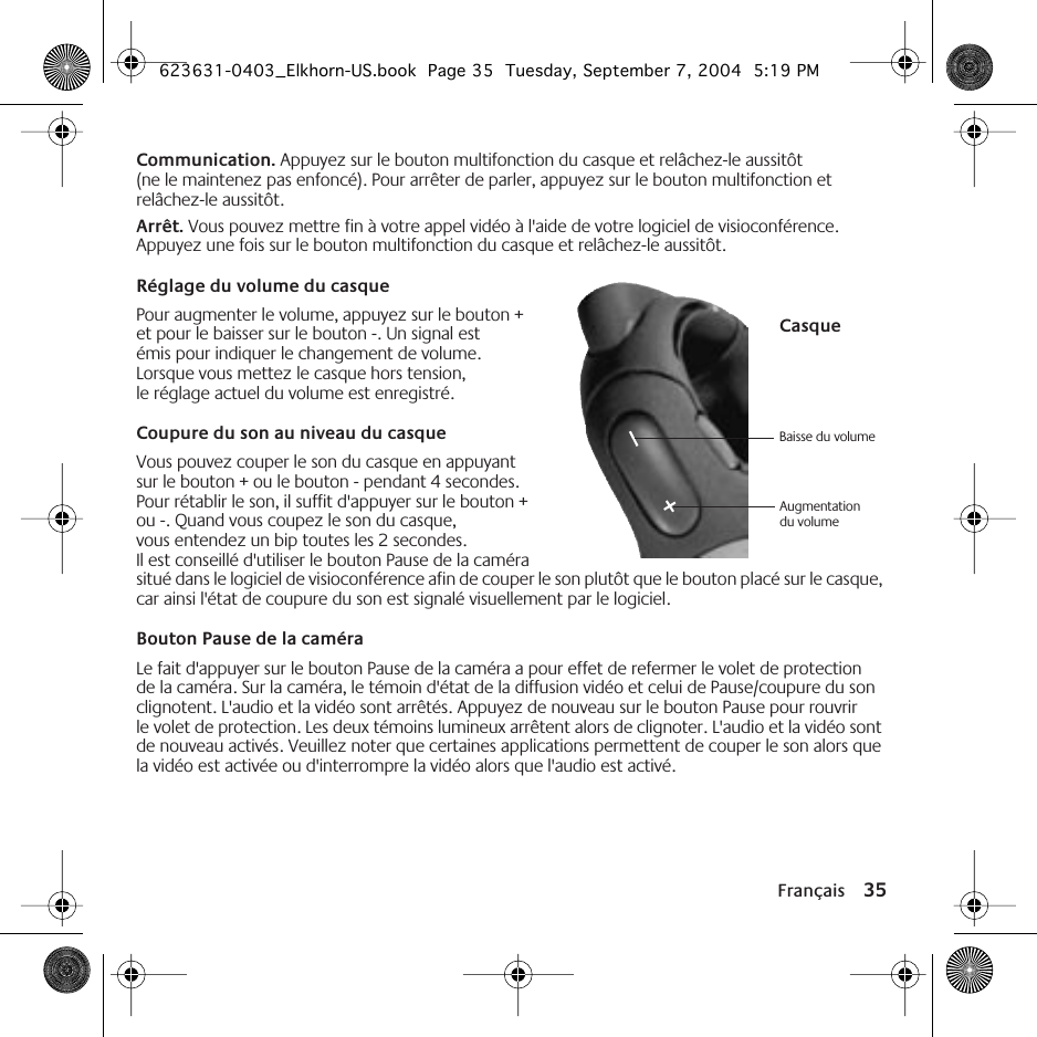 Français 35Communication. Appuyez sur le bouton multifonction du casque et relâchez-le aussitôt (ne le maintenez pas enfoncé). Pour arrêter de parler, appuyez sur le bouton multifonction et relâchez-le aussitôt.Arrêt. Vous pouvez mettre fin à votre appel vidéo à l&apos;aide de votre logiciel de visioconférence. Appuyez une fois sur le bouton multifonction du casque et relâchez-le aussitôt.Réglage du volume du casquePour augmenter le volume, appuyez sur le bouton + et pour le baisser sur le bouton -. Un signal est émis pour indiquer le changement de volume. Lorsque vous mettez le casque hors tension, le réglage actuel du volume est enregistré.Coupure du son au niveau du casqueVous pouvez couper le son du casque en appuyant sur le bouton + ou le bouton - pendant 4 secondes. Pour rétablir le son, il suffit d&apos;appuyer sur le bouton + ou -. Quand vous coupez le son du casque, vous entendez un bip toutes les 2 secondes. Il est conseillé d&apos;utiliser le bouton Pause de la caméra situé dans le logiciel de visioconférence afin de couper le son plutôt que le bouton placé sur le casque, car ainsi l&apos;état de coupure du son est signalé visuellement par le logiciel.Bouton Pause de la caméraLe fait d&apos;appuyer sur le bouton Pause de la caméra a pour effet de refermer le volet de protection de la caméra. Sur la caméra, le témoin d&apos;état de la diffusion vidéo et celui de Pause/coupure du son clignotent. L&apos;audio et la vidéo sont arrêtés. Appuyez de nouveau sur le bouton Pause pour rouvrir le volet de protection. Les deux témoins lumineux arrêtent alors de clignoter. L&apos;audio et la vidéo sont de nouveau activés. Veuillez noter que certaines applications permettent de couper le son alors que la vidéo est activée ou d&apos;interrompre la vidéo alors que l&apos;audio est activé.Baisse du volume Augmentation du volumeCasque623631-0403_Elkhorn-US.book  Page 35  Tuesday, September 7, 2004  5:19 PM