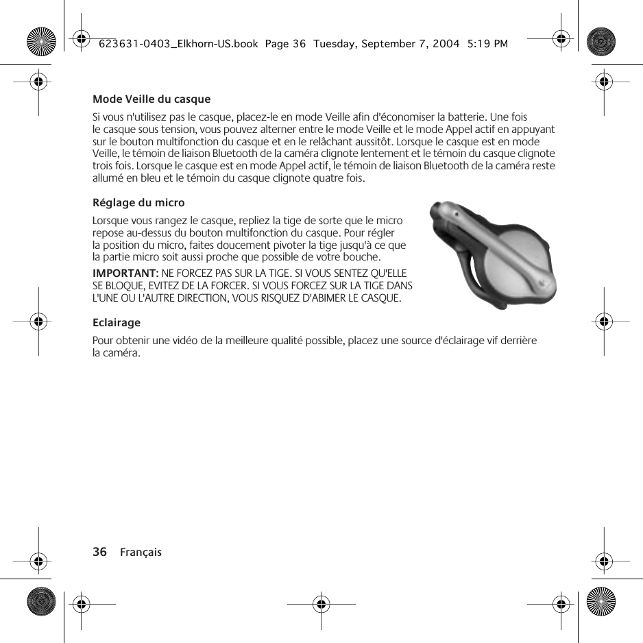 36 FrançaisMode Veille du casqueSi vous n&apos;utilisez pas le casque, placez-le en mode Veille afin d&apos;économiser la batterie. Une fois le casque sous tension, vous pouvez alterner entre le mode Veille et le mode Appel actif en appuyant sur le bouton multifonction du casque et en le relâchant aussitôt. Lorsque le casque est en mode Veille, le témoin de liaison Bluetooth de la caméra clignote lentement et le témoin du casque clignote trois fois. Lorsque le casque est en mode Appel actif, le témoin de liaison Bluetooth de la caméra reste allumé en bleu et le témoin du casque clignote quatre fois.Réglage du microLorsque vous rangez le casque, repliez la tige de sorte que le micro repose au-dessus du bouton multifonction du casque. Pour régler la position du micro, faites doucement pivoter la tige jusqu&apos;à ce que la partie micro soit aussi proche que possible de votre bouche. IMPORTANT: NE FORCEZ PAS SUR LA TIGE. SI VOUS SENTEZ QU&apos;ELLE SE BLOQUE, EVITEZ DE LA FORCER. SI VOUS FORCEZ SUR LA TIGE DANS L&apos;UNE OU L&apos;AUTRE DIRECTION, VOUS RISQUEZ D&apos;ABIMER LE CASQUE.EclairagePour obtenir une vidéo de la meilleure qualité possible, placez une source d&apos;éclairage vif derrière la caméra.623631-0403_Elkhorn-US.book  Page 36  Tuesday, September 7, 2004  5:19 PM