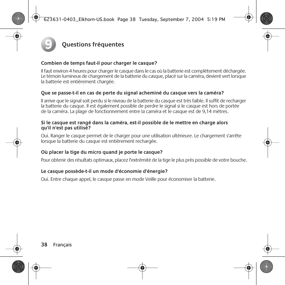 38 FrançaisQuestions fréquentesCombien de temps faut-il pour charger le casque?Il faut environ 4 heures pour charger le casque dans le cas où la batterie est complètement déchargée. Le témoin lumineux de chargement de la batterie du casque, placé sur la caméra, devient vert lorsque la batterie est entièrement chargée.Que se passe-t-il en cas de perte du signal acheminé du casque vers la caméra?Il arrive que le signal soit perdu si le niveau de la batterie du casque est très faible. Il suffit de recharger la batterie du casque. Il est également possible de perdre le signal si le casque est hors de portée de la caméra. La plage de fonctionnement entre la caméra et le casque est de 9,14 mètres. Si le casque est rangé dans la caméra, est-il possible de le mettre en charge alors qu&apos;il n&apos;est pas utilisé?Oui. Ranger le casque permet de le charger pour une utilisation ultérieure. Le chargement s&apos;arrête lorsque la batterie du casque est entièrement rechargée. Où placer la tige du micro quand je porte le casque?Pour obtenir des résultats optimaux, placez l&apos;extrémité de la tige le plus près possible de votre bouche.Le casque possède-t-il un mode d&apos;économie d&apos;énergie?Oui. Entre chaque appel, le casque passe en mode Veille pour économiser la batterie.9623631-0403_Elkhorn-US.book  Page 38  Tuesday, September 7, 2004  5:19 PM