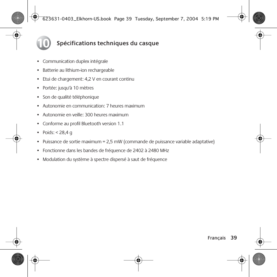 Français 39Spécifications techniques du casque• Communication duplex intégrale• Batterie au lithium-ion rechargeable• Etui de chargement: 4,2 V en courant continu• Portée: jusqu&apos;à 10 mètres• Son de qualité téléphonique• Autonomie en communication: 7 heures maximum• Autonomie en veille: 300 heures maximum• Conforme au profil Bluetooth version 1.1• Poids: &lt; 28,4 g• Puissance de sortie maximum = 2,5 mW (commande de puissance variable adaptative)• Fonctionne dans les bandes de fréquence de 2402 à 2480 MHz• Modulation du système à spectre dispersé à saut de fréquence10623631-0403_Elkhorn-US.book  Page 39  Tuesday, September 7, 2004  5:19 PM