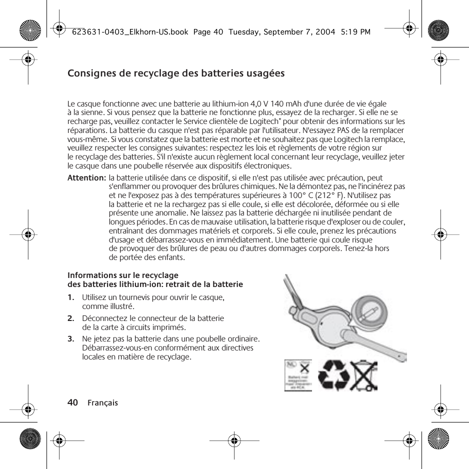 40 FrançaisConsignes de recyclage des batteries usagéesLe casque fonctionne avec une batterie au lithium-ion 4,0 V 140 mAh d&apos;une durée de vie égale à la sienne. Si vous pensez que la batterie ne fonctionne plus, essayez de la recharger. Si elle ne se recharge pas, veuillez contacter le Service clientèle de Logitech® pour obtenir des informations sur les réparations. La batterie du casque n&apos;est pas réparable par l&apos;utilisateur. N&apos;essayez PAS de la remplacer vous-même. Si vous constatez que la batterie est morte et ne souhaitez pas que Logitech la remplace, veuillez respecter les consignes suivantes: respectez les lois et règlements de votre région sur le recyclage des batteries. S&apos;il n&apos;existe aucun règlement local concernant leur recyclage, veuillez jeter le casque dans une poubelle réservée aux dispositifs électroniques.Attention: la batterie utilisée dans ce dispositif, si elle n&apos;est pas utilisée avec précaution, peut s&apos;enflammer ou provoquer des brûlures chimiques. Ne la démontez pas, ne l&apos;incinérez pas et ne l&apos;exposez pas à des températures supérieures à 100° C (212° F). N&apos;utilisez pas la batterie et ne la rechargez pas si elle coule, si elle est décolorée, déformée ou si elle présente une anomalie. Ne laissez pas la batterie déchargée ni inutilisée pendant de longues périodes. En cas de mauvaise utilisation, la batterie risque d&apos;exploser ou de couler, entraînant des dommages matériels et corporels. Si elle coule, prenez les précautions d&apos;usage et débarrassez-vous en immédiatement. Une batterie qui coule risque de provoquer des brûlures de peau ou d&apos;autres dommages corporels. Tenez-la hors de portée des enfants.Informations sur le recyclage des batteries lithium-ion: retrait de la batterie1. Utilisez un tournevis pour ouvrir le casque, comme illustré.2. Déconnectez le connecteur de la batterie de la carte à circuits imprimés.3. Ne jetez pas la batterie dans une poubelle ordinaire. Débarrassez-vous-en conformément aux directives locales en matière de recyclage.623631-0403_Elkhorn-US.book  Page 40  Tuesday, September 7, 2004  5:19 PM