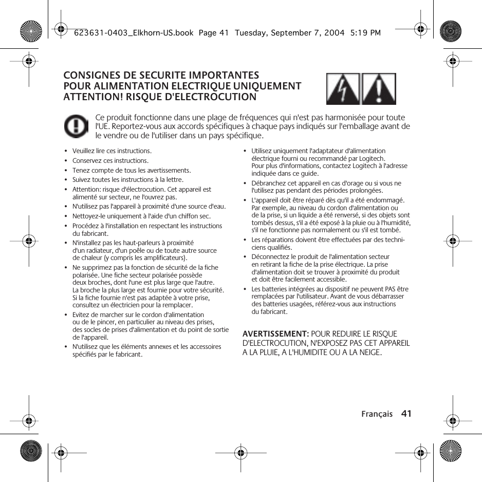 Français 41CONSIGNES DE SECURITE IMPORTANTES POUR ALIMENTATION ELECTRIQUE UNIQUEMENT ATTENTION! RISQUE D&apos;ELECTROCUTIONCe produit fonctionne dans une plage de fréquences qui n&apos;est pas harmonisée pour toute l&apos;UE. Reportez-vous aux accords spécifiques à chaque pays indiqués sur l&apos;emballage avant de le vendre ou de l&apos;utiliser dans un pays spécifique.•Veuillez lire ces instructions.•Conservez ces instructions.•Tenez compte de tous les avertissements.•Suivez toutes les instructions à la lettre.•Attention: risque d&apos;électrocution. Cet appareil est alimenté sur secteur, ne l&apos;ouvrez pas.•N&apos;utilisez pas l&apos;appareil à proximité d&apos;une source d&apos;eau.•Nettoyez-le uniquement à l&apos;aide d&apos;un chiffon sec.•Procédez à l&apos;installation en respectant les instructions du fabricant.•N&apos;installez pas les haut-parleurs à proximité d&apos;un radiateur, d&apos;un poêle ou de toute autre source de chaleur (y compris les amplificateurs).•Ne supprimez pas la fonction de sécurité de la fiche polarisée. Une fiche secteur polarisée possède deux broches, dont l&apos;une est plus large que l&apos;autre. La broche la plus large est fournie pour votre sécurité. Si la fiche fournie n&apos;est pas adaptée à votre prise, consultez un électricien pour la remplacer.•Evitez de marcher sur le cordon d&apos;alimentation ou de le pincer, en particulier au niveau des prises, des socles de prises d&apos;alimentation et du point de sortie de l&apos;appareil.•N&apos;utilisez que les éléments annexes et les accessoires spécifiés par le fabricant.•Utilisez uniquement l&apos;adaptateur d&apos;alimentation électrique fourni ou recommandé par Logitech. Pour plus d&apos;informations, contactez Logitech à l&apos;adresse indiquée dans ce guide.•Débranchez cet appareil en cas d&apos;orage ou si vous ne l&apos;utilisez pas pendant des périodes prolongées.•L&apos;appareil doit être réparé dès qu&apos;il a été endommagé. Par exemple, au niveau du cordon d&apos;alimentation ou de la prise, si un liquide a été renversé, si des objets sont tombés dessus, s&apos;il a été exposé à la pluie ou à l&apos;humidité, s&apos;il ne fonctionne pas normalement ou s&apos;il est tombé.•Les réparations doivent être effectuées par des techni-ciens qualifiés.•Déconnectez le produit de l&apos;alimentation secteur en retirant la fiche de la prise électrique. La prise d&apos;alimentation doit se trouver à proximité du produit et doit être facilement accessible.•Les batteries intégrées au dispositif ne peuvent PAS être remplacées par l&apos;utilisateur. Avant de vous débarrasser des batteries usagées, référez-vous aux instructions du fabricant.AVERTISSEMENT: POUR REDUIRE LE RISQUE D&apos;ELECTROCUTION, N&apos;EXPOSEZ PAS CET APPAREIL A LA PLUIE, A L&apos;HUMIDITE OU A LA NEIGE.623631-0403_Elkhorn-US.book  Page 41  Tuesday, September 7, 2004  5:19 PM