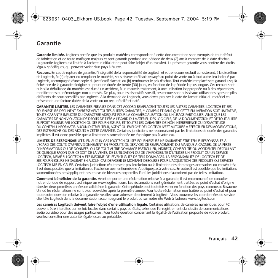 Français 42GarantieGarantie limitée. Logitech certifie que les produits matériels correspondant à cette documentation sont exempts de tout défaut de fabrication et de toute malfaçon majeurs et sont garantis pendant une période de deux (2) ans à compter de la date d&apos;achat. La garantie Logitech est limitée à l&apos;acheteur initial et ne peut faire l&apos;objet d&apos;un transfert. La présente garantie vous confère des droits légaux spécifiques, qui peuvent varier d&apos;un pays à l&apos;autre.Recours. En cas de rupture de garantie, l&apos;intégralité de la responsabilité de Logitech et votre recours exclusif consisteront, à la discrétion de Logitech, à: (a) réparer ou remplacer le matériel, sous réserve qu&apos;il soit renvoyé au point de vente ou à tout autre lieu indiqué par Logitech, accompagné d&apos;une copie du justificatif d&apos;achat, ou (b) rembourser le prix d&apos;achat. Tout matériel remplacé sera garanti jusqu&apos;à échéance de la garantie d&apos;origine ou pour une durée de trente (30) jours, en fonction de la période la plus longue. Ces recours sont nuls si la défaillance du matériel est due à un accident, à un mauvais traitement, à une utilisation inappropriée ou à des réparations, modifications ou démontages non autorisés. De plus, pour les dispositifs sans fil, ces recours sont nuls si vous utilisez des types de piles différents de ceux conseillés par Logitech. A la demande de Logitech, vous devez prouver la date de l&apos;achat initial du matériel en présentant une facture datée de la vente ou un reçu détaillé et daté.GARANTIE LIMITEE. LES GARANTIES PREVUES DANS CET ACCORD REMPLACENT TOUTES LES AUTRES GARANTIES. LOGITECH ET SES FOURNISSEURS DECLINENT EXPRESSEMENT TOUTES AUTRES GARANTIES, Y COMPRIS ET SANS QUE CETTE ENUMERATION SOIT LIMITATIVE, TOUTE GARANTIE IMPLICITE DU CARACTERE ADEQUAT POUR LA COMMERCIALISATION OU UN USAGE PARTICULIER, AINSI QUE LES GARANTIES DE NON VIOLATION DE DROITS DE TIERS A L&apos;EGARD DU MATERIEL, DES LOGICIELS, DE LA DOCUMENTATION ET DE TOUT AUTRE SUPPORT FOURNIS PAR LOGITECH OU SES FOURNISSEURS, ET TOUTES LES GARANTIES DE NON-INTERFERENCE OU D&apos;EXACTITUDE DU CONTENU INFORMATIF. AUCUN DISTRIBUTEUR, AGENT OU EMPLOYE DE LOGITECH N&apos;EST AUTORISE A EFFECTUER DES MODIFICATIONS, DES EXTENSIONS OU DES AJOUTS A CETTE GARANTIE. Certaines juridictions ne reconnaissent pas les limitations de durée des garanties implicites; il est donc possible que la limitation susmentionnée ne s&apos;applique pas à votre cas.LIMITES DE RESPONSABILITE. EN AUCUN CAS LOGITECH OU SES FOURNISSEURS NE SAURAIENT ETRE TENUS RESPONSABLES A L&apos;EGARD DES COUTS D&apos;APPROVISIONNEMENT EN PRODUITS OU SERVICES DE REMPLACEMENT, DU MANQUE A GAGNER, DE LA PERTE D&apos;INFORMATIONS OU DE DONNEES, OU DE TOUT AUTRE DOMMAGE PARTICULIER, INDIRECT, CONSECUTIF OU ACCIDENTEL DECOULANT DE QUELQUE FAÇON QUE CE SOIT DE LA VENTE, DE L&apos;UTILISATION OU DE L&apos;IMPOSSIBILITE D&apos;UTILISER UN PRODUIT OU UN SERVICE LOGITECH, MEME SI LOGITECH A ETE INFORME DE L&apos;EVENTUALITE DE TELS DOMMAGES. LA RESPONSABILITE DE LOGITECH ET DE SES FOURNISSEURS NE SAURAIT EN AUCUN CAS DEPASSER LE MONTANT DEBOURSE POUR L&apos;ACQUISITION DES PRODUITS OU SERVICES LOGITECH MIS EN CAUSE. Certaines juridictions n&apos;autorisent pas l&apos;exclusion ou la limitation des dommages accessoires ou consécutifs; il est donc possible que la limitation ou l&apos;exclusion susmentionnée ne s&apos;applique pas à votre cas. En outre, il est possible que les limitations susmentionnées ne s&apos;appliquent pas en cas de blessures corporelles là où les juridictions n&apos;autorisent pas de telles limitations.Comment bénéficier de la garantie. Avant de porter une réclamation relative à la garantie, il est recommandé de consulter notre rubrique de support technique sur www.logitech.com. Les réclamations sont généralement traitées au point d&apos;achat d&apos;origine dans les deux premières années de validité de la garantie. Cette période peut toutefois varier en fonction des pays, comme au Royaume-Uni où les réclamations ne sont plus recevables après la première année. Pour toute réclamation non traitée au point d&apos;achat et pour toute autre question relative à la garantie, veuillez vous adresser directement à Logitech. Vous trouverez les coordonnées du service clientèle Logitech dans la documentation accompagnant le produit ou sur notre site Web à l&apos;adresse www.logitech.com.Les caméras Logitech doivent faire l&apos;objet d&apos;une utilisation légale. Certaines utilisations de caméras numériques pour PC peuvent être interdites par les lois locales dans certains pays ou états, telles que l&apos;enregistrement clandestin de communications audio ou vidéo pour des usages particuliers. Pour toute question concernant la légalité de l&apos;utilisation proposée de votre produit, veuillez consulter une autorité légale locale au préalable.623631-0403_Elkhorn-US.book  Page 42  Tuesday, September 7, 2004  5:19 PM