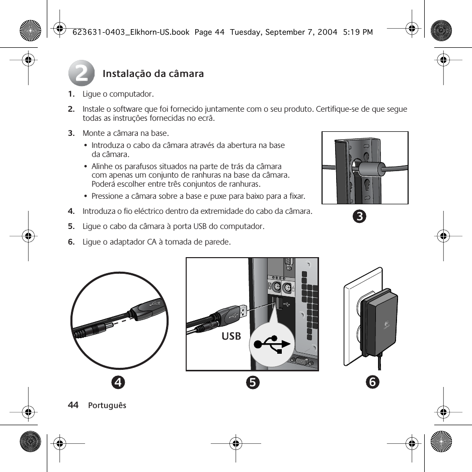 44 PortuguêsInstalação da câmara1. Ligue o computador.2. Instale o software que foi fornecido juntamente com o seu produto. Certifique-se de que segue todas as instruções fornecidas no ecrã.3. Monte a câmara na base. •Introduza o cabo da câmara através da abertura na base da câmara.•Alinhe os parafusos situados na parte de trás da câmara com apenas um conjunto de ranhuras na base da câmara. Poderá escolher entre três conjuntos de ranhuras.•Pressione a câmara sobre a base e puxe para baixo para a fixar.4. Introduza o fio eléctrico dentro da extremidade do cabo da câmara.5. Ligue o cabo da câmara à porta USB do computador.6. Ligue o adaptador CA à tomada de parede.223USB456623631-0403_Elkhorn-US.book  Page 44  Tuesday, September 7, 2004  5:19 PM