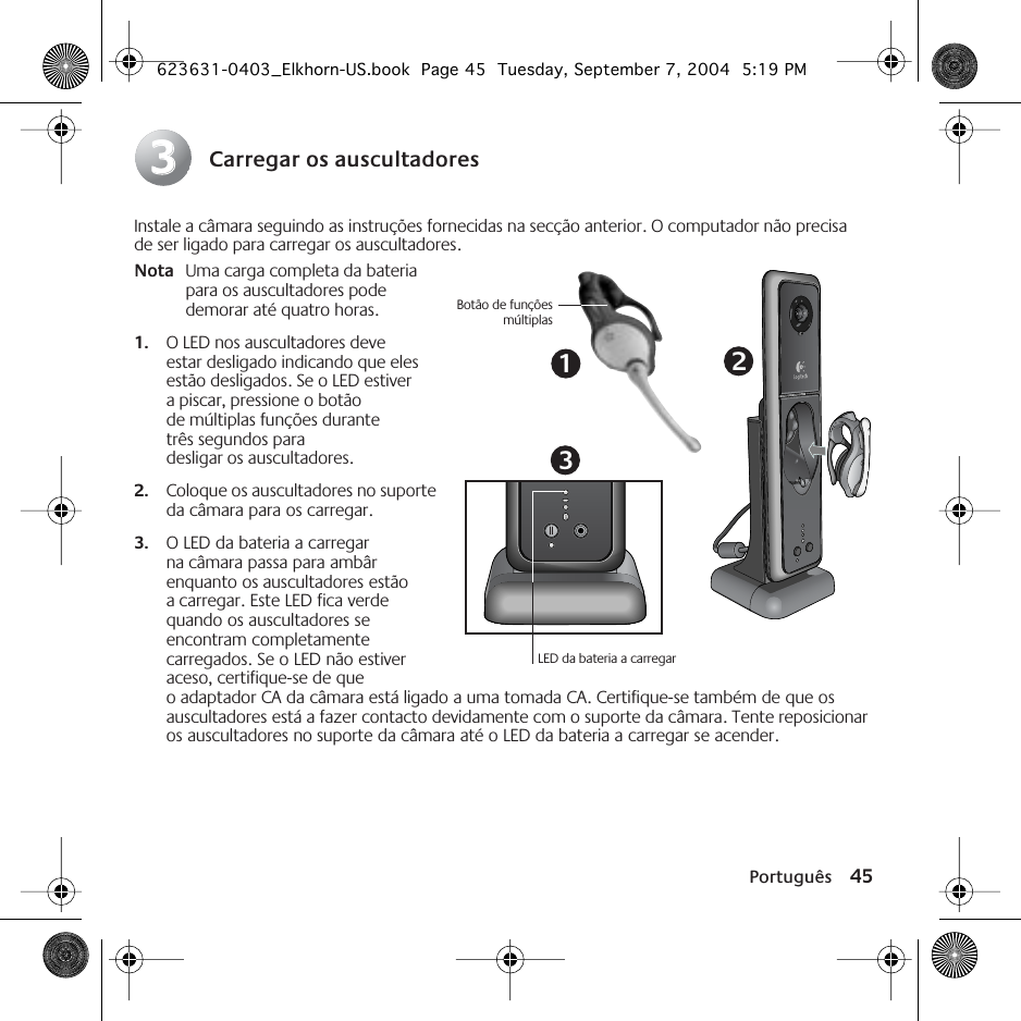 Português 45Carregar os auscultadoresInstale a câmara seguindo as instruções fornecidas na secção anterior. O computador não precisa de ser ligado para carregar os auscultadores.Nota Uma carga completa da bateria para os auscultadores pode demorar até quatro horas.1. O LED nos auscultadores deve estar desligado indicando que eles estão desligados. Se o LED estiver a piscar, pressione o botão de múltiplas funções durante três segundos para desligar os auscultadores. 2. Coloque os auscultadores no suporte da câmara para os carregar. 3. O LED da bateria a carregar na câmara passa para ambâr enquanto os auscultadores estão a carregar. Este LED fica verde quando os auscultadores se encontram completamente carregados. Se o LED não estiver aceso, certifique-se de que o adaptador CA da câmara está ligado a uma tomada CA. Certifique-se também de que os auscultadores está a fazer contacto devidamente com o suporte da câmara. Tente reposicionar os auscultadores no suporte da câmara até o LED da bateria a carregar se acender. 3313LED da bateria a carregarBotão de funçõesmúltiplas2623631-0403_Elkhorn-US.book  Page 45  Tuesday, September 7, 2004  5:19 PM