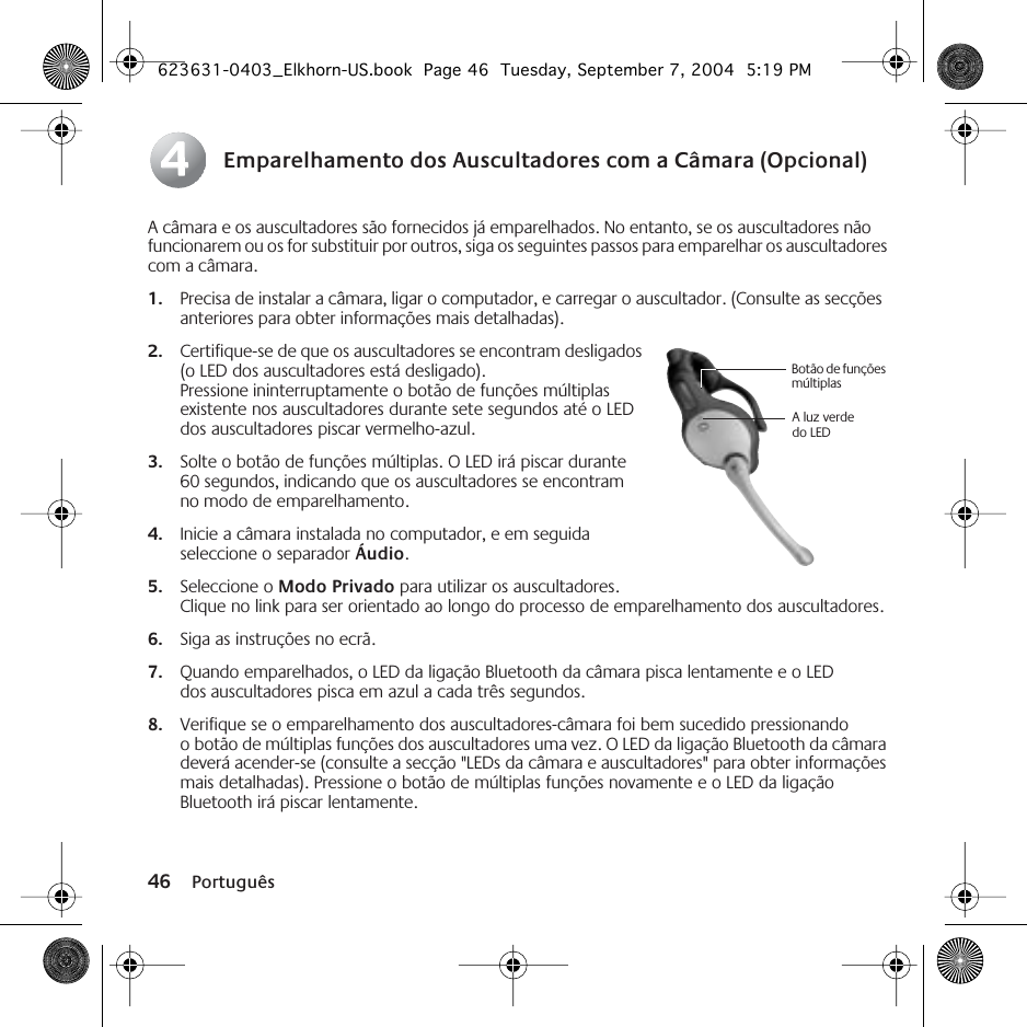 46 PortuguêsEmparelhamento dos Auscultadores com a Câmara (Opcional)A câmara e os auscultadores são fornecidos já emparelhados. No entanto, se os auscultadores não funcionarem ou os for substituir por outros, siga os seguintes passos para emparelhar os auscultadores com a câmara.1. Precisa de instalar a câmara, ligar o computador, e carregar o auscultador. (Consulte as secções anteriores para obter informações mais detalhadas).2. Certifique-se de que os auscultadores se encontram desligados (o LED dos auscultadores está desligado). Pressione ininterruptamente o botão de funções múltiplas existente nos auscultadores durante sete segundos até o LED dos auscultadores piscar vermelho-azul.3. Solte o botão de funções múltiplas. O LED irá piscar durante 60 segundos, indicando que os auscultadores se encontram no modo de emparelhamento.4. Inicie a câmara instalada no computador, e em seguida seleccione o separador Áudio.5. Seleccione o Modo Privado para utilizar os auscultadores. Clique no link para ser orientado ao longo do processo de emparelhamento dos auscultadores.6. Siga as instruções no ecrã.7. Quando emparelhados, o LED da ligação Bluetooth da câmara pisca lentamente e o LED dos auscultadores pisca em azul a cada três segundos.8. Verifique se o emparelhamento dos auscultadores-câmara foi bem sucedido pressionando o botão de múltiplas funções dos auscultadores uma vez. O LED da ligação Bluetooth da câmara deverá acender-se (consulte a secção &quot;LEDs da câmara e auscultadores&quot; para obter informações mais detalhadas). Pressione o botão de múltiplas funções novamente e o LED da ligação Bluetooth irá piscar lentamente.44Botão de funções múltiplasA luz verde do LED623631-0403_Elkhorn-US.book  Page 46  Tuesday, September 7, 2004  5:19 PM