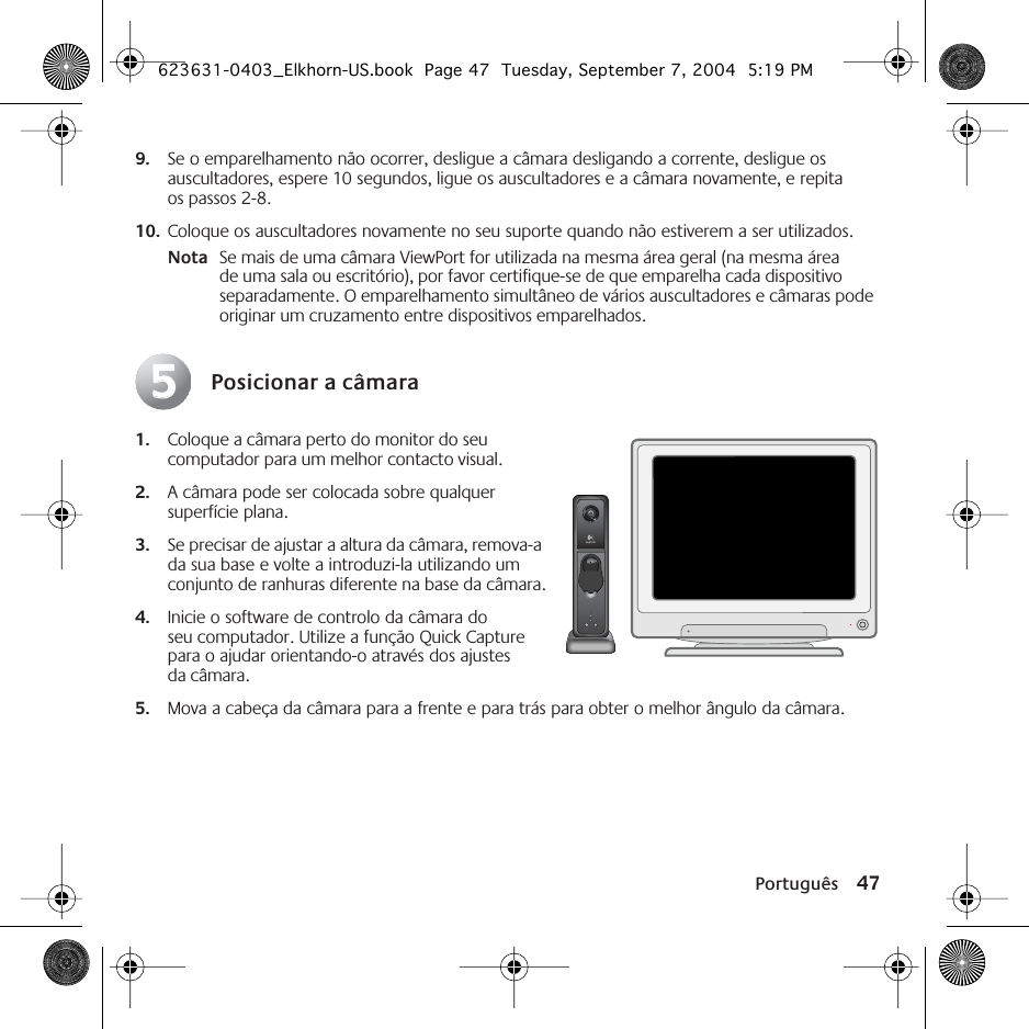 Português 479. Se o emparelhamento não ocorrer, desligue a câmara desligando a corrente, desligue os auscultadores, espere 10 segundos, ligue os auscultadores e a câmara novamente, e repita os passos 2-8. 10. Coloque os auscultadores novamente no seu suporte quando não estiverem a ser utilizados.Nota Se mais de uma câmara ViewPort for utilizada na mesma área geral (na mesma área de uma sala ou escritório), por favor certifique-se de que emparelha cada dispositivo separadamente. O emparelhamento simultâneo de vários auscultadores e câmaras pode originar um cruzamento entre dispositivos emparelhados.Posicionar a câmara1. Coloque a câmara perto do monitor do seu computador para um melhor contacto visual.2. A câmara pode ser colocada sobre qualquer superfície plana. 3. Se precisar de ajustar a altura da câmara, remova-a da sua base e volte a introduzi-la utilizando um conjunto de ranhuras diferente na base da câmara.4. Inicie o software de controlo da câmara do seu computador. Utilize a função Quick Capture para o ajudar orientando-o através dos ajustes da câmara. 5. Mova a cabeça da câmara para a frente e para trás para obter o melhor ângulo da câmara.55623631-0403_Elkhorn-US.book  Page 47  Tuesday, September 7, 2004  5:19 PM