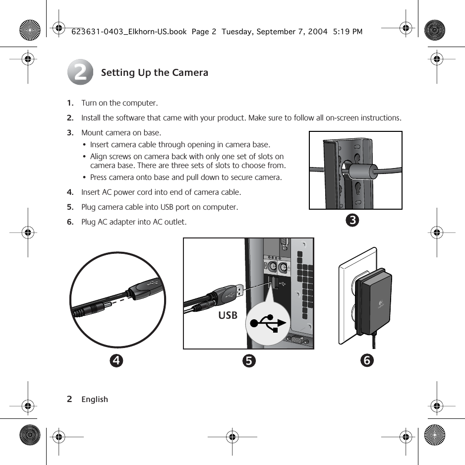  2 English Setting Up the Camera 1. Turn on the computer. 2. Install the software that came with your product. Make sure to follow all on-screen instructions. 3. Mount camera on base.  •Insert camera cable through opening in camera base.•Align screws on camera back with only one set of slots on camera base. There are three sets of slots to choose from.•Press camera onto base and pull down to secure camera. 4. Insert AC power cord into end of camera cable. 5. Plug camera cable into USB port on computer. 6. Plug AC adapter into AC outlet.223USB456 623631-0403_Elkhorn-US.book  Page 2  Tuesday, September 7, 2004  5:19 PM