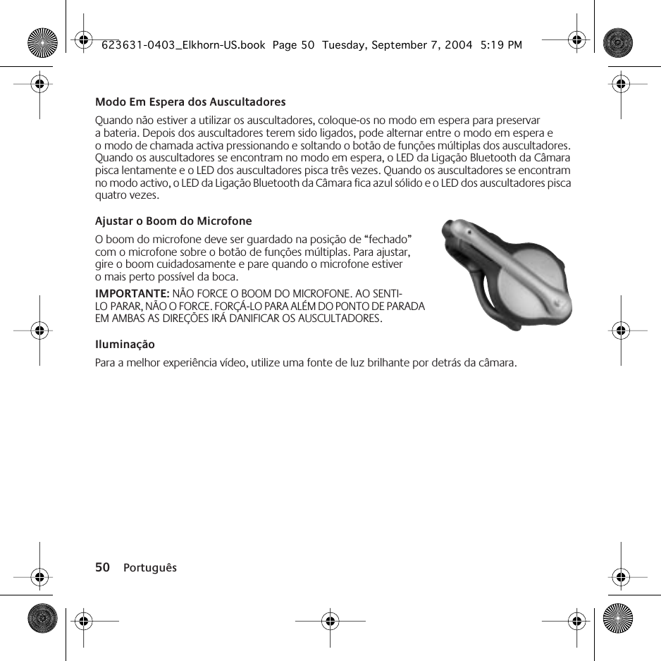 50 PortuguêsModo Em Espera dos AuscultadoresQuando não estiver a utilizar os auscultadores, coloque-os no modo em espera para preservar a bateria. Depois dos auscultadores terem sido ligados, pode alternar entre o modo em espera e o modo de chamada activa pressionando e soltando o botão de funções múltiplas dos auscultadores. Quando os auscultadores se encontram no modo em espera, o LED da Ligação Bluetooth da Câmara pisca lentamente e o LED dos auscultadores pisca três vezes. Quando os auscultadores se encontram no modo activo, o LED da Ligação Bluetooth da Câmara fica azul sólido e o LED dos auscultadores pisca quatro vezes.Ajustar o Boom do Microfone O boom do microfone deve ser guardado na posição de “fechado” com o microfone sobre o botão de funções múltiplas. Para ajustar, gire o boom cuidadosamente e pare quando o microfone estiver o mais perto possível da boca. IMPORTANTE: NÃO FORCE O BOOM DO MICROFONE. AO SENTI-LO PARAR, NÃO O FORCE. FORÇÁ-LO PARA ALÉM DO PONTO DE PARADA EM AMBAS AS DIREÇÕES IRÁ DANIFICAR OS AUSCULTADORES.IluminaçãoPara a melhor experiência vídeo, utilize uma fonte de luz brilhante por detrás da câmara.623631-0403_Elkhorn-US.book  Page 50  Tuesday, September 7, 2004  5:19 PM